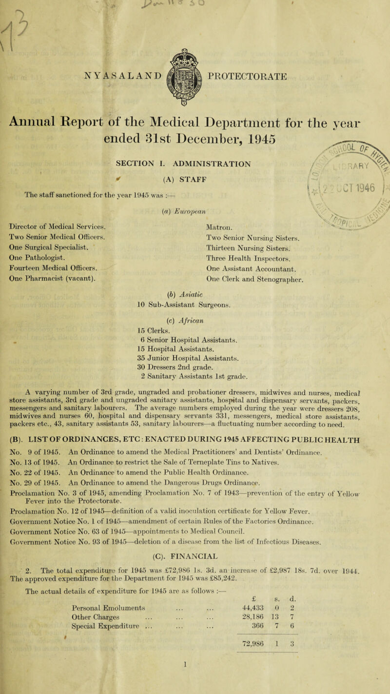 Annual Report of the Medical Department for ended 31st December, 1945 SECTION I. ADMINISTRATION < (A) STAFF The staff sanctioned for the year 1945 w Director of Medical Services. Two Senior Medical Officers. One Surgical Specialist. One Pathologist. Fourteen Medical Officers. One Pharmacist (vacant). (a) European Matron. Two Senior Nursing Sisters. Thirteen Nursing Sisters. Three Health Inspectors. One Assistant Accountant . One Clerk and Stenographer. the year (b) Asiatic 10 Sub-Assistant Surgeons. (c) African 15 Clerks. 6 Senior Hospital Assistants. 15 Hospital Assistants. 35 Junior Hospital Assistants. 30 Dressers 2nd grade. 2 Sanitary Assistants 1st grade. A varying number of 3rd grade, ungraded and probationer dressers, midwives and nurses, medical store assistants, 3rd grade and ungraded sanitary assistants, hospital and dispensary servants, packers, messengers and sanitary labourers. The average numbers employed during the year were dressers 208, midwives and nurses 60, hospital and dispensary servants 331, messengers, medical store assistants, packers etc., 43, sanitary assistants 53, sanitary labourers—a fluctuating number according to need. (B). LIST OF ORDINANCES, ETC : ENACTED DURING 1945 AFFECTING PUBLIC HEALTH No. 9 of 1945. An Ordinance to amend the Medical Practitioners’ and Dentists’ Ordinance. No. 13 of 1945. An Ordinance to restrict the Sale of Terneplate Tins to Natives. No. 22 of 1945. An Ordinance to amend the Public Health Ordinance. No. 29 of 1945. An Ordinance to amend the Dangerous Drugs Ordinance. Proclamation No. 3 of 1945, amending Proclamation No. 7 of 1943—prevention of the entry of Yellow Fever into the Protectorate. Proclamation No. 12 of 1945—definition of a valid inoculation certificate for Yellow Fever. Government Notice No. 1 of 1945—amendment of certain Rules of the Factories Ordinance. Government Notice No. 63 of 1945—appointments to Medical Council. Government Notice No. 93 of 1945—deletion of a disease from the list of Infectious Diseases. (C). FINANCIAL 2. The total expenditure for 1945 was £72,986 Is. 3d. an increase of £2,987 18s. 7d. over 1944. The approved expenditure for the Department for 1945 was £85,242. The actual details of expenditure for 1945 are as follows :— £ s. d. Personal Emoluments ... ... 44,433 0 2 Other Charges ... ... ... 28,186 13 7 Special Expenditure ... ... ... 366 7 6 i 1 72,986 1 Q 6