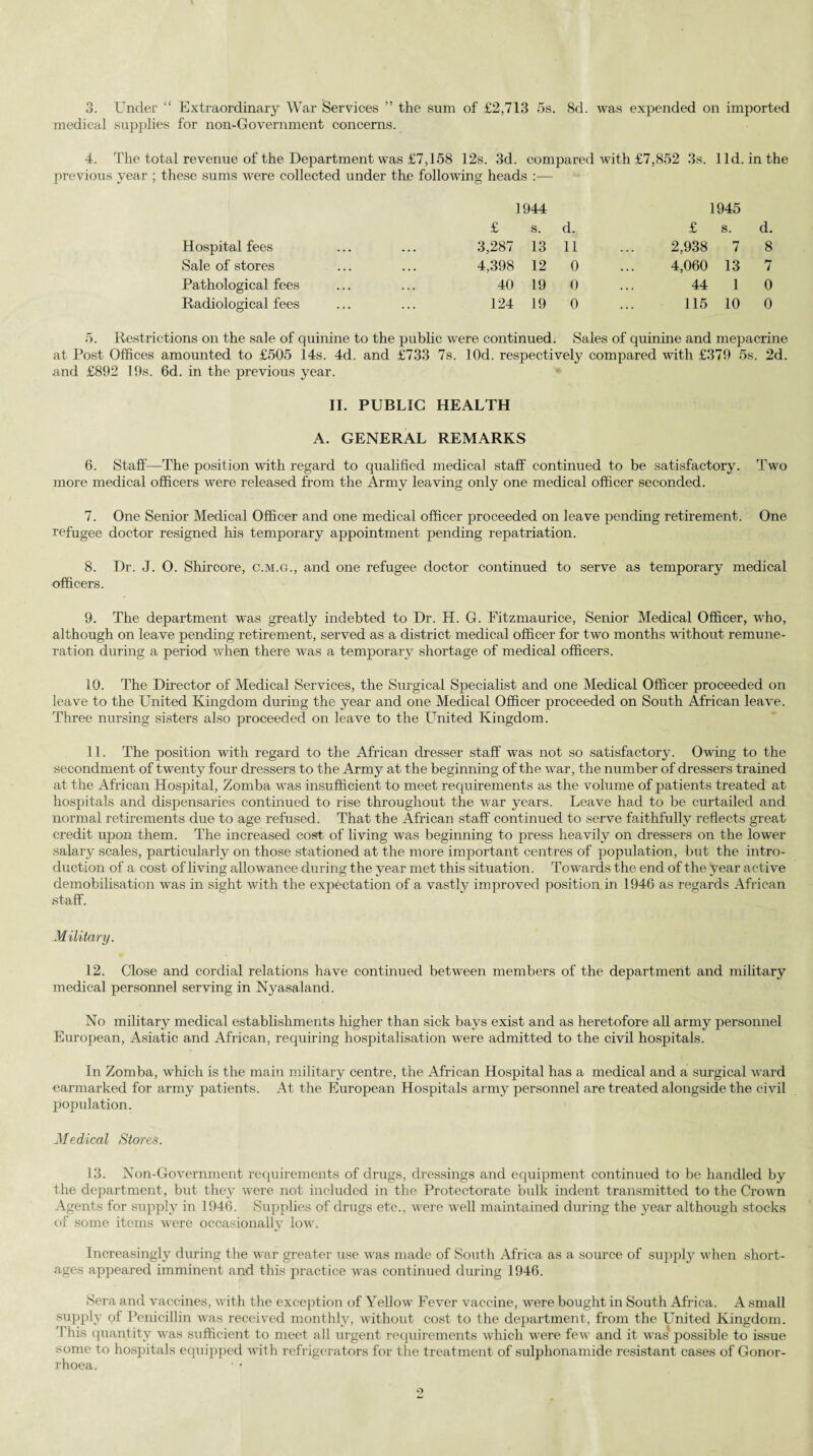 3. Under “ Extraordinary War Services ” the sum of £2,713 5s. 8d. was expended on imported medical supplies for non-Government concerns. 4. The total revenue of the Department was £7,158 12s. 3d. compared with £7,852 3s. lid. in the previous year ; these sums were collected under the following heads :— 1944 1945 £ s. d. £ s. d. Hospital fees 3,287 13 11 2,938 7 8 Sale of stores 4,398 12 0 4,060 13 7 Pathological fees 40 19 0 44 1 0 Radiological fees 124 19 0 115 10 0 5. Restrictions on the sale of quinine to the public were continued. Sales of quinine and mepacrine at Post Offices amounted to £505 14s. 4d. and £733 7s. lOd. respectively compared with £379 5s. 2d. and £892 19s. 6d. in the previous year. II. PUBLIC HEALTH A. GENERAL REMARKS 6. Staff—The position with regard to qualified medical staff continued to be satisfactory. Two more medical officers were released from the Army leaving only one medical officer seconded. 7. One Senior Medical Officer and one medical officer proceeded on leave pending retirement. One refugee doctor resigned his temporary appointment pending repatriation. 8. Dr. J. 0. Shircore, c.m.g., and one refugee doctor continued to serve as temporary medical officers. 9. The department was greatly indebted to Dr. H. G. Fitzmaurice, Senior Medical Officer, who, although on leave pending retirement, served as a district medical officer for two months without remune¬ ration during a period when there was a temporary shortage of medical officers. 10. The Director of Medical Services, the Surgical Specialist and one Medical Officer proceeded on leave to the United Kingdom during the year and one Medical Officer proceeded on South African leave. Three nursing sisters also proceeded on leave to the United Kingdom. 11. The position with regard to the African dresser staff was not so satisfactory. Owing to the secondment of twenty four dressers to the Army at the beginning of the war, the number of dressers trained at the African Hospital, Zomba was insufficient to meet requirements as the volume of patients treated at hospitals and dispensaries continued to rise throughout the war years. Leave had to be curtailed and normal retirements due to age refused. That the African staff continued to serve faithfully reflects great credit upon them. The increased cost of living was beginning to press heavily on dressers on the lower salary scales, particularly on those stationed at the more important centres of population, but the intro¬ duction of a cost of living allowance during the year met this situation. Towards the end of the year active demobilisation was in sight with the expectation of a vastly improved position in 1946 as regards African staff. Military. 12. Close and cordial relations have continued between members of the department and military medical personnel serving in Nyasaland. No military medical establishments higher than sick bays exist and as heretofore all army personnel European, Asiatic and African, requiring hospitalisation were admitted to the civil hospitals. In Zomba, which is the main military centre, the African Hospital has a medical and a surgical ward earmarked for army patients. At the European Hospitals army personnel are treated alongside the civil population. Medical Stores. 13. Non-Government requirements of drugs, dressings and equipment continued to be handled by the department, but they were not included in the Protectorate bulk indent transmitted to the Crown Agents for supply in 1946. Supplies of drugs etc., were well maintained during the year although stocks of some items were occasionally low. Increasingly during the war greater use was made of South .Africa as a source of supply when short¬ ages appeared imminent and this practice was continued during 1946. Sera and vaccines, with the exception of A^ellow Fever vaccine, were bought in South Africa. A small supply of Penicillin was received monthly, without cost to the department, from the United Kingdom. I his quantity was sufficient to meet all urgent requirements which were few and it was possible to issue some to hospitals equipped with refrigerators for the treatment of sulphonamide resistant cases of Gonor¬ rhoea.
