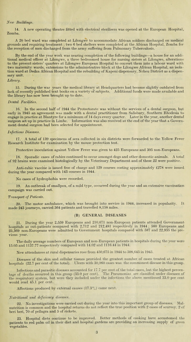 New Buildings. 14. A new operating theatre fitted with electrical sterilisers was opened at the European Hospital, Zomba. A 20 bed ward was completed at Lilongwe to accommodate African soldiers discharged on medical grounds and requiring treatment; two 6 bed shelters were completed at the African Hospital, Zomba for the reception of men discharged from the army suffering from Pulmonary Tuberculosis. By the end of the year work was nearing completion of the following buildings—a house for an addi¬ tional medical officer at Lilongwe, a three bedroomed house for nursing sisters at Lilongwe, alterations to the present sisters’ quarters at Lilongwe European Hospital to convert them into a labour ward with two maternity wards, extensions to the administrative block at the Lilongwe African Hospital, an isola¬ tion ward at Dedza African Hospital and the rebuilding of Kapeni dispensary, Ncheu District as a dispen¬ sary unit. Library. 15. During the war years the medical library at Headquarters had become slightly outdated from lack of recently published text books on a variety of subjects. Additional funds were made available and the library has now been brought up to date. Dental Facilities. 16. In the second half of 1944 the Protectorate was without the services of a dental surgeon, but early in 1945 an agreement was made with a dental practitioner from Salisbury, Southern Rhodesia to engage in practice at Blantyre for a minimum of 14 days every quarter. Later in the year, another dental surgeon set up in practice in Limbe. Information was also received at the end of the year that a Govern¬ ment dental surgeon had been selected for appointment. Infectious Diseases. 17. A total of 139 specimens of sera collected in six districts were forwarded to the Yellow Pever Research Institute for examination by the mouse protection test. Protective inoculation against Yellow Fever was given to 425 Europeans and 305 non-Europeans. 18. Sporadic cases of rabies continued to occur amongst dogs and other domestic animals. A total' of 92 brains were examined histologically by the Veterinary Department and of these 22 were positive. Anti-rabic vaccine is issued free of charge and 129 courses costing approximately £278 were issued during the year compared with 143 courses in 1944. No cases of hydrophobia were recorded. 19. An outbreak of smallpox, of a mild type, occurred during the year and an extensive vaccination campaign was carried out. Transport of Patients. 20. The motor ambulance, which was brought into service in 1944, increased in popularity. It made 243 journeys, carried 364 patients and travelled 8,158 miles. (B) GENERAL DISEASES 21. During the year 2,559 Europeans and 210,671 non-European patients attended Government- hospitals as out-patients compared with 2,712 and 212,481 respectively in 1944 ; 560 Europeans and 23,369 non-Europeans were admitted to Government hospitals compared with 587 and 22,935 the pre¬ vious year. The daily average numbers of European and non-European patients in hospitals during the year were 15.05 and 1137.77 respectively compared with 14.02 and 1116.44 in 1944. New attendances at rural dispensaries rose from 450,675 in 1944 to 508,645 in 1945. Diseases of the skin and cellular tissues provided the greatest number of cases treated at African hospitals (22.7 per cent of the total). Ulcers with 30,960 cases was the commonest disease in this group. Infectious and parasitic diseases accounted for 17.7 per cent of the total cases, but the highest percen¬ tage of deaths occurred in this group (33.0 per cent). The Pneumonias are classified under diseases of the respiratory system, but were they included under the infections the above mentioned 33.0 per cent would read 45.1 per cent. Affections produced by external causes (17.3%) came next. Nutritional and deficiency diseases. 22. No investigations were carried out during the year into this important group of diseases. Mal¬ nutrition is common and the hospital returns do not reflect the true position with 2 cases of scurvey, 2 of beri beri, 70 of pellagra and 5 of rickets. 23. Hospital diets continue to be improved. Better methods of cooking have accustomed the patients to red palm oil in their diet and hospital gardens are providing an increasing supply of green vegetables.