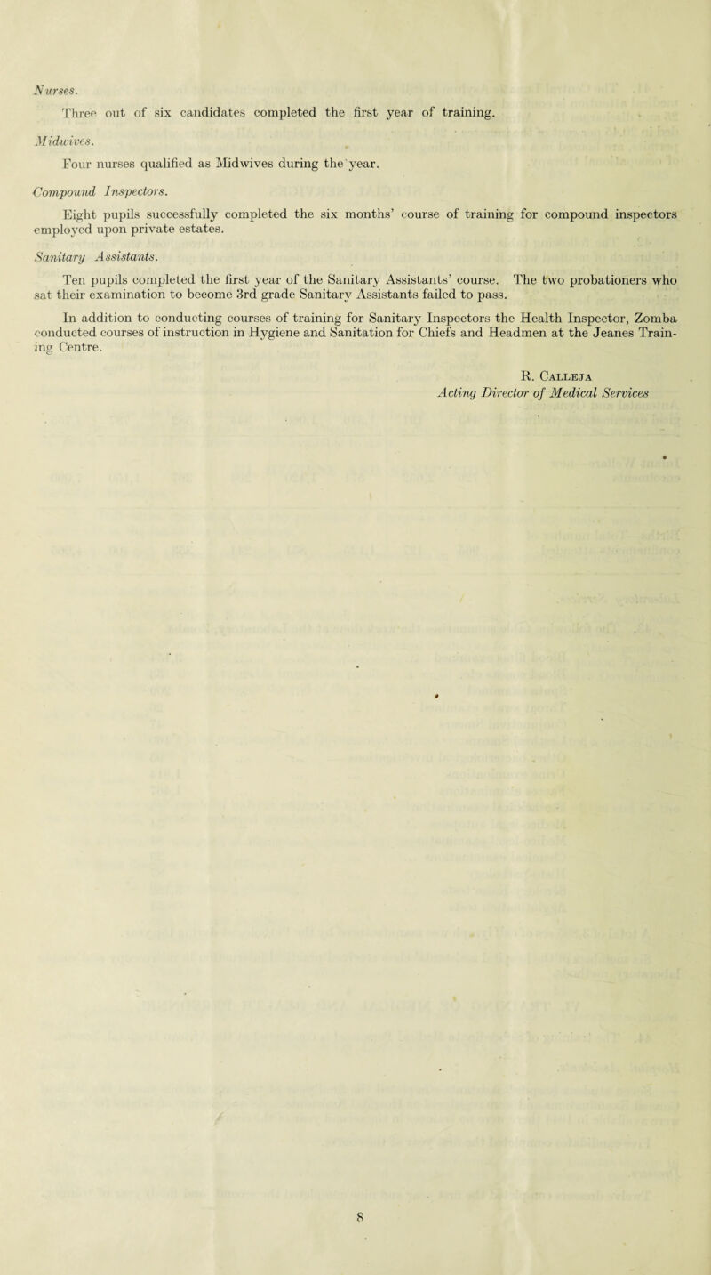 Nurses. Three out of six candidates completed the first year of training. Midwives. Four nurses qualified as Mid wives during the year. Compound Inspectors. Eight pupils successfully completed the six months’ course of training for compound inspectors employed upon private estates. Sanitary Assistants. Ten pupils completed the first year of the Sanitary Assistants’ course. The two probationers who sat. their examination to become 3rd grade Sanitary Assistants failed to pass. In addition to conducting courses of training for Sanitaiy Inspectors the Health Inspector, Zomba conducted courses of instruction in Hygiene and Sanitation for Chiefs and Headmen at the Jeanes Train¬ ing Centre. R. Calleja Acting Director of Medical Services