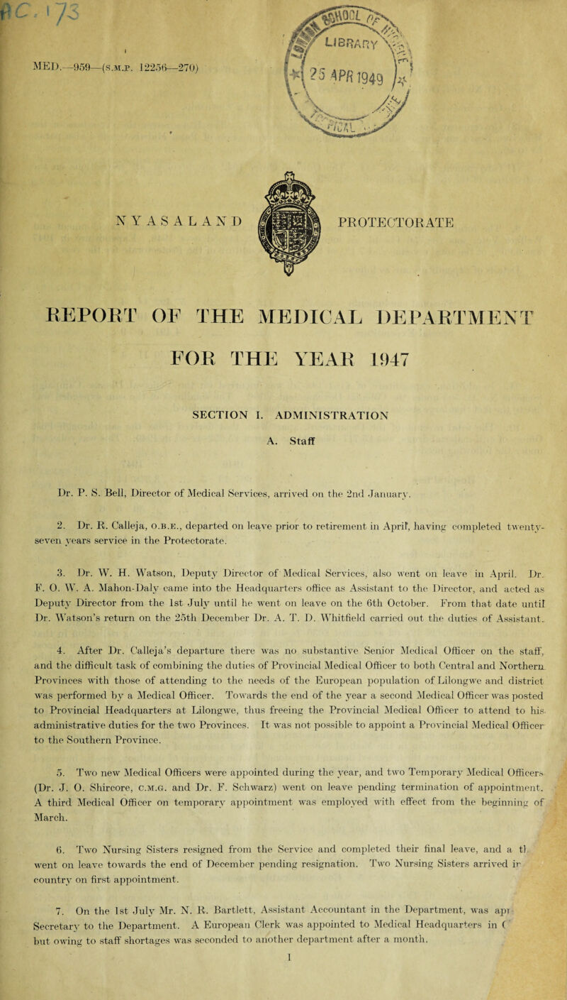 a NYASALAN D PROTECTORATE REPORT OF THE MEDICAL DEPARTMENT FOR THE YEAR 1947 SECTION I. ADMINISTRATION A. Staff Dr. P. S. Bell, Director of Medical Services, arrived on the 2nd January. 2. Dr. R. Calleja, o.b.e., departed on leave prior to retirement in April, having completed twenty- seven years service in the Protectorate. 3. Dr. W. H. Watson, Deputy Director of Medical Services, also went on leave in April. Dr. F. 0. W. A. Mahon-Daly came into the Headquarters office as Assistant to the Director, and acted as Deputy Director from the 1st July until he went on leave on the 6th October. From that date until Dr. Watson’s return on the 25th December Dr. A. T. D. Whitfield carried out the duties of Assistant. 4. After Dr. Calleja’s departure there was no substantive Senior Medical Officer on the staff, and the difficult task of combining the duties of Provincial Medical Officer to both Central and Northern. Provinces with those of attending to the needs of the European population of Lilongwe and district was performed by a Medical Officer. Towards the end of the year a second Medical Officer was posted to Provincial Headquarters at Lilongwe, thus freeing the Provincial Medical Officer to attend to his administrative duties for the two Provinces. It was not possible to appoint a Provincial Medical Officer to the Southern Province. 5. Two new Medical Officers were appointed during the year, and two Temporary Medical Officers (Dr. J. 0. Shircore, c.m.g. and Dr. F. Schwarz) went on leave pending termination of appointment. A third Medical Officer on temporary appointment was employed with effect from the beginning of March. 6. Two Nursing Sisters resigned from the Service and completed their final leave, and a tl went on leave towards the end of December pending resignation. Two Nursing Sisters arrived ir country on first appointment. 7. On the 1st July Mr. N. R. Bartlett, Assistant Accountant in the Department, was apr Secretary to the Department. A European Clerk was appointed to Medical Headquarters in C but owing to staff shortages was seconded to another department after a month.