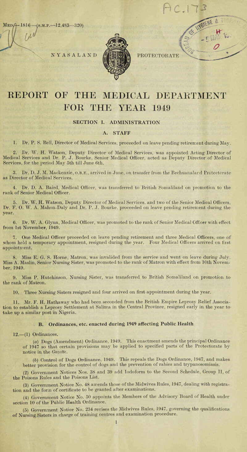 REPORT OF THE MEDICAL DEPARTMENT FOR THE YEAR 1949 SECTION I. ADMINISTRATION A. STAFF 1. Dr. P. S. Bell, Director of Medical Services, proceeded on leave pending retirement during May. 2. Dr. W. H. Watson, Deputy Director of Medical Services, was appointed Acting Director of Medical Services and Dr. P. J. Bourke, Senior Medical Officer, acted as Deputy Director of Medical Services, for the period May 5th till June 6th. 3. Dr. D. J. M. Mackenzie, o.b.e., arrived in June, on transfer from the Bechuanalard Protectorate as Director of Medical Services. 4. Dr. D. A. Baird, Medical Officer, was transferred to British Somaliland on promotion to the rank of Senior Medical Officer. 5. Dr. W. H. Watson, Deputy Director of Medical Services, and two of the Senior Medical Officers, Dr. F. 0. W. A. Mahon-Daly and Dr. P. J. Bourke, proceeded on leave pending retirement during the year. 6. Dr. W. A. Glynn, Medical Officer, was promoted to the rank of Senior Medical Officer with effect from 1st November, 1949. 7. One Medical Officer proceeded on leave pending retirement and three Medical Officers, one of whom held a temporary appointment, resigned during the year. Four Medical Officers arrived on first appointment. 8. Miss E. G. S. Horne, Matron, was invalided from the service and went on leave during July. Miss A. Maslin, Senior Nursing Sister, was promoted to the rank of Matron with effect from 10th Novem¬ ber, 1949. 9. Miss P. Hutchinson, Nursing Sister, was transferred to British Somaliland on promotion to the rank of Matron. 10. Three Nursing Sisters resigned and four arrived on first appointment during the year. 11. Mr. F. H. Hathaway who had been seconded from the British Empire Leprosy Relief Associa¬ tion to establish a Leprosy Settlement at Salima in the Central Province, resigned early in the year to take up a similar post in Nigeria. B. Ordinances, etc. enacted during 1949 affecting Public Health 12. —(1) Ordinances. (a) Dogs (Amendment) Ordinance, 1949. This enactment amends the principal Ordinance of 1947 so that certain provisions may be applied to specified parts of the Protectorate by notice in the Gazette. (b) Control of Dogs Ordinance, 1949. This repeals the Dogs Ordinance, 1947, and makes better provision for the control of dogs and the prevention of rabies and trypanosomiasis. (2) Government Notices Nos. 38 and 39 add Iodoform to the Second Schedule, Group II, of the Poisons Rules and the Poisons List. (3) Government Notice No. 48 amends those of the Midwives Rules, 1947, dealing with registra¬ tion and the form of certificate to be granted after examinations. (4) Government Notice No. 50 appoints the Members of the Advisory Board of Health under section 10 of the Public Health Ordinance. (5) Government Notice No. 234 revises the Midwives Rules, 1947, governing the qualifications of Nursing Sisters in charge of training centres and examination procedure.