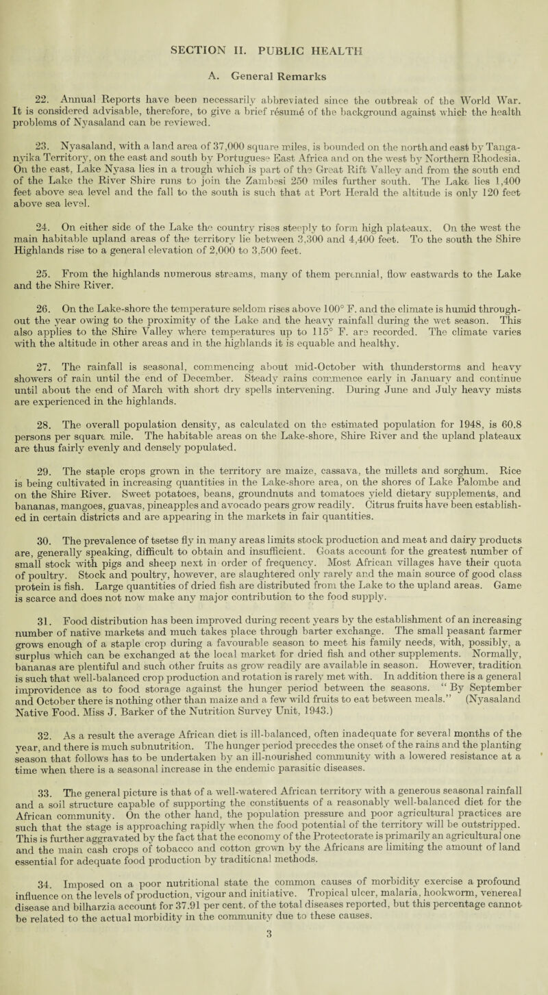 SECTION II. PUBLIC HEALTH A. General Remarks 22. Annual Reports have been necessarily abbreviated since the outbreak of the World War. It is considered advisable, therefore, to give a brief resume of the background against which the health problems of Nyasaland can be reviewed. 23. Nyasaland, with a land area of 37,000 square miles, is bounded on the north and east by Tanga¬ nyika Territory, on the east and south by Portuguese East Africa and on the west by Northern Rhodesia. On the east, Lake Nyasa lies in a trough which is part of the Great Rift Valley and from the south end of the Lake the River Shire runs to join the Zambesi 250 miles further south. The Lake lies 1,400 feet above sea level and the fall to the south is such that at Port Herald the altitude is only 120 feet above sea level. 24. On either side of the Lake the country rises steeply to form high plateaux. On the west the main habitable upland areas of the territory lie between 3,300 and 4,400 feet. To the south the Shire Highlands rise to a general elevation of 2,000 to 3,500 feet. 25. From the highlands numerous streams, many of them perennial, flow eastwards to the Lake and the Shire River. 26. On the Lake-shore the temperature seldom rises above 100° F. and the climate is humid through¬ out the year owing to the proximity of the Lake and the heavy rainfall during the wet season. This also applies to the Shire Valley where temperatures up to 115° F. are recorded. The climate varies with the altitude in other areas and in the highlands it is equable and healthy. 27. The rainfall is seasonal, commencing about mid-October with thunderstorms and heavy showers of rain until the end of December. Steady rains commence early in January and continue until about the end of March with short dry spells intervening. During June and July heavy mists are experienced in the highlands. 28. The overall population density, as calculated on the estimated population for 1948, is 60.8 persons per square mile. The habitable areas on the Lake-shore, Shire River and the upland plateaux are thus fairly evenly and densely populated. 29. The staple crops grown in the territory are maize, cassava, the millets and sorghum. Rice is being cultivated in increasing quantities in the Lake-shore area, on the shores of Lake Palombe and on the Shire River. Sweet potatoes, beans, groundnuts and tomatoes yield dietary supplements, and bananas, mangoes, guavas, pineapples and avocado pears grow readily. Citrus fruits have been establish¬ ed in certain districts and are appearing in the markets in fair quantities. 30. The prevalence of tsetse fly in many areas limits stock production and meat and dairy products are, generally speaking, difficult to obtain and insufficient. Goats account for the greatest number of small stock with pigs and sheep next in order of frequency. Most African villages have their quota of poultry. Stock and poultry, however, are slaughtered only rarely and the main source of good class protein is fish. Large quantities of dried fish are distributed from the Lake to the upland areas. Game is scarce and does not now make any major contribution to the food supply. 31. Food distribution has been improved during recent years by the establishment of an increasing number of native markets and much takes place through barter exchange. The small peasant farmer grows enough of a staple crop during a favourable season to meet his family needs, with, possibly, a surplus which can be exchanged at the local market for dried fish and other supplements. Normally, bananas are plentiful and such other fruits as grow readily are available in season. However, tradition is such that well-balanced crop production and rotation is rarely met with. In addition there is a general improvidence as to food storage against the hunger period between the seasons. “ By September and October there is nothing other than maize and a few wild fruits to eat between meals.” (Nyasaland Native Food. Miss J. Barker of the Nutrition Survey Unit, 1943.) 32. As a result the average African diet is ill-balanced, often inadequate for several months of the year, and there is much subnutrition. The hunger period precedes the onset of the rains and the planting season that follows has to be undertaken by an ill-nourished community with a lowered resistance at a time when there is a seasonal increase in the endemic parasitic diseases. 33. The general picture is that of a well-watered African territory with a generous seasonal rainfall and a soil structure capable of supporting the constituents of a reasonably well-balanced diet for the African community. On the other hand, the population pressure and poor agricultural practices are such that the stage is approaching rapidly when the food potential of the territory will be outstripped. This is further aggravated by the fact that the economy of the Protectorate is primarily an agricultural one and the main cash crops of tobacco and cotton groxvn by the Africans are limiting the amount of land essential for adequate food production by traditional methods. 34. Imposed on a poor nutritional state the common causes of morbidity exercise a profound influence on the levels of production, vigour and initiative. Tropical ulcer, malaria, hookworm, venereal disease and bilharzia account for 37.91 per cent, of the total diseases reported, but this percentage cannot be related to the actual morbidity in the community due to these causes.