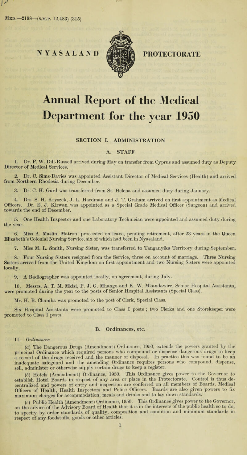 PROTECTORATE Med.—2198—(s.m.p. 12,483) (315) NYASALAND Annual Report of the Medical Department for the year 1950 SECTION I. ADMINISTRATION A. STAFF 1. Dr. P. W. Dill-Russell arrived during May on transfer from Cyprus and assumed duty as Deputy Director of Medical Services. 2. Dr. C. Sims-Davies was appointed Assistant Director of Medical Services (Health) and arrived from Northern Rhodesia during December. 3. Dr. C. H. Gurd was transferred from St. Helena and assumed duty during January. 4. Drs. S. H. Kryszek, J. L. Hardman and J. T. Graham arrived on first appointment as Medical Officers. Dr. E. J. Kirwan was appointed as a Special Grade Medical Officer (Surgeon) and arrived towards the end of December. 5. One Health Inspector and one Laboratory Technician were appointed and assumed duty during the year. 6. Miss A. Maslin, Matron, proceeded on leave, pending retirement, after 23 years in the Queen Elizabeth’s Colonial Nursing Service, six of which had been in Nyasaland. 7. Miss M. L. Smith, Nursing Sister, was transferred to Tanganyika Territory during September. 8. Four Nursing Sisters resigned from the Service, three on account of marriage. Three Nursing Sisters arrived from the United Kingdom on first appointment and two Nursing Sisters were appointed locally. 9. A Radiographer was appointed locally, on agreement, during July. 10. Messrs. A. T. M. Mkisi, P. J. G. Mhango and K. W. Mkandawire, Senior Hospital Assistants, were promoted during the year to the posts of Senior Hospital Assistants (Special Class). Mr. H. B. Chamba was promoted to the post of Clerk, Special Class. Six Hospital Assistants were promoted to Class I posts ; two Clerks and one Storekeeper were promoted to Class I posts. B. Ordinances, etc. 11. Ordinances (a) The Dangerous Drugs (Amendment) Ordinance, 1950, extends the powers granted by the principal Ordinance which required persons who compound or dispense dangerous drugs to keep a record of the drugs received and the manner of disposal. In practice this was found to be an inadequate safeguard and the amending Ordinance requires persons who compound, dispense, sell, administer or otherwise supply certain drugs to keep a register. (b) Hotels (Amendment) Ordinance, 1950. This Ordinance gives power to the Governor to establish Hotel Boards in respect of any area or place in the Protectorate. Control is thus de¬ centralized and powers of entry and inspection are conferred on all members of Boards, Medical Officers of Health, Health Inspectors and Police Officers. Boards are also given powers to fix maximum charges for accommodation, meals and drinks and to lay down standards. (c) Public Health (Amendment) Ordinance, 1950. This Ordinance gives power to the Governor, on the advice of the Advisory Board of Health that it is in the interests of the public health so to do, to specify by order standards of quality, composition and condition and minimum standards in respect of any foodstuffs, goods or other articles.