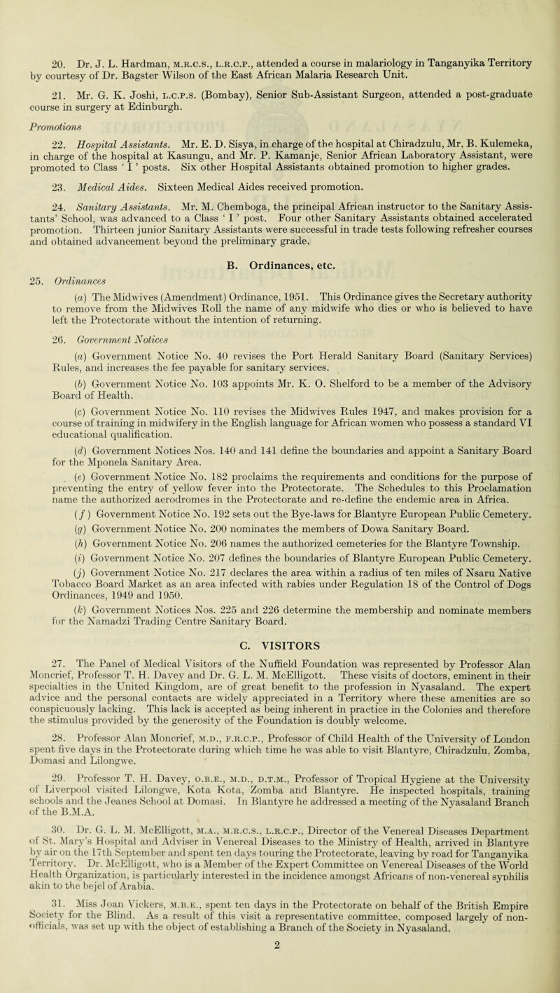 20. Dr. J. L. Hardman, m.r.c.s., l.r.c.p., attended a course in malariology in Tanganyika Territory by courtesy of Dr. Bagster Wilson of the East African Malaria Research Unit. 21. Mr. G. K. Joshi, l.c.p.s. (Bombay), Senior Sub-Assistant Surgeon, attended a post-graduate course in surgery at Edinburgh. Promotions 22. Hospital Assistants. Mr. E. D. Sisya, in charge of the hospital at Chiradzulu, Mr. B. Kulemeka, in charge of the hospital at Kasungu, and Mr. P. Kamanje, Senior African Laboratory Assistant, were promoted to Class ‘ I ’ posts. Six other Hospital Assistants obtained promotion to higher grades. 23. Medical Aides. Sixteen Medical Aides received promotion. 24. Sanitary Assistants. Mr. M. Chemboga, the principal African instructor to the Sanitary Assis¬ tants’ School, was advanced to a Class ‘ I ’ post. Four other Sanitary Assistants obtained accelerated promotion. Thirteen junior Sanitary Assistants were successful in trade tests following refresher courses and obtained advancement beyond the preliminary grade. B. Ordinances, etc. 25. Ordinances (a) The Midwives (Amendment) Ordinance, 1951. This Ordinance gives the Secretary authority to remove from the Mid wives Roll the name of any midwife who dies or who is believed to have left the Protectorate without the intention of returning. 26. Government Notices (а) Government Notice No. 40 revises the Port Herald Sanitary Board (Sanitary Services) Rules, and increases the fee payable for sanitary services. (б) Government Notice No. 103 appoints Mr. K. O. Shelford to be a member of the Advisory Board of Health. (c) Government Notice No. 110 revises the Midwives Rules 1947, and makes provision for a course of training in midwifery in the English language for African women who possess a standard VI educational qualification. (d) Government Notices Nos. 140 and 141 define the boundaries and appoint a Sanitary Board for the Mponela Sanitary Area. (e) Government Notice No. 182 proclaims the requirements and conditions for the purpose of preventing the entry of yellow fever into the Protectorate. The Schedules to this Proclamation name the authorized aerodromes in the Protectorate and re-define the endemic area in Africa. (/ ) Government Notice No. 192 sets out the Bye-laws for Blantyre European Public Cemetery. (g) Government Notice No. 200 nominates the members of Dowa Sanitary Board. (h) Government Notice No. 206 names the authorized cemeteries for the Blantyre Township. (i) Government Notice No. 207 defines the boundaries of Blantyre European Public Cemetery. (j) Government Notice No. 217 declares the area within a radius of ten miles of Nsaru Native Tobacco Board Market as an area infected with rabies under Regulation 18 of the Control of Dogs Ordinances, 1949 and 1950. (k) Government Notices Nos. 225 and 226 determine the membership and nominate members for the Namadzi Trading Centre Sanitary Board. C. VISITORS 27. The Panel of Medical Visitors of the Nuffield Foundation was represented by Professor Alan Moncrief, Professor T. H. Davey and Dr. G. L. M. McElligott. These visits of doctors, eminent in their specialties in the United Kingdom, are of great benefit to the profession in Nvasaland. The expert advice and the personal contacts are widely appreciated in a Territory where these amenities are so conspicuously lacking. This lack is accepted as being inherent in practice in the Colonies and therefore the stimulus provided by the generosity of the Foundation is doubly welcome. 28. Professor Alan Moncrief, m.d., f.r.c.p., Professor of Child Health of the University of London spent five days in the Protectorate during which time he was able to visit Blantyre, Chiradzulu, Zomba, Domasi and Lilongwe. 29. Professor T. H. Davey, o.b.e., m.d., d.t.m., Professor of Tropical Hygiene at the University of Liverpool visited Lilongwe, Kota Kota, Zomba and Blantyre. He inspected hospitals, training schools and the Jeanes School at Domasi. In Blantyre he addressed a meeting of the Nyasaland Branch of the B.M.A. 30. Dr. G. L. M. McElligott, m.a., m.r.c.s., l.r.c.p., Director of the Venereal Diseases Department of St. Mar}r’s Hospital and Adviser in Venereal Diseases to the Ministry of Health, arrived in Blantyre by air on the 17th September and spent ten days touring the Protectorate, leaving by road for Tanganyika Territory. Dr. McElligott, who is a Member of the Expert Committee on Venereal Diseases of the World Health Organization, is particularly interested in the incidence amongst Africans of non-venereal syphilis akin to the bejel of Arabia. 31. Miss Joan Vickers, m.b.e., spent ten days in the Protectorate on behalf of the British Empire Society for the Blind. As a result of this visit a representative committee, composed largely of non¬ officials, was set up with the object of establishing a Branch of the Society in Nyasaland.