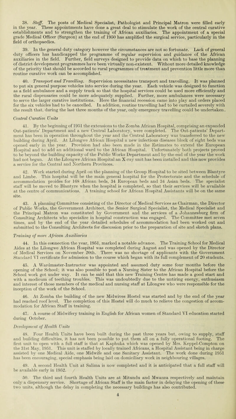 38. Staff. The posts of Medical Specialist, Pathologist and Principal Matron were filled early in the year. These appointments have done a great deal to stimulate the work of the central curative establishments and to strengthen the training of African auxiliaries. The appointment of a special grade Medical Officer (Surgeon) at the end of 1950 has amplified the surgical service, particularly in the field of orthopaedics. 39. In the general duty category however the circumstances are not so fortunate. Lack of general duty officers has handicapped the programme of regular supervision and guidance of the African auxiliaries in the field. Further, field surveys designed to provide data on which to base the planning of district development programmes have been virtually non-existent. Without more detailed knowledge of the priority that should be accorded to rural programmes of treatment and prevention little more than routine curative work can be accomplished. 40. Transport and Travelling. Supervision necessitates transport and travelling. It was planned to put six general purpose vehicles into service during the year. Each vehicle was designed to function as a field ambulance and a supply truck so that the hospital services could be used more efficiently and the rural dispensaries could be more adequately supplied. Further, more ambulances were necessary to serve the larger curative institutions. Here the financial recession came into play and orders placed for the six vehicles had to be cancelled. In addition, routine travelling had to be curtailed severely with the result that, during the last three months of the year, only emergency travelling could be undertaken. Central Curative Units 41. By the beginning of 1951 the extensions to the Zomba African Hospital, comprising an expanded Out-patients’ Department and a new Central Laboratory, were completed. The Out-patients’ Depart¬ ment has been in operation throughout the year and the Central Laboratory was transferred to the new building during April. At Lilongwe African Hospital a new infectious diseases block of eight beds was opened early in the year. Provision had also been made in the Estimates to extend the European Hospital and to add an additional ward to the African Hospital. Unfortunately both projects proved to be beyond the building capacity of the Public Works Department and by the end of the year the work had not begun. At the Lilongwe African Hospital an X-ray unit has been installed and this now provides a service for the Central and Northern Provinces. 42. Work started during April on the planning of the Group Hospital to be sited between Blantyre and Limbe. This hospital will be the main general hospital for the Protectorate and the schedule of accommodation proides for 168 African beds, 34 European beds and 34 Asian beds. The specialist staff will be moved to Blantyre when the hospital is completed, so that their services will be available at the centre of communications. A training school for African Hospital Assistants will be on the same site. 43. A planning Committee consisting of the Director of Medical Services as Chairman, the Director of Public Works, the Government Architect, the Senior Surgical Specialist, the Medical Specialist and the Principal Matron was constituted by Government and the services of a Johannesburg firm of Consulting Architects who specialize in hospital construction was engaged. The Committee met seven times, and by the end of the year detailed schedules of accommodation had been worked out and submitted to the Consulting Architects for discussion prior to the preparation of site and sketch plans. Training of more African Auxiliaries 44. In this connection the year, 1951, marked a notable advance. The Training School for Medical Aides at the Lilongwe African Hospital was completed during August and was opened by the Director of Medical Services on November 20th. There was no shortage of applicants with the Government Standard VI certificate for admission to the course which began with its full complement of 20 students. 45. A Wardmaster-Instructor was appointed and assumed duty some four months before the opening of the School; it was also possible to post a Nursing Sister to the African Hospital before the School work got under way. It can be said that this new Training Centre has made a good start and with a modicum of teething troubles. This was undoubtedly due to the untiring energy, enthusiasm and interest of those members of the medical and nursing staff at Lilongwe who were responsible for the inception of the w'ork of the School. 46. At Zomba the building of the new Midwives Hostel was started and by the end of the year had reached roof level. The completion of this Hostel will do much to relieve the congestion of accom¬ modation for African Staff in training. 47. A course of Midwifery training in English for African women of Standard VI education started during October. Development of Health Units 48. Four Health Units have been built during the past three years but, owing to supply, staff and building difficulties, it has not been possible to put them all on a fully operational footing. The first unit to open with a full staff is that at Kaphuka which was opened by Mrs. Keppel-Compton on the 31st May, 1951. This unit is staffed by locally trained Africans, a Hospital Assistant being in charge assisted by one Medical Aide, one Midwife and one Sanitary Assistant. The work done during 1951 has been encouraging, special emphasis being laid on domiciliary work in neighbouring villages. 49. A second Health Unit at Salima is now completed and it is anticipated that a full staff will be available early in 1952. 50. The third and fourth Health Units are at Mitundu and Mwanza respectively and maintain only a dispensary service. Shortage of African Staff is the main factor in delaying the opening of these two units, although the delay in completing the necessary buildings has also contributed.