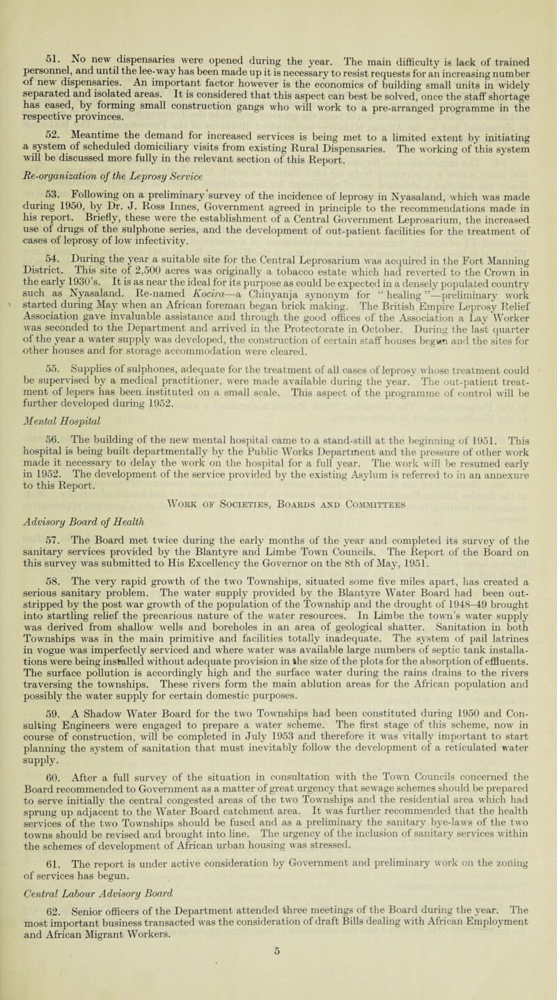 51. Ro new dispensaries were opened during the year. The main difficulty is lack of trained personnel, and until the lee-way has been made up it is necessary to resist requests for an increasing number of new dispensaries. An important factor however is the economics of building small units in widely separated and isolated areas. It is considered that this aspect can best be solved, once the staff shortage has eased, by forming small construction gangs who will work to a pre-arranged programme in the respective provinces. 52. Meantime the demand for increased services is being met to a limited extent by initiating -a system of scheduled domiciliary visits from existing Rural Dispensaries. The working of this system will be discussed more fully in the relevant section of this Report. Re-organization of the Leprosy Service 53. Following on a preliminary survey of the incidence of leprosy in Nyasaland, which was made during 1950, by Dr. J. Ross Innes, Government agreed in principle to the recommendations made in his report. Briefly, these were the establishment of a Central Government Leprosarium, the increased use of drugs of the sulphone series, and the development of out-patient facilities for the treatment of eases of leprosy of low infectivity. 54. During the year a suitable site for the Central Leprosarium was acquired in the Fort Manning District. This site of 2,500 acres was originally a tobacco estate which had reverted to the Crown in the early 1930’s. It is as near the ideal for its purpose as could be expected in a densely populated country such as Nyasaland. Re-named Kocira—a Chinyanja synonym for “ healing ”—preliminary work started during May when an African foreman began brick making. The British Empire Leprosy Relief Association gave invaluable assistance and through the good offices of the Association a Lay Worker was seconded to the Department and arrived in the Protectorate in October. During the last quarter of the year a water supply was developed, the construction of certain staff houses begi*n and the sites for other houses and for storage accommodation were cleared. 55. Supplies of sulphones, adequate for the treatment of all cases of leprosy whose treatment could be supervised by a medical practitioner, were made available during the year. The out-patient treat¬ ment of lepers has been instituted on a small scale. This aspect of the programme of control will be further developed during 1952. Mental Hospital 56. The building of the new mental hospital came to a stand-still at the beginning of 1951. This hospital is being built departmentally by the Public Works Department and the pressure of other work made it necessary to delay the work on the hospital for a full year. The work will be resumed early in 1952. The development of the service provided by the existing Asylum is referred to in an annexure to this Report. Work of Societies, Boards and Committees Advisory Board of Health 57. The Board met twice during the early months of the year and completed its survey of the sanitary services provided by the Blantyre and Limbe Town Councils. The Report of the Board on this survey was submitted to His Excellency the Governor on the 8th of May, 1951. 58. The very rapid growth of the two Townships, situated some five miles apart, has created a serious sanitary problem. The water supply provided by the Blantyre Water Board had been out¬ stripped by the post war growth of the population of the Township and the drought of 1948-49 brought into startling relief the precarious nature of the water resources. In Limbe the town’s water supply was derived from shallow wells and boreholes in an area of geological shatter. Sanitation in both Townships was in the main primitive and facilities totally inadequate. The system of pail latrines in vogue was imperfectly serviced and where water was available large numbers of septic tank installa¬ tions were being installed without adequate provision in the size of the plots for the absorption of effluents. The surface pollution is accordingly high and the surface water during the rains drains to the rivers traversing the townships. These rivers form the main ablution areas for the African population and possibly the water supply for certain domestic purposes. 59. A Shadow Water Board for the two Townships had been constituted during 1950 and Con¬ sulting Engineers were engaged to prepare a water scheme. The first stage of this scheme, now in course of construction, will be completed in July 1953 and therefore it was vitally important to start planning the system of sanitation that must inevitably follow the development of a reticulated water- supply. 60. After a full survey of the situation in consultation with the Town Councils concerned the Board recommended to Government as a matter of great urgency that sewage schemes should be prepared to serve initially the central congested areas of the two Townships and the residential area which had sprung up adjacent to the Water Board catchment area. It was further recommended that the health services of the two Townships should be fused and as a preliminary the sanitary bye-laws of the two towns should be revised and brought into line. The urgency of the inclusion of sanitary services within the schemes of development of African urban housing was stressed. 61. The report is under active consideration by Government and preliminary work on the zoning of services has begun. Central Labour Advisory Board 62. Senior officers of the Department attended three meetings of the Board during the year. The most important business transacted was the consideration of draft Bills dealing with African Employment and African Migrant Workers.