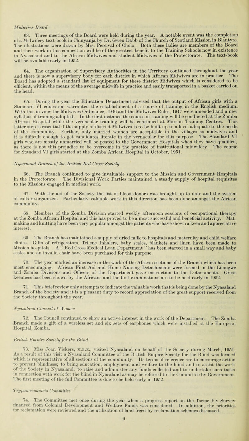 Midwives Board 63. Three meetings of the Board were held during the year. A notable event was the completion of a Midwifery text-book in Chinyanja by Dr. Gwen Dabb of the Church of Scotland Mission in Blantyre. The illustrations were drawn by Mrs. Percival of Cholo. Both these ladies are members of the Board and their work in this connection will be of the greatest benefit to the Training Schools now in existence in Nyasaland and to the African Midwives and student Midwives of the Protectorate. The text-book will be available early in 1952. 64. The organization of Supervisory Authorities in the Territory continued throughout the year and there is now a supervisory body for each district in which African Midwives are in practice. The Board has adopted a standard list of equipment for these district Midwives which is considered to be efficient, within the means of the average midwife in practice and easily transported in a basket carried on the head. 65. During the year the Education Department advised that the output of African girls with a Standard VI education warranted the establishment of a course of training in the English medium. With this in view the Midwives Ordinance, 1946 and the Mid wives Rules, 1947 were amended and a new syllabus of training adopted. In the first instance the course of training will be conducted at the Zomba African Hospital while the vernacular training will be continued at Mission Training Centres. This latter step is essential if the supply of district Midwives is to be built up to a level adequate to the needs of the community. Further, only married women are acceptable in the villages as midwives and it is difficult enough to get candidates literate in the vernacular for this purpose. The Standard VI girls who are mostly unmarried will be posted to the Government Hospitals when they have qualified, as there is not this prejudice to be overcome in the practice of institutional midwifery. The course for Standard VI girls started at the Zomba African Hospital in October, 1951. Nyasaland Branch of the British Red Cross Society 66. The Branch continued to give invaluable support to the Mission and Government Hospitals in the Protectorate. The Divisional Work Parties maintained a steady supply of hospital requisites to the Missions engaged in medical work. 67. With the aid of the Society the list of blood donors was brought up to date and the system of calls re-organized. Particularly valuable work in this direction has been done amongst the African community. 68. Members of the Zomba Division started weekly afternoon sessions of occupational therapy at the Zomba African Hospital and this has proved to be a most successful and beneficial activity. Mat¬ making and knitting have been very popular amongst the patients who have shown a keen and appreciative interest. 69. The Branch has maintained a supply of dried milk to hospitals and maternity and child welfare clinics. Gifts of refrigerators, Trilene Inhalers, baby scales, blankets and linen have been made to Mission hospitals. A “ Red Cross Medical Loan Department ” has been started in a small way and baby scales and an invalid chair have been purchased for this purpose. 70. The year marked an increase in the work of the African sections of the Branch which has been most encouraging. African First Aid and Home Nursing Detachments were formed in the Lilongwe and Zomba Divisions and Officers of the Department gave instruction to the Detachments. Great keenness has been shown by the Africans and the first examinations are to be held early in 1952. 71. This brief review only attempts to indicate the valuable work that is being done by the Nyasaland Branch of the Society and it is a pleasant duty to record appreciation of the great support received from the Society throughout the year. Nyasaland Council of Women 72. The Council continued to show an active interest in the work of the Department. The Zomba Branch made a gift of a wireless set and six sets of earphones which were installed at the European Hospital, Zomba. British Empire Society for the Blind 73. Miss Joan Vickers, m.b.e., visited Nyasaland on behalf of the Society during March, 1951. As a result of this visit a Nyasaland Committee of the British Empire Society for the Blind was formed which is representative of all sections of the community. Its terms of reference are to encourage action to prevent blindness; to bring education, employment and welfare to the blind and to assist the work of the Society in Nyasaland; to raise and administer any funds collected and to undertake such tasks in connection with work for the blind in Nyasaland as may be referred to the Committee by Government. The first meeting of the full Committee is due to be held early in 1952. Trypanosomiasis Committee 74. The Committee met once during the year when a progress report on the Tsetse Fly Survey financed from Colonial Development and Welfare Funds was considered. In addition, the priorities for reclamation were reviewed and the utilization of land freed by reclamation schemes discussed.