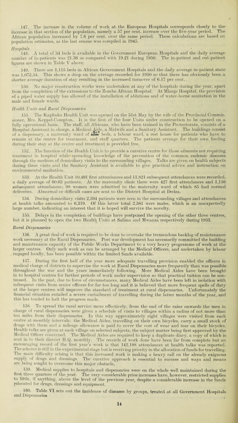 147. The increase in the volume of work at the European Hospitals corresponds closely to the- increase in that section of the population, namely a 57 per cent, increase over the five-year period. The African population increased by 7.6 per cent, over the same period. These calculations are based on population estimates, as the last census was compiled in 1945. Hospitals 148. A total of 34 beds is available in the Government European Hospitals and the daily average number of in-patients was 21.36 as compared with 19.21 during 1950. The in-patient and out-patient figures are shown in Table V above. 149. There are 1,115 beds in African Government Hospitals and the daily average in-patient state was 1,072.54. This shows a drop on the average recorded for 1950 so that there has obviously been a shorter average duration of stay resulting in the increased turnover of 6.17 per cent. 150. No major construction works were undertaken at any of the hospitals during the year, apart from the completion of the extensions to the Zomba African Hospital. At Mlanje Hospital, the provision of a piped water supply has allowed of the installation of ablutions and of water-borne sanitation in the male and female wards. Health Units and Rural Dispensaries 151. The Kaphuka Health Unit was opened on the 31st May by the wife of the Provincial Commis¬ sioner, Mrs. Keppel-Compton. It is the first of the four Units under construction to be opened on a fully operational basis. The staff, all Africans, who have been trained in the Protectorate, consists of a Hospital Assistant in charge, a Medical Aide, a Midwife and a Sanitary Assistant. The buildings consist of a dispensary, a maternity ward of iS+r beds, a labour ward, a rest house for patients who have to remain at the centre for treatment, and staff quarters. The patients arrange for their own feeding during their stay at the centre and treatment is provided free. 152. The function of the Health Unit is to provide a curative centre for those ailments not requiring treatment in hospital while spreading knowledge of the prevention of the common endemic diseases through the medium of domiciliary visits to the surrounding villages. Talks are given on health subjects during these visits and the Sanitary Assistant is available to give practical advice and instruction on environmental sanitation. 153. At the Health Unit 10,491 first attendances and 11,821 subsequent attendances were recorded, a daily average of 60.63 patients. At the maternity clinic there were 427 first attendances and 1,116 subsequent attendances ; 98 women were admitted to the maternity Avarcl of which 85 had normal deliveries. Abnormal or difficult cases are sent to the District Hospital at Dedza. 154. During domiciliary \fisits 2,594 patients were seen in the surrounding villages and attendances at health talks amounted to 6,319. Of this latter total 2,581 were males, which is an unexpectedly large number, indicating an interest that it is hoped will survive the novelty. 155. Delays in the completion of buildings have postponed the opening of the other three centres,, but it is planned to open the two Health Units at Salima and Mwanza respectively during 1953. Rural Dispensaries 156. A great deal of work is required to be done to overtake the tremendous backlog of maintenance work necessary at the Rural Dispensaries. Post war development has necessarily committed the building and maintenance capacity of the Public Works Department to a very heavy programme of work at the larger centres. Only such work as can be arranged by the Medical Officers, and undertaken by labour engaged locally, has been possible within the limited funds available. 157. During the first half of the year more adequate travelling provision enabled the officers in medical charge of districts to supervise the work at Rural Dispensaries more frequently than Avas possible throughout the war and the years immediately following. More Medical Aides have been brought in to hospital centres for further periods of work under supervision so that practical tuition can be con¬ tinued. In the past, due to force of circumstances, many Medical Aides have been left in isolation with infrequent visits from senior officers for far too long and it is believed that more frequent spells of duty at the larger centres aa ill improve the standard of treatment at rural dispensaries. Unfortunately the financial situation entailed a se\Tere curtailment of travelling during the latter months of the year, and this has tended to halt the progress made. 158. To spread the rural service more effectUely, from the end of the rains onwards the men in charge of rural dispensaries were given a schedule of Afisits to Alllages within a radius of not more than ten miles from their dispensaries. In this Avay approximately eight villages were visited from each centre at monthly intervals; the Medical Aides, travelling on their oavii bicycles, carry a small stock of drugs Avith them and a mileage alloAAance is paid to coA^er the cost of Avear and tear on their bicycles. Health talks are given at each village on selected subjects, the subject matter being first approved by the Medical Officer concerned. The Medical Aides are required to keep a duplicate diary, a copy of which is sent in to their district H.Q. monthly. The records of Avork done have been far from complete but an encouraging record of the first year’s work is that 142,188 attendances at health talks Avas reported. I he scheme is still in the experimental stage but is receiving priority in the allocation of funds for travelling. I he main difficulty arising is that this increased work is making a heavy call on the already exiguous supply of drugs and dressings. The curative approach is essential to success and ways and means are being sought to overcome this major obstacle. 159. Medical supplies to hospitals and dispensaries were on the Avhole Avell maintained during the first three quarters of the year. The very considerable price increases have, however, restricted supplies to little, if anything, above the le\*el of the previous year, despite a considerable increase in the funds Relocated for drugs, di-essings and equipment. 160. Table VI sets out the incidence of diseases by groups, treated at all Government Hospitals, and Dispensaries