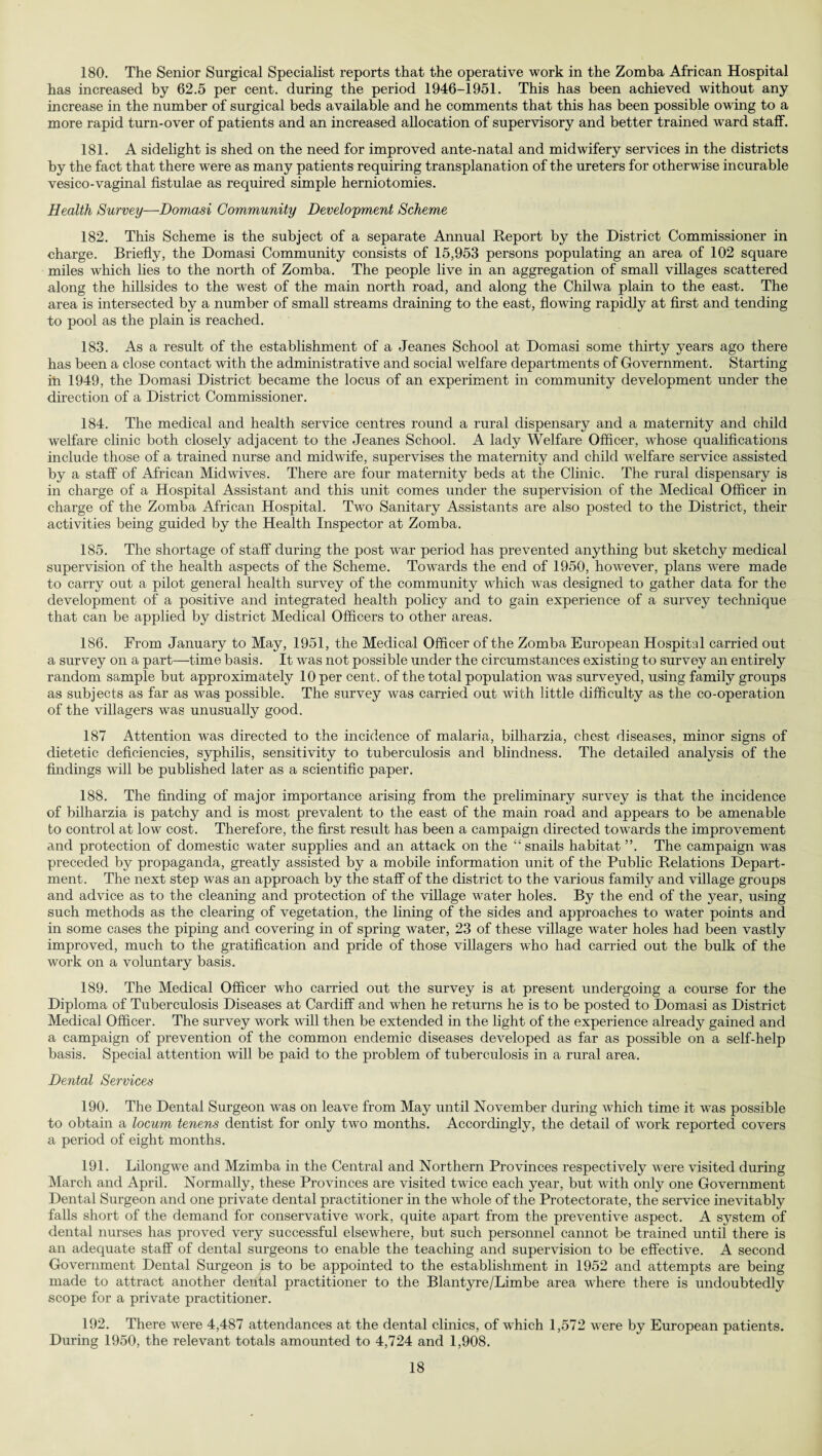 180. The Senior Surgical Specialist reports that the operative work in the Zomba African Hospital has increased by 62.5 per cent, during the period 1946-1951. This has been achieved without any increase in the number of surgical beds available and he comments that this has been possible owing to a more rapid turn-over of patients and an increased allocation of supervisory and better trained ward staff. 181. A sidelight is shed on the need for improved ante-natal and midwifery services in the districts by the fact that there were as many patients requiring transplanation of the ureters for otherwise incurable vesico-vaginal fistulae as required simple herniotomies. Health Survey—Domasi Community Development Scheme 182. This Scheme is the subject of a separate Annual Report by the District Commissioner in charge. Briefly, the Domasi Community consists of 15,953 persons populating an area of 102 square miles which lies to the north of Zomba. The people live in an aggregation of small villages scattered along the hillsides to the west of the main north road, and along the Chilwa plain to the east. The area is intersected by a number of small streams draining to the east, flowing rapidly at first and tending to pool as the plain is reached. 183. As a result of the establishment of a Jeanes School at Domasi some thirty years ago there has been a close contact with the administrative and social welfare departments of Government. Starting in 1949, the Domasi District became the locus of an experiment in community development under the direction of a District Commissioner. 184. The medical and health service centres round a rural dispensary and a maternity and child welfare clinic both closely adjacent to the Jeanes School. A lady Welfare Officer, whose qualifications include those of a trained nurse and midwife, supervises the maternity and child -welfare service assisted by a staff of African Midwives. There are four maternity beds at the Clinic. The rural dispensary is in charge of a Hospital Assistant and this unit comes under the supervision of the Medical Officer in charge of the Zomba African Hospital. Two Sanitary Assistants are also posted to the District, their activities being guided by the Health Inspector at Zomba. 185. The shortage of staff during the post war period has prevented anything but sketchy medical supervision of the health aspects of the Scheme. Towards the end of 1950, however, plans were made to carry out a pilot general health survey of the community which was designed to gather data for the development of a positive and integrated health policy and to gain experience of a survey technique that can be applied by district Medical Officers to other areas. 186. From January to May, 1951, the Medical Officer of the Zomba European Hospital carried out a survey on a part—time basis. It was not possible under the circumstances existing to survey an entirely random sample but approximately 10 per cent, of the total population was surveyed, using family groups as subjects as far as was possible. The survey was carried out with little difficulty as the co-operation of the villagers was unusually good. 187 Attention was directed to the incidence of malaria, bilharzia, chest diseases, minor signs of dietetic deficiencies, syphilis, sensitivity to tuberculosis and blindness. The detailed analysis of the findings will be published later as a scientific paper. 188. The finding of major importance arising from the preliminary survey is that the incidence of bilharzia is patchy and is most prevalent to the east of the mam road and appears to be amenable bo control at low cost. Therefore, the first result has been a campaign directed towards the improvement and protection of domestic water supplies and an attack on the “snails habitat ”. The campaign was preceded by propaganda, greatly assisted by a mobile information unit of the Public Relations Depart¬ ment. The next step was an approach by the staff of the district to the various family and village groups and advice as to the cleaning and protection of the village water holes. By the end of the year, using such methods as the clearing of vegetation, the lining of the sides and approaches to water points and in some cases the piping and covering in of spring water, 23 of these village water holes had been vastly improved, much to the gratification and pride of those villagers who had carried out the bulk of the work on a voluntary basis. 189. The Medical Officer who carried out the survey is at present undergoing a course for the Diploma of Tuberculosis Diseases at Cardiff and wdien he returns he is to be posted to Domasi as District Medical Officer. The survey work will then be extended in the light of the experience already gained and a campaign of prevention of the common endemic diseases developed as far as possible on a self-help basis. Special attention will be paid to the problem of tuberculosis in a rural area. Dental Services 190. The Dental Surgeon was on leave from May until November during which time it was possible to obtain a locum tenens dentist for only two months. Accordingly, the detail of work reported covers a period of eight months. 191. Lilongwe and Mzimba in the Central and Northern Provinces respectively wrere visited during March and April. Normally, these Provinces are visited twice each year, but with only one Government Dental Surgeon and one private dental practitioner in the whole of the Protectorate, the service inevitably falls short of the demand for conservative work, quite apart from the preventive aspect. A system of dental nurses has proved very successful elsewhere, but such personnel cannot be trained until there is an adequate staff of dental surgeons to enable the teaching and supervision to be effective. A second Government Dental Surgeon is to be appointed to the establishment in 1952 and attempts are being made to attract another dental practitioner to the Blantyre/Limbe area where there is undoubtedly scope for a private practitioner. 192. There were 4,487 attendances at the dental clinics, of which 1,572 w^ere by European patients. During 1950, the relevant totals amounted to 4,724 and 1,908.
