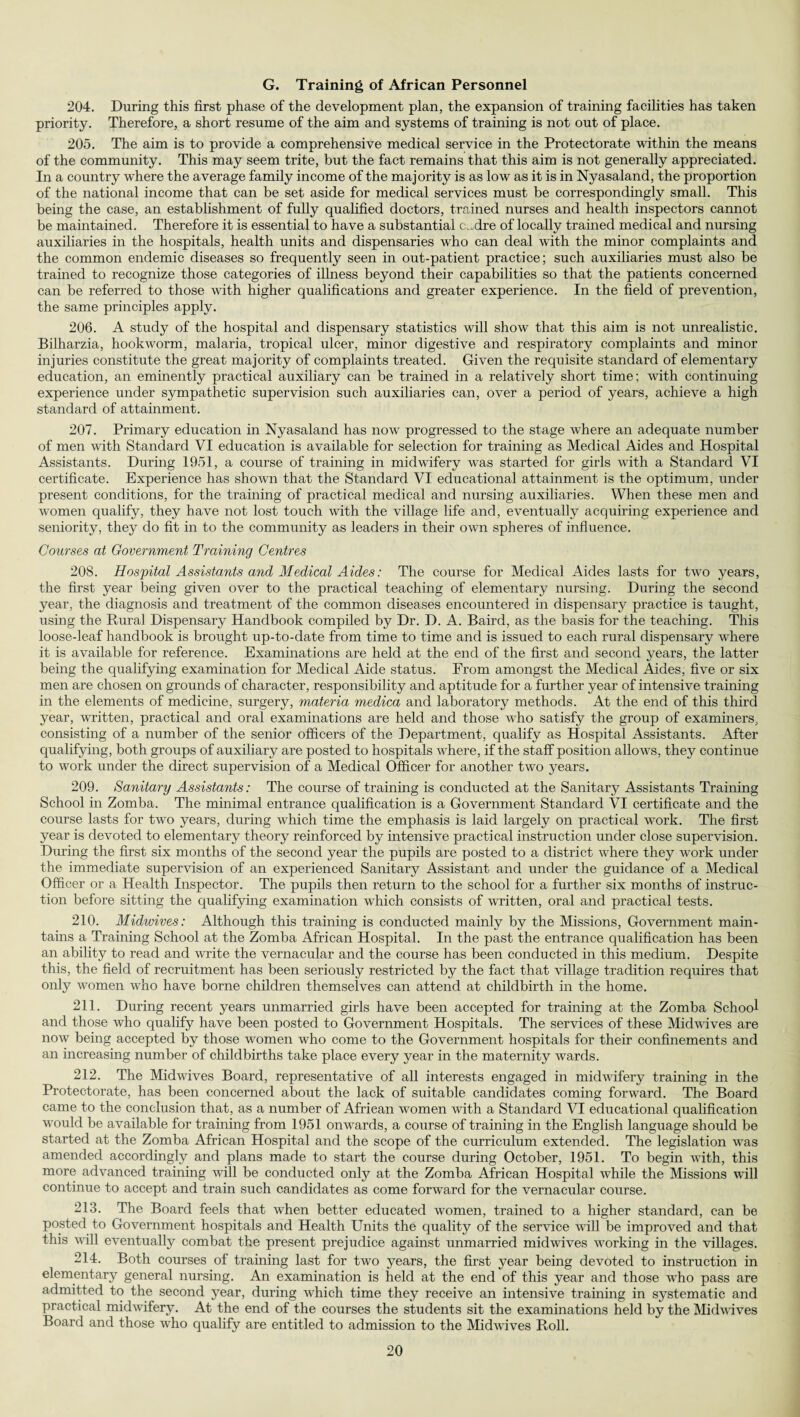 G. Training of African Personnel 204. During this first phase of the development plan, the expansion of training facilities has taken priority. Therefore, a short resume of the aim and systems of training is not out of place. 205. The aim is to provide a comprehensive medical service in the Protectorate within the means of the community. This may seem trite, but the fact remains that this aim is not generally appreciated. In a country where the average family income of the majority is as low as it is in Nyasaland, the proportion of the national income that can be set aside for medical services must be correspondingly small. This being the case, an establishment of fully qualified doctors, trained nurses and health inspectors cannot be maintained. Therefore it is essential to have a substantial c^dre of locally trained medical and nursing auxiliaries in the hospitals, health units and dispensaries who can deal with the minor complaints and the common endemic diseases so frequently seen in out-patient practice; such auxiliaries must also be trained to recognize those categories of illness beyond their capabilities so that the patients concerned can be referred to those with higher qualifications and greater experience. In the field of prevention, the same principles apply. 206. A study of the hospital and dispensary statistics will show that this aim is not unrealistic. Bilharzia, hookworm, malaria, tropical ulcer, minor digestive and respiratory complaints and minor injuries constitute the great majority of complaints treated. Given the requisite standard of elementary education, an eminently practical auxiliary can be trained in a relatively short time; with continuing experience under sympathetic supervision such auxiliaries can, over a period of years, achieve a high standard of attainment. 207. Primary education in Nyasaland has now progressed to the stage where an adequate number of men with Standard VI education is available for selection for training as Medical Aides and Hospital Assistants. During 1951, a course of training in midwifery was started for girls with a Standard VI certificate. Experience has shown that the Standard VI educational attainment is the optimum, under present conditions, for the training of practical medical and nursing auxiliaries. When these men and women qualify, they have not lost touch with the village life and, eventually acquiring experience and seniority, they do fit in to the community as leaders in their own spheres of influence. Courses at Government Training Centres 208. Hospital Assistants and Medical Aides: The course for Medical Aides lasts for two years, the first year being given over to the practical teaching of elementary nursing. During the second year, the diagnosis and treatment of the common diseases encountered in dispensary practice is taught, using the Rural Dispensary Handbook compiled by Dr. D. A. Baird, as the basis for the teaching. This loose-leaf handbook is brought up-to-date from time to time and is issued to each rural dispensary wdiere it is available for reference. Examinations are held at the end of the first and second years, the latter being the qualifying examination for Medical Aide status. From amongst the Medical Aides, five or six men are chosen on grounds of character, responsibility and aptitude for a further year of intensive training in the elements of medicine, surgery, materia medica and laboratory methods. At the end of this third year, written, practical and oral examinations are held and those wrho satisfy the group of examiners, consisting of a number of the senior officers of the Department, qualify as Hospital Assistants. After qualifying, both groups of auxiliary are posted to hospitals where, if the staff position allows, they continue to work under the direct supervision of a Medical Officer for another two years. 209. Sanitary Assistants: The course of training is conducted at the Sanitary Assistants Training School in Zomba. The minimal entrance qualification is a Government Standard VI certificate and the course lasts for two years, during which time the emphasis is laid largely on practical work. The first year is devoted to elementary theory reinforced by intensive practical instruction under close supervision. During the first six months of the second year the pupils are posted to a district where they work under the immediate supervision of an experienced Sanitary Assistant and under the guidance of a Medical Officer or a Health Inspector. The pupils then return to the school for a further six months of instruc¬ tion before sitting the qualifying examination which consists of written, oral and practical tests. 210. Midwives: Although this training is conducted mainly by the Missions, Government main¬ tains a Training School at the Zomba African Hospital. In the past the entrance qualification has been an ability to read and write the vernacular and the course has been conducted in this medium. Despite this, the field of recruitment has been seriously restricted by the fact that village tradition requires that only women who have borne children themselves can attend at childbirth in the home. 211. During recent years unmarried girls have been accepted for training at the Zomba School and those who qualify have been posted to Government Hospitals. The services of these Midwives are now being accepted by those women who come to the Government hospitals for their confinements and an increasing number of childbirths take place every year in the maternity wards. 212. The Midwives Board, representative of all interests engaged in midwifery training in the Protectorate, has been concerned about the lack of suitable candidates coming forward. The Board came to the conclusion that, as a number of African women with a Standard VI educational qualification would be available for training from 1951 onwards, a course of training in the English language should be started at the Zomba African Hospital and the scope of the curriculum extended. The legislation was amended accordingly and plans made to start the course during October, 1951. To begin with, this more advanced training will be conducted only at the Zomba African Hospital while the Missions will continue to accept and train such candidates as come forward for the vernacular course. 213. The Board feels that when better educated women, trained to a higher standard, can be posted to Government hospitals and Health Units the quality of the service will be improved and that this will eventually combat the present prejudice against unmarried midwives working in the villages. 214. Both courses of training last for two years, the first year being devoted to instruction in elementary general nursing. An examination is held at the end of this year and those who pass are admitted to the second year, during which time they receive an intensive training in systematic and practical midwifery. At the end of the courses the students sit the examinations held by the Midwives Board and those who qualify are entitled to admission to the Midwives Roll.