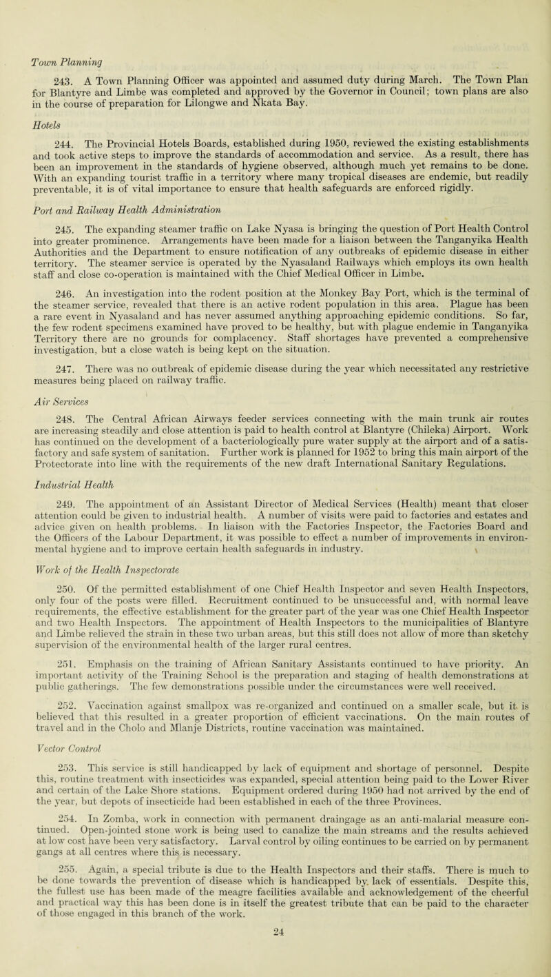 Town Planning 243. A Town Planning Officer was appointed and assumed duty during March. The Town Plan for Blantyre and Limbe was completed and approved by the Governor in Council; town plans are also in the course of preparation for Lilongwe and Nkata Bay. Hotels 244. The Provincial Hotels Boards, established during 1950, reviewed the existing establishments and took active steps to improve the standards of accommodation and service. As a result, there has been an improvement in the standards of hygiene observed, although much yet remains to be done. With an expanding tourist traffic in a territory where many tropical diseases are endemic, but readily preventable, it is of vital importance to ensure that health safeguards are enforced rigidly. Port and Railway Health Administration 245. The expanding steamer traffic on Lake Nyasa is bringing the question of Port Health Control into greater prominence. Arrangements have been made for a liaison between the Tanganyika Health Authorities and the Department to ensure notification of any outbreaks of epidemic disease in either territory. The steamer service is operated by the Nyasaland Railways which employs its own health staff and close co-operation is maintained with the Chief Medical Officer in Limbe. 246. An investigation into the rodent position at the Monkey Bay Port, which is the terminal of the steamer service, revealed that there is an active rodent population in this area. Plague has been a rare event in Nyasaland and has never assumed anything approaching epidemic conditions. So far, the few rodent specimens examined have proved to be healthy, but with plague endemic in Tanganyika Territory there are no grounds for complacency. Staff shortages have prevented a comprehensive investigation, but a close watch is being kept on the situation. 247. There was no outbreak of epidemic disease during the year which necessitated any restrictive measures being placed on railway traffic. Air Services 248. The Central African Airways feeder services connecting with the main trunk air routes are increasing steadily and close attention is paid to health control at Blantyre (Chileka) Airport. Work has continued on the development of a bacteriologically pure water supply at the airport and of a satis¬ factory and safe system of sanitation. Further work is planned for 1952 to bring this main airport of the Protectorate into line with the requirements of the new draft International Sanitary Regulations. Industrial Health 249. The appointment of an Assistant Director of Medical Services (Health) meant that closer attention could be given to industrial health. A number of visits were paid to factories and estates and advice given on health problems. In liaison with the Factories Inspector, the Factories Board and the Officers of the Labour Department, it was possible to effect a number of improvements in environ¬ mental hygiene and to improve certain health safeguards in industry. Work of the Health Inspectorate 250. Of the permitted establishment of one Chief Health Inspector and seven Health Inspectors, only four of the posts were filled. Recruitment continued to be unsuccessful and, with normal leave requirements, the effective establishment for the greater part of the year was one Chief Health Inspector and two Health Inspectors. The appointment of Health Inspectors to the municipalities of Blantyre and Limbe relieved the strain in these two urban areas, but this still does not allow of more than sketchy supervision of the environmental health of the larger rural centres. 251. Emphasis on the training of African Sanitary Assistants continued to have priority. An important activity of the Training School is the preparation and staging of health demonstrations at public gatherings. The few demonstrations possible under the circumstances were wTell received. 252. Vaccination against smallpox was re-organized and continued on a smaller scale, but it is believed that this resulted in a greater proportion of efficient vaccinations. On the main routes of travel and in the Cholo and Mlanje Districts, routine vaccination was maintained. Vector Control 253. This service is still handicapped by lack of equipment and shortage of personnel. Despite this, routine treatment with insecticides was expanded, special attention being paid to the Lower River and certain of the Lake Shore stations. Equipment ordered during 1950 had not arrived by the end of the year, but depots of insecticide had been established in each of the three Provinces. 254. In Zomba, work in connection with permanent draingage as an anti-malarial measure con¬ tinued. Open-jointed stone work is being used to canalize the main streams and the results achieved at low cost have been very satisfactory. Larval control by oiling continues to be carried on by permanent gangs at all centres where this is necessary. 255. Again, a special tribute is due to the Health Inspectors and their staffs. There is much to be done towards the prevention of disease which is handicapped by. lack of essentials. Despite this, the fullest use has been made of the meagre facilities available and acknowledgement of the cheerful and practical way this has been done is in itself the greatest tribute that can be paid to the character of those engaged in this branch of the work.