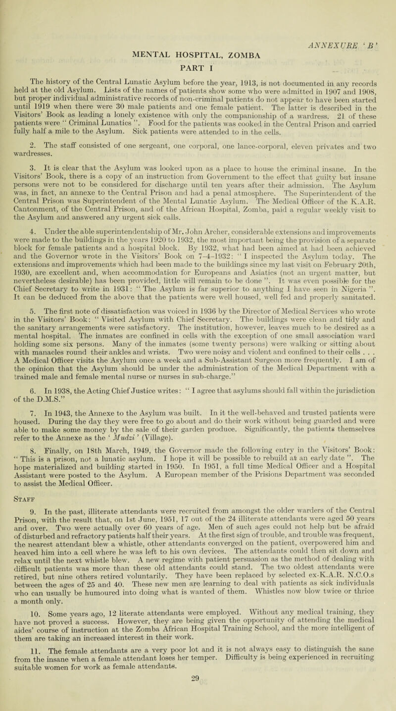 MENTAL HOSPITAL, ZOMBA PART I ANNEXUBE ‘B’ The history of the Central Lunatic Asylum before the year, 1913, is not documented in any records held at the old Asylum. Lists of the names of patients show some who were admitted in 1907 and 1908, but proper individual administrative records of non-criminal patients do not appear to have been started until 1919 when there were 30 male patients and one female patient. The latter is described in the Visitors’ Book as leading a lonely existence with only the companionship of a wardress. 21 of these patients were “ Criminal Lunatics ”. Food for the patients was cooked in the Central Prison and carried fully half a mile to the Asylum. Sick patients were attended to in the cells. 2. The staff consisted of one sergeant, one corporal, one lance-corporal, eleven privates and two wardresses. 3. It is clear that the Asylum was looked upon as a place to house the criminal insane. In the Visitors’ Book, there is a copy of an instruction from Government to the effect that guilty but insane persons were not to be considered for discharge until ten years after their admission. The Asylum was, in fact, an annexe to the Central Prison and had a penal atmosphere. The Superintendent of the Central Prison was Superintendent of the Mental Lunatic Asylum. The Medical Officer of the K.A.R. Cantonment, of the Central Prison, and of the African Hospital, Zomba, paid a regular weekly visit to the Asylum and answered any urgent sick calls. 4. Under the able superintendentship of Mr. John Archer, considerable extensions and improvements were made to the buildings in the years 1920 to 1932, the most important being the provision of a separate block for female patients and a hospital block. By 1932, what had been aimed at had been achieved and the Governor wrote in the Visitors’ Book on 7-4-1932: “ I inspected the Asylum today. The extensions and improvements which had been made to the buildings since my last visit on February 20th, 1930, are excellent and, when accommodation for Europeans and Asiatics (not an urgent matter, but nevertheless desirable) has been provided, little will remain to be done ”. It was even possible for the Chief Secretary to write in 1931: “ The Asylum is far superior to anything I have seen in Nigeria ”. It can be deduced from the above that the patients were well housed, well fed and properly sanitated. 5. The first note of dissatisfaction was voiced in 1936 by the Director of Medical Services who wrote in the Visitors’ Book: “ Visited Asylum with Chief Secretary. The buildings were clean and tidy and the sanitary arrangements were satisfactory. The institution, however, leaves much to be desired as a mental hospital. The inmates are confined in cells with the exception of one small association ward holding some six persons. Many of the inmates (some twenty persons) were walking or sitting about with manacles round their ankles and wrists. Two were noisy and violent and confined to their cells . . . A Medical Officer visits the Asylum once a week and a Sub-Assistant Surgeon more frequently. I am of the opinion that the Asylum should be under the administration of the Medical Department with a brained male and female mental nurse or nurses in sub-charge.” 6. In 1938, the Acting Chief Justice writes: “I agree that asylums should fall within the jurisdiction of the D.M.S.” 7. In 1943, the Annexe to the Asylum was built. In it the well-behaved and trusted patients were housed. During the day they were free to go about and do their work without being guarded and were able to make some money by the sale of their garden produce. Significantly, the patients themselves refer to the Annexe as the ‘ Mudzi ’ (Village). 8. Finally, on 18th March, 1949, the Governor made the following entry in the Visitors’ Book: “ This is a prison, not a lunatic asylum. I hope it will be possible to rebuild at an early date ”. The hope materialized and building started in 1950. In 1951, a full time Medical Officer and a Hospital Assistant were posted to the Asylum. A European member of the Prisions Department was seconded to assist the Medical Officer. Staff 9. In the past, illiterate attendants were recruited from amongst the older warders of the Central Prison, with the result that, on 1st June, 1951, 17 out of the 24 illiterate attendants were aged 50 years and over. Two were actually over 60 years of age. Men of such ages could not help but be afraid of disturbed and refractory patients half their years. At the first sign of trouble, and trouble was frequent, the nearest attendant blew a whistle, other attendants converged on the patient, overpowered him and heaved him into a cell where he was left to his own devices. The attendants could then sit down and relax until the next whistle blew. A new regime with patient persuasion as the method of dealing with difficult patients was more than these old attendants could stand. The two oldest attendants were retired, but nine others retired voluntarily. They have been replaced by selected ex-K.A.R. N.C.O.s between the ages of 25 and 40. These new men are learning to deal with patients as sick individuals who can usually be humoured into doing what is wanted of them. Whistles now blow twice or thrice a month only. 10. Some years ago, 12 literate attendants were employed. Without any medical training, they have not proved a success. However, they are being given the opportunity of attending the medical aides’ course of instruction at the Zomba African Hospital Training School, and the more intelligent of them are taking an increased interest in their work. 11. The female attendants are a very poor lot and it is not always easy to distinguish the sane from the insane when a female attendant loses her temper. Difficulty is being experienced in recruiting suitable women for work as female attendants.