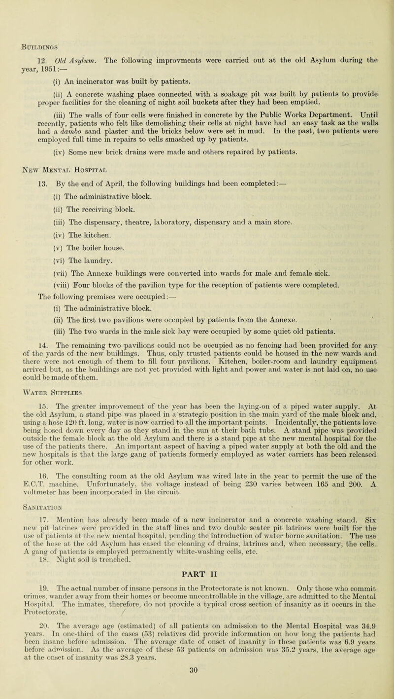 Buildings 12. Old Asylum. The following improvments were carried out at the old Asylum during the year, 1951:— (i) An incinerator was built by patients. (ii) A concrete washing place connected with a soakage pit was built by patients to provide proper facilities for the cleaning of night soil buckets after they had been emptied. (iii) The walls of four cells were finished in concrete by the Public Works Department. Until recently, patients who felt like demolishing their cells at night have had an easy task as the walls had a dambo sand plaster and the bricks below were set in mud. In the past, two patients were employed full time in repairs to cells smashed up by patients. (iv) Some new brick drains were made and others repaired by patients. New Mental Hospital 13. By the end of April, the following buildings had been completed:— (i) The administrative block. (ii) The receiving block. (iii) The dispensary, theatre, laboratory, dispensary and a main store. (iv) The kitchen. (v) The boiler house. (vi) The laundry. (vii) The Annexe buildings were converted into wards for male and female sick. (viii) Four blocks of the pavilion type for the reception of patients were completed. The following premises were occupied:—- (i) The administrative block. (ii) The first two pavilions were occupied by patients from the Annexe. (iii) The two wards in the male sick bay were occupied by some quiet old patients. 14. The remaining two pavilions could not be occupied as no fencing had been provided for any of the yards of the new buildings. Thus, only trusted patients could be housed in the new wards and there were not enough of them to fill four pavilions. Kitchen, boiler-room and laundry equipment arrived but, as the buildings are not yet provided with light and power and water is not laid on, no use could be made of them. Water Supplies 15. The greater improvement of the year has been the laying-on of a piped water supply. At the old Asylum, a stand pipe was placed in a strategic position in the main yard of the male block and, using a hose 120 ft. long, water is now carried to all the important points. Incidentally, the patients love being hosed down every day as they stand in the sun at their bath tubs. A stand pipe was provided outside the female block at the old Asylum and there is a stand pipe at the new mental hospital for the use of the patients there. An important aspect of having a piped water supply at both the old and the new hospitals is that the large gang of patients formerly employed as water carriers has been released for other work. 16. The consulting room at the old Asylum was wired late in the year to permit the use of the E.C.T. machine. Unfortunately, the voltage instead of being 230 varies between 165 and 200. A voltmeter has been incorporated in the circuit. Sanitation 17. Mention has already been made of a new incinerator and a concrete washing stand. Six new pit latrines were provided in the staff lines and two double seater pit latrines were built for the use of patients at the new mental hospital, pending the introduction of water borne sanitation. The use of the hose at the old Asylum has eased the cleaning of drains, latrines and, when necessary, the cells. A gang of patients is employed permanently white-washing cells, etc. 18. Night soil is trenched. PART II 19. The actual number of insane persons in the Protectorate is not known. Only those who commit crimes, wander away from their homes or become uncontrollable in the village, are admitted to the Mental Hospital. The inmates, therefore, do not provide a typical cross section of insanity as it occurs in the Protectorate. 20. The average age (estimated) of all patients on admission to the Mental Hospital was 34.9 years. In one-third of the cases (53) relatives did provide information on how long the patients had been insane before admission. The average date of onset of insanity in these patients was 6.9 years before admission. As the average of these 53 patients on admission was 35.2 years, the average age at the onset, of insanity was 28.3 years.