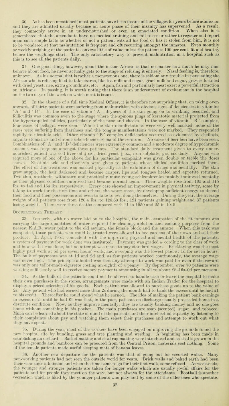 30. As lias been mentioned, most patients have been insane in the villages for years before admission and they are admitted usually because an acute phase of their insanity has supervened. As a result, they commonly arrive in an under-nourished or even an emaciated condition. When also it is remembered that the attendants have no medical training and fail to see or rather to register and report upon such simple facts as whether or not a patient eats all his food or has it stolen from him, it is not to be wondered at that malnutrition is frequent and oft recurring amongst the inmates. Even monthly or weekly weighing of the patients conveys little of value unless the patient is 100 per cent, fit and healthy before the weighings start. The only satisfactory way to prevent malnutrition in a hospital such as this is to see all the patients daily. 31. One good thing, however, about the insane African is that no matter how much he may mis¬ behave about food, he never actually gets to the stage of refusing it entirely. Nasal feeding is, therefore, unknown. As his normal diet is rather a monotonous one, there is seldom any trouble in persuading the African who is refusing food to take extras, like tea milk and sugar, gruel milk and sugar, gravies fortified with dried yeast, rice, extra groundnuts, etc. Again, fish and particularly meat exert a powerful attraction on Africans. In passing, it is worth noting that there is an undercurrent of excitement in the hospital on the two days of the week on which meat is issued. 32. In the absence of a full time Medical Officer, it is therefore not surprising that, on taking over? upwards of thirty patients were suffering from malnutrition with obvious signs of deficiencies in vitamins ‘ A ’ and ‘ B ’. In the case of vitamin ‘A’, dryness of the skin going on to crinkling occurred, and folliculitis was common even to the stage where the spinous plugs of keratotic material projected from the hypertrophied follicles, particularly of the nose and cheeks. In the case of vitamin ‘ B ’ complex, four cases of pellagra were seen. While the skin manifestations were very well marked, none of the cases were suffering from diarrhoea and the tongue manifestations were not marked. They responded rapidly to nicotinic acid. Other vitamin ‘ B ’ complex deficiencies occurred as evidenced by cheilosis, angular stomatitis and chronic seborrhoeic eczema of the scrotum. No cases of beri-beri have been seen. Combinations of ‘ A ’ and ‘ B ’ deficiencies were extremely common and a moderate degree of hypochromic anaemia was frequent amongst these patients. The standard daily treatment given to every under¬ nourished patient was cod liver oil \ oz., dried yeast \ oz., iron sulphate, grs. six daily. Anyone who required more of one of the above for his particular complaint was given double or treble the doses shown. Nicotinic acid and riboflavin were given to patients whose clinical condition merited them. The effect of this treatment was marked physically as the exhibition of drugs was mentally. The skin grew supple, the hair darkened and became crisper, lips and tongues healed and appetite returned. Two thin, apathetic, withdrawn and practically mute young schizophrenics rapidly improved mentally as their physical condition improved and became normal again. Their weights rose from 105 and 115 lbs. to 149 and 154 lbs. respectively. Every case showed an improvement in physical activity, some by taking to work for the first time and others, the worst cases, by developing sufficient energy to defend their food and their possessions and even to take to evil doing themselves. During the year, the average weight of all patients rose from 120.4 lbs. to 126.60 lbs., 121 patients gaining weight and 37 patients losing weight. There were three deaths compared with 21 in 1950 and 25 in 1949. Occupational Therapy 33. Formerly, with no water laid on to the hospital, the main occupation of the fit inmates was carrying the large quantities of water required for cleaning, ablution and cooking purposes from the nearest K.A.R. water point to the old asylum, the female block and the annexe. When this task was completed, those patients who could be trusted were allowed to hoe gardens of their own and sell their produce. In April, 1951, coincident with the improving physical and mental health of the patients, a system of payment for work done was instituted. Payment was graded a, cording to the class of work and how well it was done, but no attempt was made to pay standard wages. Bricklaying was the most highly paid work at 5d per seven hours’ work, and sweeping was the lowest paid at Id for seven hours. The bulk of payments was at Id and 2d and, as few patients worked continuously, the average wage was never high. The principle adopted was that any attempt to work was paid for even if the reward was only one tailor-made cigarette costing an eighth of a penny. By September, over 70 patients were working sufficiently well to receive money payments amounting in all to about £8-16s-0d per mensem. 34. As the bulk of the patients could not be allowed to handle cash or leave the hospital to make their own purchases in the stores, arrangements were made with an Indian Trader for the hospital to display a priced selection of his goods. Each patient was allowed to purchase goods up to the value of 2s. Any patient who had earned more than 2s during the month had to bank the excess until he had £1 to his credit. Thereafter he could spend what he earned. The idea of making the patient bank earnings in excess of 2s until he had £1 was that, in the past, patients on discharge usually proceeded home in a destitute condition. Now, as they improve mentally, they are usually banking money and no one goes home without something in his pocket. The main purchases are soap (scented), sugar and tobacco. Much can be learned about the state of mind of the patients and their intellectual capacity by listening to their complaints about pay and watching them select their purchases and attempt to work out what they have spent. 35. During the year, most of the workers have been engaged on improving the grounds round the new hospital site by bunding, grass and tree planting and weeding. A beginning has been made in establishing an orchard. Basket making and sisal rug making were introduced and as sisal is grown in the hospital grounds and bamboos can be procured from the Central Prison, materials cost nothing. Some of the female patients made useful sleeping mats of banana leaves. 36. Another new departure for the patients was that of going out for escorted walks. Many non-working patients had not seen the outside world for years. Brick walls and baked earth had been their view since admission and when the time came to go for their first walk, some refused. At week-ends, the younger and stronger patients are taken for longer walks which are usually joyful affairs for the patients and for people they meet on the way, but not always for the attendants. Football is another recreation which is liked by the younger patients who play and by some of the older ones who spectate.