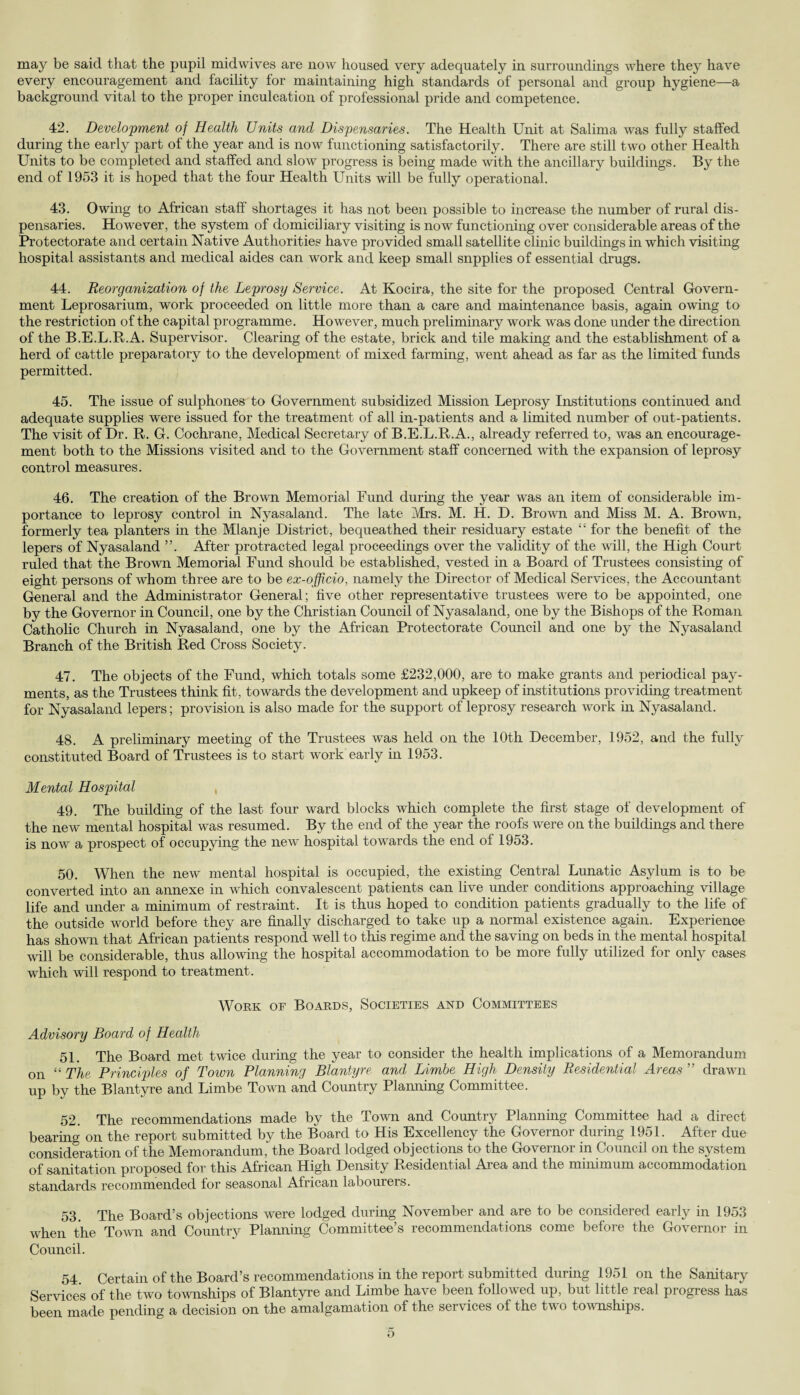 may be said that the pupil midwives are now housed very adequately in surroundings where they have every encouragement and facility for maintaining high standards of personal and group hygiene—a background vital to the proper inculcation of professional pride and competence. 42. Development of Health Units and Dispensaries. The Health Unit at Salima was fully staffed during the early part of the year and is now functioning satisfactorily. There are still two other Health Units to be completed and staffed and slow progress is being made with the ancillary buildings. By the end of 1953 it is hoped that the four Health Units will be fully operational. 43. Owing to African staff shortages it has not been possible to increase the number of rural dis¬ pensaries. However, the system of domiciliary visiting is now functioning over considerable areas of the Protectorate and certain Native Authorities have provided small satellite clinic buildings in which visiting hospital assistants and medical aides can work and keep small supplies of essential drugs. 44. Reorganization of the Leprosy Service. At Kocira, the site for the proposed Central Govern¬ ment Leprosarium, work proceeded on little more than a care and maintenance basis, agahi owing to the restriction of the capital programme. However, much preliminary work was done under the direction of the B.E.L.R.A. Supervisor. Clearing of the estate, brick and tile making and the establishment of a herd of cattle preparatory to the development of mixed farming, went ahead as far as the limited funds permitted. 45. The issue of sulphones to Government subsidized Mission Leprosy Institutions continued and adequate supplies were issued for the treatment of all in-patients and a limited number of out-patients. The visit of Dr. R. G. Cochrane, Medical Secretary of B.E.L.R.A., already referred to, was an encourage¬ ment both to the Missions visited and to the Government staff concerned with the expansion of leprosy control measures. 46. The creation of the Brown Memorial Fund during the year was an item of considerable im¬ portance to leprosy control in Nyasaland. The late Mrs. M. H. D. Brown and Miss M. A. Brown, formerly tea planters in the Mlanje District, bequeathed their residuary estate “ for the benefit of the lepers of Nyasaland ”. After protracted legal proceedings over the validity of the will, the High Court ruled that the Brown Memorial Fund should be established, vested in a Board of Trustees consisting of eight persons of whom three are to be ex-officio, namely the Director of Medical Services, the Accountant General and the Administrator General; five other representative trustees were to be appointed, one by the Governor in Council, one by the Christian Council of Nyasaland, one by the Bishops of the Roman Catholic Church in Nyasaland, one by the African Protectorate Council and one by the Nyasaland Branch of the British Red Cross Society. 47. The objects of the Fund, which totals some £232,000, are to make grants and periodical pay¬ ments, as the Trustees think fit, towards the development and upkeep of institutions providing treatment for Nyasaland lepers; provision is also made for the support of leprosy research work hi Nyasaland. 48. A preliminary meeting of the Trustees was held on the 10th December, 1952, and the fully constituted Board of Trustees is to start work early in 1953. Mental Hospital 49. The building of the last four ward blocks which complete the first stage of development of the new mental hospital was resumed. By the end of the year the roofs were on the buildings and there is now a prospect of occupying the new hospital towards the end of 1953. 50. When the new mental hospital is occupied, the existing Central Lunatic Asylum is to be converted into an annexe in which convalescent patients can live under conditions approaching village life and under a minimum of restraint. It is thus hoped to condition patients gradually to the life of the outside world before they are finally discharged to take up a normal existence again. Experience has shown that African patients respond well to this regime and the saving on beds in the mental hospital will be considerable, thus allowing the hospital accommodation to be more fully utilized for only cases which will respond to treatment. Work of Boards, Societies and Committees Advisory Board of Health 51. The Board met twice during the year to consider the health implications of a Memorandum on “ The Principles of Town Planning Blantyre and Limbe High Density Residential Areas ” drawn up by the Blantyre and Limbe Town and Country Planning Committee. 52. The recommendations made by the Town and Country Planning Committee had a direct bearing on the report submitted by the Board to His Excellency the Governor during 1951. After due consideration of the Memorandum, the Board lodged objections to the Governor in Council on the system of sanitation proposed for this African High Density Residential Area and the minimum accommodation standards recommended for seasonal African labourers. 53. The Board’s objections were lodged during November and are to be considered early in 1953 when the Town and Country Planning Committee’s recommendations come before the Governor in Council. 54. Certain of the Board’s recommendations in the report submitted during 1951 on the Sanitary Services of the two townships of Blantyre and Limbe have been followed up, but little real progress has been made pending a decision on the amalgamation of the services of the two townships.