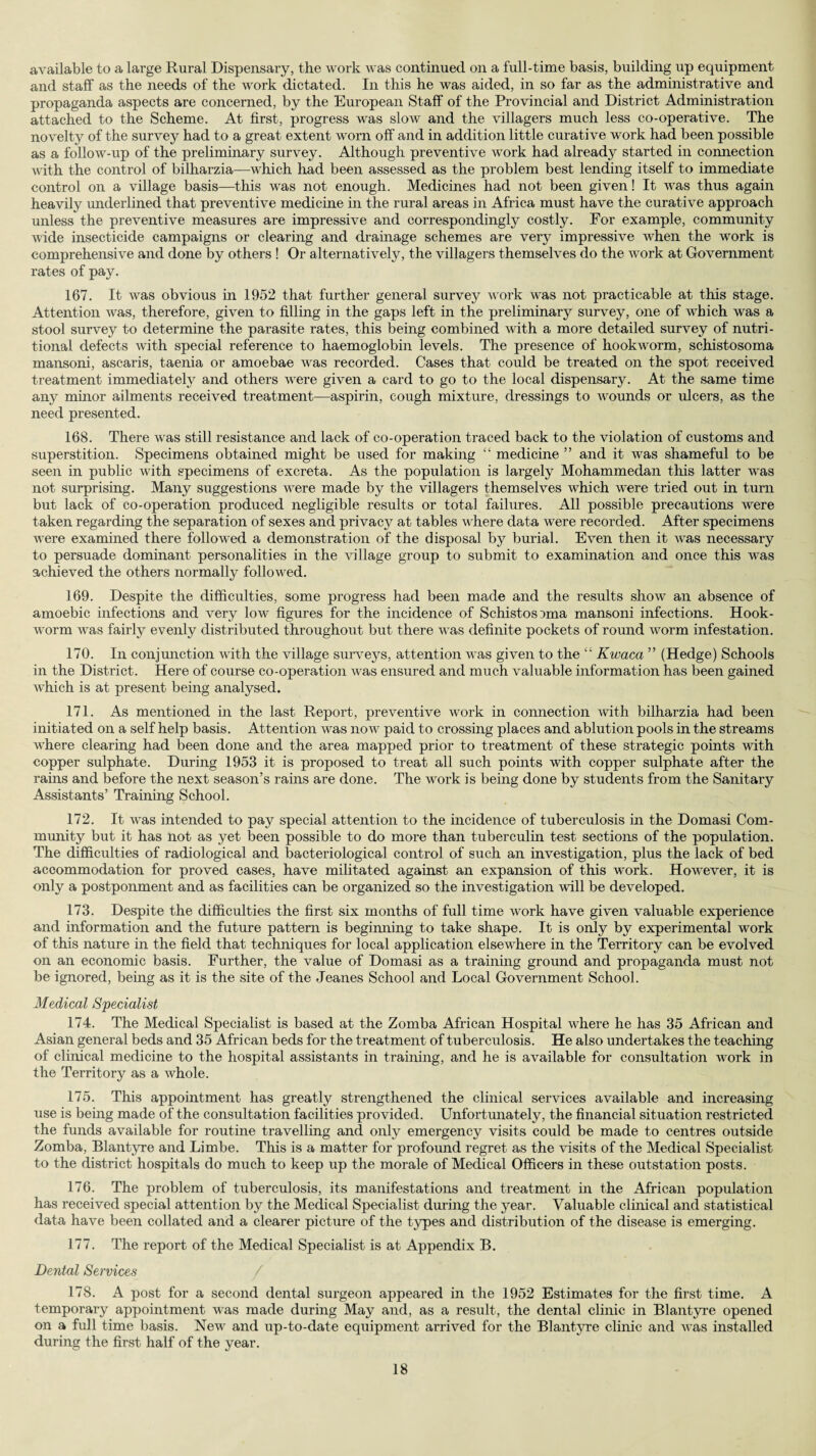 available to a large Rural Dispensary, the work was continued on a full-time basis, building up equipment and staff as the needs of the work dictated. In this he was aided, in so far as the administrative and propaganda aspects are concerned, by the European Staff of the Provincial and District Administration attached to the Scheme. At first, progress was slow and the villagers much less co-operative. The novelty of the survey had to a great extent worn off and in addition little curative work had been possible as a follow-up of the preliminary survey. Although preventive work had already started in connection with the control of bilharzia—which had been assessed as the problem best lending itself to immediate control on a village basis—this was not enough. Medicines had not been given! It was thus again heavily underlined that preventive medicine in the rural areas in Africa must have the curative approach unless the preventive measures are impressive and correspondingly costly. For example, community wide insecticide campaigns or clearing and drainage schemes are very impressive when the work is comprehensive and done by others ! Or alternatively, the villagers themselves do the work at Government rates of pay. 167. It was obvious in 1952 that further general survey work was not practicable at this stage. Attention was, therefore, given to filling in the gaps left in the preliminary survey, one of which was a stool survey to determine the parasite rates, this being combined with a more detailed survey of nutri¬ tional defects with special reference to haemoglobin levels. The presence of hookworm, schistosoma mansoni, ascaris, taenia or amoebae was recorded. Cases that could be treated on the spot received treatment immediately and others were given a card to go to the local dispensary. At the same time any minor ailments received treatment—aspirin, cough mixture, dressings to wounds or ulcers, as the need presented. 168. There was still resistance and lack of co-operation traced back to the violation of customs and superstition. Specimens obtained might be used for making “ medicine ” and it was shameful to be seen in public with specimens of excreta. As the population is largely Mohammedan this latter was not surprising. Many suggestions were made by the villagers themselves which were tried out in turn but lack of co-operation produced negligible results or total failures. All possible precautions were taken regarding the separation of sexes and privacy at tables where data were recorded. After specimens were examined there followed a demonstration of the disposal by burial. Even then it was necessary to persuade dominant personalities in the village group to submit to examination and once this was achieved the others normally followed. 169. Despite the difficulties, some progress had been made and the results show an absence of amoebic infections and very low figures for the incidence of Schistosoma mansoni infections. Hook¬ worm was fairly evenly distributed throughout but there was definite pockets of round worm infestation. 170. In conjunction with the village surveys, attention was given to the “ Kwaca ” (Hedge) Schools in the District. Here of course co-operation was ensured and much valuable information has been gained which is at present being analysed. 171. As mentioned in the last Report, preventive work in connection with bilharzia had been initiated on a self help basis. Attention was now paid to crossing places and ablution pools in the streams where clearing had been done and the area mapped prior to treatment of these strategic points with copper sulphate. During 1953 it is proposed to treat all such points with copper sulphate after the rains and before the next season’s rains are done. The work is being done by students from the Sanitary Assistants’ Training School. 172. It was intended to pay special attention to the incidence of tuberculosis in the Domasi Com¬ munity but it has not as yet been possible to do more than tuberculin test sections of the population. The difficulties of radiological and bacteriological control of such an investigation, plus the lack of bed accommodation for proved cases, have militated against an expansion of this work. However, it is only a postponment and as facilities can be organized so the investigation mil be developed. 173. Despite the difficulties the first six months of full time work have given valuable experience and information and the future pattern is beginning to take shape. It is only by experimental work of this nature in the field that techniques for local application elsewhere in the Territory can be evolved on an economic basis. Further, the value of Domasi as a training ground and propaganda must not be ignored, being as it is the site of the Jeanes School and Local Government School. Medical Specialist 174. The Medical Specialist is based at the Zomba African Hospital where he has 35 African and Asian general beds and 35 African beds for the treatment of tuberculosis. He also undertakes the teaching of clinical medicine to the hospital assistants in training, and he is available for consultation work in the Territory as a whole. 175. This appointment has greatly strengthened the clinical services available and increasing use is being made of the consultation facilities provided. Unfortunately, the financial situation restricted the funds available for routine travelling and only emergency visits could be made to centres outside Zomba, Blantyre and Limbe. This is a matter for profound regret as the visits of the Medical Specialist to the district hospitals do much to keep up the morale of Medical Officers in these outstation posts. 176. The problem of tuberculosis, its manifestations and treatment in the African population has received special attention by the Medical Specialist during the year. Valuable clinical and statistical data have been collated and a clearer picture of the types and distribution of the disease is emerging. 177. The report of the Medical Specialist is at Appendix B. Dental Services / 178. A post for a second dental surgeon appeared in the 1952 Estimates for the first time. A temporary appointment was made during May and, as a result, the dental clinic in Blantyre opened on a full time basis. New and up-to-date equipment arrived for the Blantyre clinic and was installed during the first half of the year.
