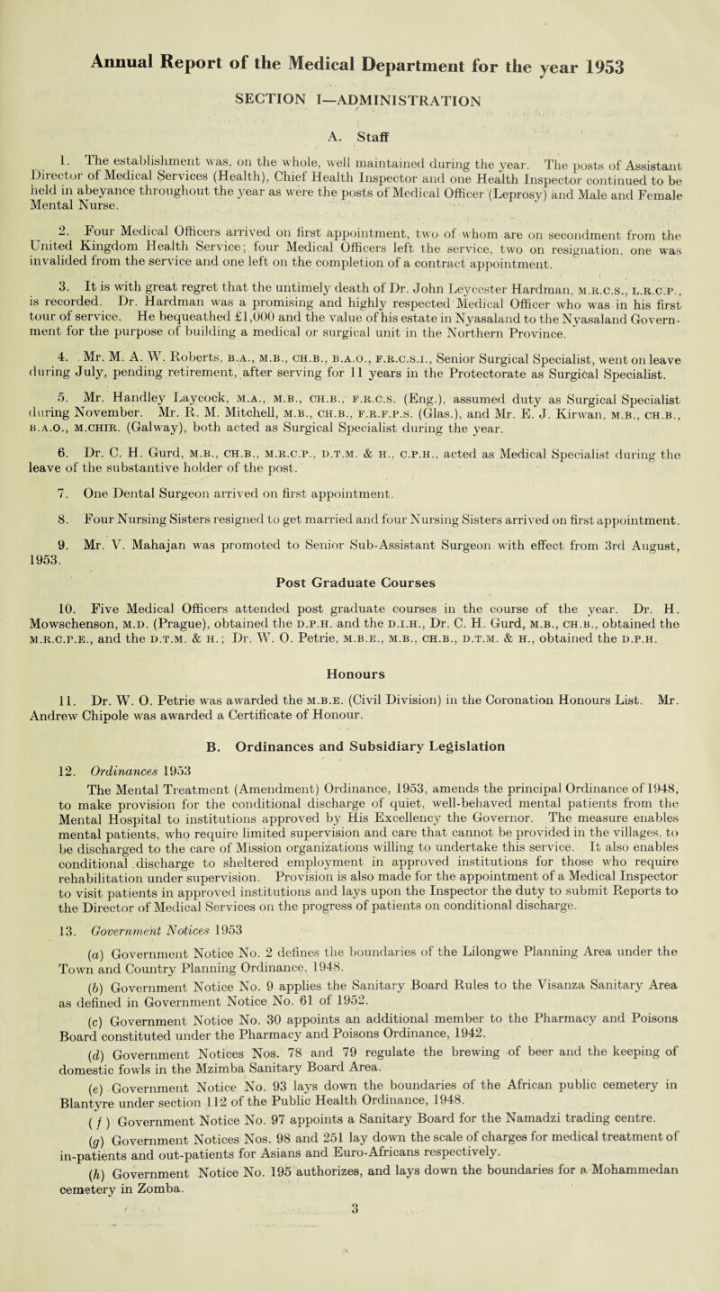 Annual Report of the Medical Department for the year 1953 SECTION I—ADMINISTRATION A. Staff I. The establishment was, on the w hole, well maintained during the year. The posts of Assistant Director of Medical Services (Health), Chief Health Inspector and one Health Inspector continued to be held in abeyance throughout the year as were the posts of Medical Officer (Leprosy) and Male and Female Mental Nurse. N Four Medical Officers arrived on first appointment, two of whom are on secondment from the United Kingdom Health Service, four Medical Officers left the service, two on resignation, one was invalided from the service and one left on the completion of a contract appointment. 3. It is with great regret that the untimely death of Dr. John Leycester Hardman, m.r.c.s., l.r.c.p., is recorded. Dr. Hardman was a promising and highly respected Medical Officer who was in his first tour of service. He bequeathed £1,000 and the value of his estate in Nyasaland to the Nyasaland Govern¬ ment for the purpose of building a medical or surgical unit in the Northern Province. 4. Mr. M. A. W. Roberts, b.a., m.b., ch.b., b.a.o., f.r.c.s.i., Senior Surgical Specialist, went on leave during July, pending retirement, after serving for 11 years in the Protectorate as Surgical Specialist. 5. Mr. Handley Laycock, m.a., m.b., ch.b., f.r.c.s. (Eng.), assumed duty as Surgical Specialist during November. Mr. R. M. Mitchell, m.b., ch.b., f.r.f.p.s. (Glas.), and Mr. E. J. Kir wan, m.b., ch.b., b.a.o., m.chir. (Galway), both acted as Surgical Specialist during the year. 6. Dr. C. H. Gurd, m.b., ch.b., m.r.c.p., d.t.m. & h., c.p.h., acted as Medical Specialist during the leave of the substantive holder of the post. 7. One Dental Surgeon arrived on first appointment. 8. Four Nursing Sisters resigned to get married and four Nursing Sisters arrived on first appointment. 9. Mr. V. Mahajan was promoted to Senior Sub-Assistant Surgeon with effect from 3rd August, 1953. Post Graduate Courses 10. Five Medical Officers attended post graduate courses in the course of the year. Dr. H. Mowschenson, m.d. (Prague), obtained the d.p.h. and the d.i.h., Dr. C. H. Gurd, m.b., ch.b., obtained the m.r.c.p.e., and the d.t.m. & h.; Dr. W. 0. Petrie, m.b.e., m.b., ch.b., d.t.m. & h., obtained the d.p.h. Honours II. Dr. W. 0. Petrie was awarded the m.b.e. (Civil Division) in the Coronation Honours List. Mr. Andrew Chipole was awarded a Certificate of Honour. B. Ordinances and Subsidiary Legislation 12. Ordinances 1953 The Mental Treatment (Amendment) Ordinance, 1953, amends the principal Ordinance of 1948, to make provision for the conditional discharge of quiet, well-behaved mental patients from the Mental Hospital to institutions approved by His Excellency the Governor. The measure enables mental patients, who require limited supervision and care that cannot be provided in the villages, to be discharged to the care of Mission organizations willing to undertake this service. It also enables conditional discharge to sheltered employment in approved institutions for those who require rehabilitation under supervision. Provision is also made for the appointment of a Medical Inspector to visit patients in approved institutions and lays upon the Inspector the duty to submit Reports to the Director of Medical Services on the progress of patients on conditional discharge. 13. Government Notices 1953 (a) Government Notice No. 2 defines the boundaries of the Lilongwe Planning Area under the Town and Country Planning Ordinance. 1948. (b) Government Notice No. 9 applies the Sanitary Board Rules to the Visanza Sanitary Area as defined in Government Notice No. 61 of 1952. (c) Government Notice No. 30 appoints an additional member to the Pharmacy and Poisons Board constituted under the Pharmacy and Poisons Ordinance, 1942. (,d) Government Notices Nos. 78 and 79 regulate the brewing of beer and the keeping of domestic fowls in the Mzimba Sanitary Board Area. (e) Government Notice No. 93 lays down the boundaries of the African public cemetery in Blantyre under section 112 of the Public Health Ordinance, 1948. ( / ) Government Notice No. 97 appoints a Sanitary Board for the Namadzi trading centre. (g) Government Notices Nos. 98 and 251 lay down the scale of charges for medical treatment of in-patients and out-patients for Asians and Euro-Africans respectively. (/j) Government Notice No. 195 authorizes, and lays down the boundaries for a Mohammedan cemetery in Zomba.