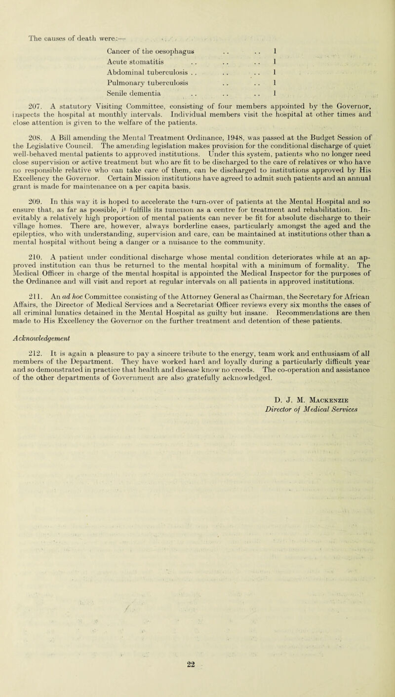 The causes of death were: Cancer of the oesophagus . . . . 1 Acute stomatitis .. .. .. 1 Abdominal tuberculosis . . .. .. 1 Pulmonary tuberculosis . . .. 1 Senile dementia .. . . .. 1 207. A statutory Visiting Committee, consisting of four members appointed by the Governor, inspects the hospital at monthly intervals. Individual members visit the hospital at other times and close attention is given to the welfare of the patients. 208. A Bill amending the Mental Treatment Ordinance, 1948, was passed at the Budget Session of the Legislative Council. The amending legislation makes provision for the conditional discharge of quiet well-behaved mental patients to approved institutions. Under this system, patients who no longer need close supervision or active treatment but who are fit to be discharged to the care of relatives or who have no responsible relative who can take care of them, can be discharged to institutions approved by His Excellency the Governor. Certain Mission institutions have agreed to admit such patients and an annual grant is made for maintenance on a per capita basis. 209. In this way it is hoped to accelerate the turn-over of patients at the Mental Hospital and so ensure that, as far as possible, it fulfills its Junction as a centre for treatment and rehabilitation. In¬ evitably a relatively high proportion of mental patients can never be fit for absolute discharge to their village homes. There are, however, always borderline cases, particularly amongst the aged and the epileptics, who with understanding, supervision and care, can be maintained at institutions other than a mental hospital without being a danger or a nuisance to the community. 210. A patient under conditional discharge whose mental condition deteriorates while at an ap¬ proved institution can thus be returned to the mental hospital with a minimum of formality. The Medical Officer in charge of the mental hospital is appointed the Medical Inspector for the purposes of the Ordinance and will visit and report at regular intervals on all patients in approved institutions. 211. An ad hoc Committee consisting of the Attorney General as Chairman, the Secretary for African Affairs, the Director of Medical Services and a Secretariat Officer reviews every six months the cases of all criminal lunatics detained in the Mental Hospital as guilty but insane. Recommendations are then made to His Excellency the Governor on the further treatment and detention of these patients. A cknowledgement 212. It is again a pleasure to pay a sincere tribute to the energy, team work and enthusiasm of all members of the Department. They have worked hard and loyally during a particularly difficult year and so demonstrated in practice that health and disease know no creeds. The co-operation and assistance of the other departments of Government are also gratefully acknowledged. D. J. M. Mackenzie Director of Medical Services