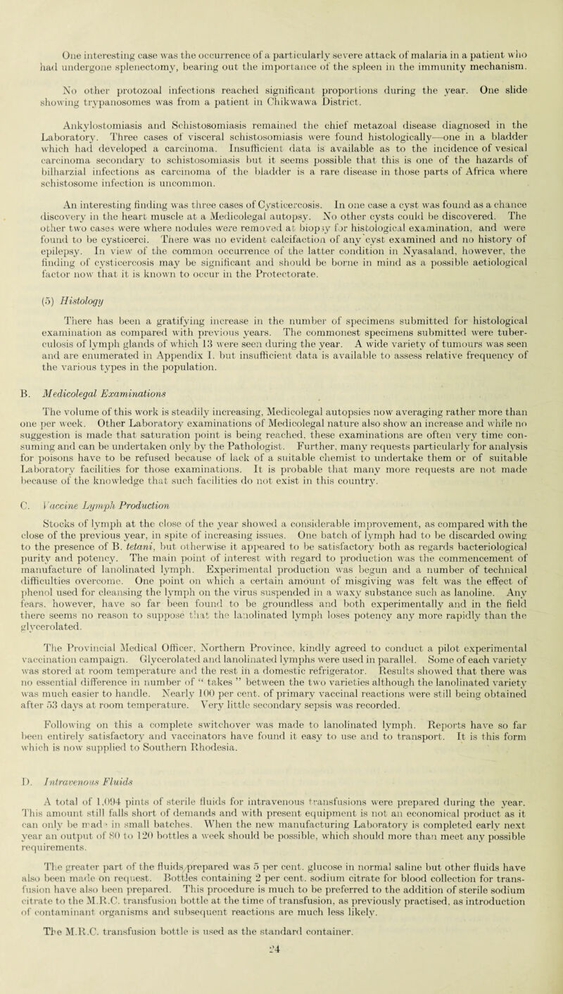 One interesting case was the occurrence of a particularly severe attack of malaria in a patient who had undergone splenectomy, bearing out the importance of the spleen in the immunity mechanism. No other protozoal infections reached significant proportions during the year. One slide showing trypanosomes was from a patient in Chikwawa District. Ankylostomiasis and Schistosomiasis remained the chief metazoa! disease diagnosed in the Laboratory. Three cases of visceral schistosomiasis were found histologically—one in a bladder which had developed a carcinoma. Insufficient data is available as to the incidence of vesical carcinoma secondary to schistosomiasis but it seems possible that this is one of the hazards of bilharzial infections as carcinoma of the bladder is a rare disease in those parts of Africa where schistosome infection is uncommon. An interesting finding was three cases of Cysticercosis. In one case a cyst was found as a chance discovery in the heart muscle at a Medicolegal autopsy. No other cysts could be discovered. The other two cases were where nodules were removed at biopsy for histological examination, and were found to be cysticerci. There was no evident calcifaction of any cyst examined and no history of epilepsy. In view of the common occurrence of the latter condition in Nyasaland, however, the finding of cysticercosis may be significant and should be borne in mind as a possible aetiological factor now that it is known to occur in the Protectorate. (5) Histology There has been a gratifying increase in the number of specimens submitted for histological examination as compared with previous years. The commonest specimens submitted were tuber¬ culosis of lymph glands of which 13 were seen during the year. A wide variety of tumours was seen and are enumerated in Appendix I. but insufficient data is available to assess relative frequency of the various types in the population. B. Medicolegal Examinations The volume of this work is steadily increasing, Medicolegal autopsies now averaging rather more than one per week. Other Laboratory examinations of Medicolegal nature also show an increase and while no suggestion is made that saturation point is being reached, these examinations are often very time con¬ suming and can be undertaken only by the Pathologist. Further, many requests particularly for analysis for poisons have to be refused because of lack of a suitable chemist to undertake them or of suitable Laboratory facilities for those examinations. It is probable that many more requests are not made because of the knowledge that such facilities do not exist in this country. C. Vaccine Lymph Production Stocks of lymph at the close of the year showed a considerable improvement, as compared with the close of the previous year, in spite of increasing issues. One batch of lymph had to be discarded owing to the presence of B. tetani, but otherwise it appeared to be satisfactory both as regards bacteriological purity and potency. The main point of interest with regard to production was the commencement of manufacture of lanolinated lymph. Experimental production was begun and a number of technical difficulties overcome. One point on which a certain amount of misgiving was felt was the effect of phenol used for cleansing the lymph on the virus suspended in a waxy substance such as lanoline. Any fears, however, have so far been found to be groundless and both experimentally and in the field there seems no reason to suppose that the lanolinated lymph loses potency any more rapidly than the glvcerolated. The Provincial Medical Officer, Northern Province, kindly agreed to conduct a pilot experimental vaccination campaign. Glycerolated and lanolinated lymphs were used in parallel. Some of each variety was stored at room temperature and the rest in a domestic refrigerator. Results showed that there was no essential difference in number of “ takes ” between the two varieties although the lanolinated variety was much easier to handle. Nearly 100 per cent, of primary vaccinal reactions were still being obtained after 53 days at room temperature. Very little secondary sepsis was recorded. Following on this a complete switchover was made to lanolinated lymph. Reports have so far been entirely satisfactory and vaccinators have found it easy to use and to transport. It is this form which is now supplied to Southern Rhodesia. D. Intravenous Fluids A total of 1,094 pints of sterile fluids for intravenous transfusions were prepared during the year. This amount still falls short of demands and with present equipment is not an economical product as it can only be mad1 in small batches. When the new manufacturing Laboratory is completed early next year an output of 80 to 120 bottles a week should be possible, which should more than meet any possible requirements. The greater part of the fluids prepared was 5 per cent, glucose in normal saline but other fluids have also been made on request. Bottles containing 2 per cent, sodium citrate for blood collection for trans¬ fusion have also been prepared. This procedure is much to be preferred to the addition of sterile sodium citrate to the M.R.C. transfusion bottle at the time of transfusion, as previously practised, as introduction of contaminant organisms and subsequent reactions are much less likely. The M.R.C. transfusion bottle is used as the standard container.