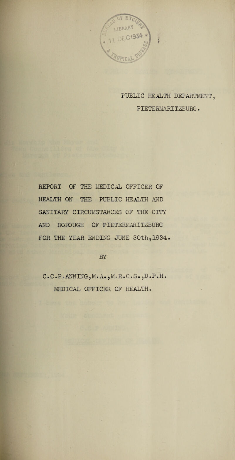REPORT OF THE MEDICAL OFFICER OF HEALTH ON THE PUBLIC HEALTH AND SANITARY CIRCUMSTANCES OF THE CITY AND BOROUGH OF PIETERMARITZBURG FOR THE YEAR ENDING JUNE 30th?1934. BY C.C oP .ANNINGjM. A* ,M.R.C.S. ,D.P.H. MEDICAL OFFICER OF HEALTH