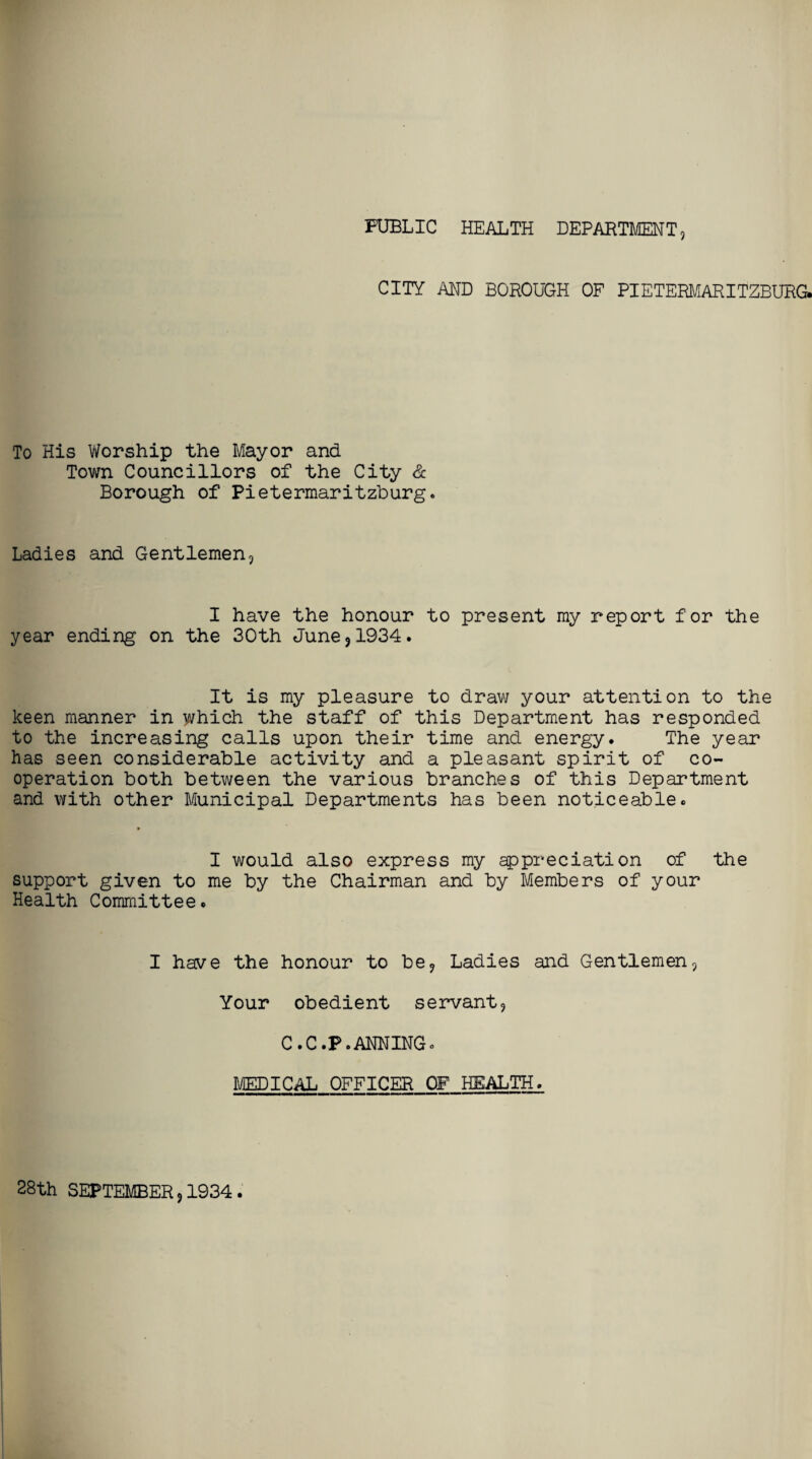 PUBLIC HEALTH DEPARTMENT, CITY AND BOROUGH OF PIETERMARITZBURG. To His Worship the Mayor and Town Councillors of the City & Borough of Pietermaritzburg. Ladies and Gentlemen, I have the honour to present my report for the year ending on the 30th June,1934. It is my pleasure to draw your attention to the keen manner in which the staff of this Department has responded to the increasing calls upon their time and energy. The year has seen considerable activity and a pleasant spirit of co¬ operation both between the various branches of this Department and with other Municipal Departments has been noticeable. I would also express my appreciation of the support given to me by the Chairman and by Members of your Health Committee. I have the honour to be, Ladies and Gentlemen, Your obedient servant, C.C.P.ANNING* MEDICAL OFFICER OF HEALTH. 28th SEPTEMBER, 1934 .