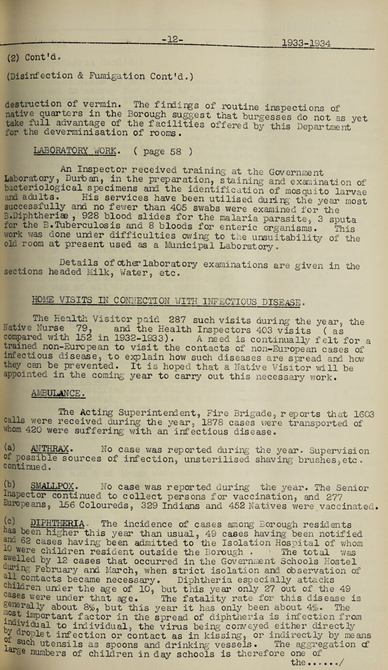 -12- 1933-1934 (2) Cont’d. (Disinfection & Fumigation Cont'd.) destruction of vermin. The findings of routine inspections of native quarters in the Borough^suggest that burgesses do not as yet 5a^e+£u1^ adva2?'t'^Se 9^ ^e facilities offered by this Department for the devermimsation of rooms. LABORATORY WORK. ( page 58 ) An Insp e ct or r ec e ived trai ning at the Gov ernme nt Laboratory, Durban, in the preparation, staining and examination of* bacteriological specimens and the identification of mosquito larvae and adults. His services have been utilised during the year most successfully and no fewer than 405 swabs were examined for the B.Diphtheriae , 928 blood slides for the malaria parasite, 3 sputa for the B.Tuberculosis and 8 bloods for enteric organisms. This work was done under difficulties owing to the unsuitability of the old room at present used as a Municipal Laboratory. Details of other laboratory examinations are given in the sections headed Milk, Water, etc. the HOME VISITS IN CONNECTION WITH INFECTIOUS DISEASE. The Health Visitor paid 287 such visits during the year, Native Nurse 79, and the Health Inspectors 403 visits ( as compared with 152 in 1932-1933). A need is continually felt for a trained non-European to visit the contacts of non-European cases of infectious disease, to explain how such diseases are spread and how they can be prevented. It is hoped that a Native Visitor will be appointed in the coming' year to carry out this necessary work. AMBULANCE. The Acting Superintendent, Fire Brigade, reports that 1G03 calls were received during the year, 1878 cases were transported of 4iom 420 were suffering with an infectious disease. h ANTHRAX. No case was reported during’ the year. Supervision of possible sources of infection, unsterilised shaving brushes,etc. continued. jb) SMALLPOX. No case was reported during the year. The Senior Inspector continued to collect persons for vaccination, and 277 Europeans, 156 Coloureds, 329 Indians and 452 Natives were vaccinated. (c) DIPHTHERIA. The incidence of cases among Borough residents la? keen higher this year than usual, 49 cases having’ been notified ana 62 cases having been admitted to the Isolation Hospital of whom 10 were children resident outside the Borough . The total was swelled by 12 cases that occurred in the Government Schools Hostel urnng February and March, when strict isolation and observation of became necessary. Diphtheria especially attacks children under the age of 10, but this year only 27 out of the 49 cases were under that age. The fatality rate for this disease is §en+rallF about 8%, but this year it has only been about 4%. The !°st important factor in the spread of diphtheria is infection from by bo individual, the virus being conveyed either directly A droplet infection or contact as in kissing, or indirectly by means such utensils as spoons and drinking vessels. The aggregation cf ar&e numbers of children in day schools is therefore one of the .»... o /