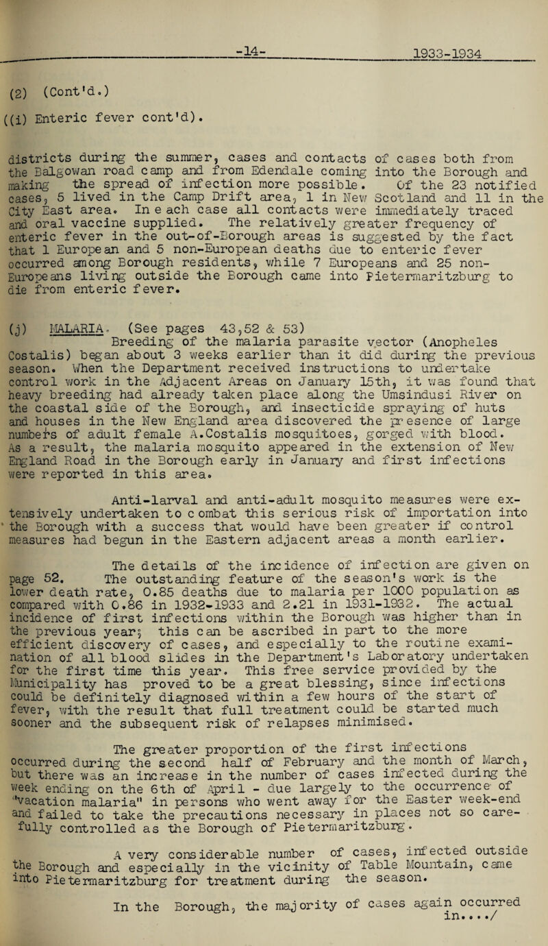 (2) (Cont'd.) ((i) Enteric fever cont'd). -14- 1933-1934 districts during the summer, cases and contacts of cases both from the B algo wan road camp and from Edendale coming into the Borough and making the spread of infection more possible. Of the 23 notified cases, 5 lived in the Camp Drift area, 1 in New Scotland and 11 in the City East area. In e ach case all contacts were immediately traced and oral vaccine supplied. The relatively greater frequency of enteric fever in the out-of-Borough areas is suggested by the fact that 1 European and 5 non-European deaths due to enteric fever occurred among Borough residents, while 7 Europeans and 25 non- Europeans living’ outside the Borough came into Pietermaritzburg to die from enteric fever. (j) MALARIA. (See pages 43,52 & 53) Breeding of the malaria parasite vector (Anopheles Costaiis) began about 3 weeks earlier than it did during the previous season. When the Department received instructions to undertake control work in the Adjacent Areas on January 15th, it was found that heavy breeding had already taken place along the Umsindusi River on the coastal side of the Borough, and insecticide spraying of huts and houses in the New England area discovered the presence of large number's of adult female A.Costaiis mosquitoes, gorged with blood. As a result, the malaria mosquito appeared in the extension of New England Road in the Borough early in January and first infections were reported in this area. Anti-larval and anti-adult mosquito measures were ex¬ tensively undertaken to combat this serious risk of importation into the Borough with a success that would have been greater if control measures had begun in the Eastern adjacent areas a month earlier. The details of the incidence of infection are given on page 52, The outstanding feature of the season’s work is the lower death rate, 0.85 deaths due to malaria per 1000 population as compared with 0.86 in 1932-1933 and 2.21 in 1931-1932. The actual incidence of first infections within the Borough was higher than in the previous year; this can be ascribed in part to the more efficient discovery of cases, and especially to the routine exami¬ nation of all blood slides in the Department's Laboratory undertaken for the first time this year. This free service provided by the Municipality has proved to be a great blessing, since infections could be definitely diagnosed within a few hours of the start of fever, with the result that full treatment could be started much sooner and the subsequent risk of relapses minimised. The greater proportion of the first infections occurred during the second half of February and the month of March, but there was an increase in the number of cases infected during the week ending on the 6th of April - due largely to the occurrence- of ’vacation malaria in persons who went away for the Easter week-end and failed to take the precautions necessary in places not so care¬ fully controlled as the Borough of Pietermaritzburg. A very considerable number of cases, infected outside the Borough and especially in the vicinity of Table Mountain, came into Pietermaritzburg for treatment during the season. In the Borough, the majority of cases again occurred in..../