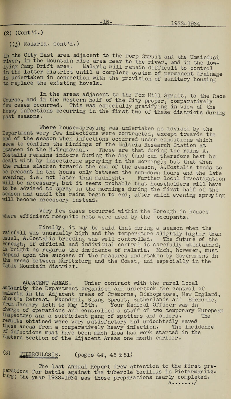 1933-1934 -15- (2) (Cont'd.) ((j) Malariac Cont’d.) in the City East area adjacent to the Dorp Spruit and the Umsindusi river, m the Mountain Rise area near to the river, and in the low- lying’ Camp Drift area* Malaria will remain difficult to control in the latter district until a complete system of permanent drainage is undertaken in connection with the provision of sanitary housing’ to replace the existing hovels. In the areas adjacent to the Fox Hill Spruit, to the Race Course, and in the Western half of thp City proper, comparatively few cases occurred. This was especially gratifying in view of the heavy infections occurring in the first two of these districts during past seasons. Where house-spraying was undertaken as advised by the Department very few infections were contracted, except towards the end of the season when infections occurred under conditions which seem to confirm the findings of the Malaria Research Station at Tzaneen in the N.Transvaal. These are that during the rains A. Costalis remains indoors during the day (and can therefore best be dealt with by insecticide spraying in the morning) 5 but that when the rains slacken towards the end of the season, A.Costalis tends to be present in the house only between the sun-down hours and the late evening, i.e. not later than midnight. Further local investigation will be necessary, but it seems probable that householders will have to be advised to spray in the mornings during the first half of the season and until the rains begin to end, after which evening spr^ing will become necessary instead. Very few cases occurred within the Borough in houses where efficient mosquito nets were used by the occupants. Finally, it mq/~ be said that during’ a season when the rainfall was unusually high and the temperature slightly higher than usual, A.Costalis breeding was well controlled. The future of the Borough, if official and individual control is carefully maintained, is bright as regards the incidence of malaria. Much, however, must depend upon the success of the measures undertaken by Government in the areas between Maritzburg and the Coast, and especially in the Table Mountain district. ADJACENT AREAS. Under contract with the rural Local Authority the Department organised and undertook the control of nalaria in the Adjacent .Areas of Cremorne, Bishops towe. New England, Shcrt's Retreat, Mkondeni, Slang' Spruit, Sutherlands and Edendale, irom January 15th to Msy 15th. Your Medical Officer was in charge of operations and controlled a staff of two temporary European Inspectors and a sufficient gang of spotters and oilers. The results obtained wrere very satisfactory and undoubtedly saved these areas from a comparatively heavy infection. The incidence of infections must have been much less had work started in the Eastern Section of the Adjacent Areas one month earlier. (3) TUBERCULOSIS ■ (pages 44, 45 & 51) The last Annual Report drew attention to the first pre¬ parations for battle against the tubercle bacillus in Pietermaritz- burS? the year 1933-1934 saw those preparations nearly completed.