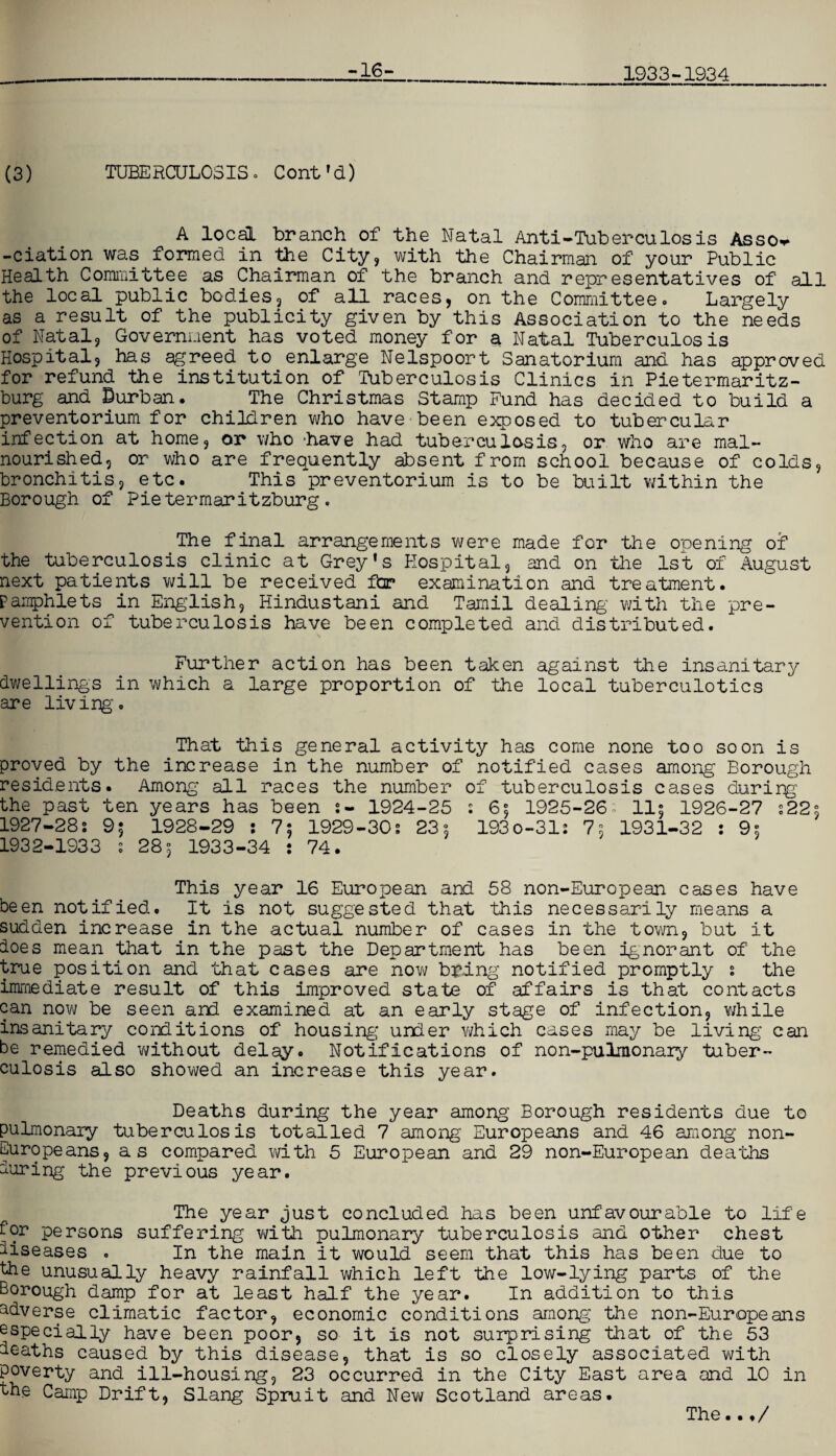 1933-1934 (3) TUBERCULOSIS. Cont’d) A local branch of the Natal Anti-Tuberculosis Asso^ -ciation was formed in the City, with the Chairman of your Public Health Committee as Chairman of the branch and representatives of all the local public bodies, of all races, on the Committee. Largely as a result of the publicity given by this Association to the needs of Natal, Government has voted money for a Natal Tuberculosis Hospital, has agreed to enlarge Nelspoort Sanatorium and has approved for refund the institution of Tuberculosis Clinics in Pietermaritz¬ burg and Durban. The Christmas Stamp Fund has decided to build a preventorium for children who have been exposed to tubercular infection at home, or who have had tuberculosis, or who are mal¬ nourished, or who are frequently absent from school because of colds, bronchitis, etc. This preventorium is to be built within the Borough of Pietermaritzburg. The final arrangements were made for the opening of the tuberculosis clinic at Grey’s Hospital, and on the 1st of August next patients will be received far examination and treatment. Pamphlets in English, Hindustani and Tamil dealing' with the pre¬ vention of tuberculosis have been completed and distributed. Further action has been taken against the insanitary dwellings in which a large proportion of the local tuberculotics are living. That this general activity has come none too soon is proved by the increase in the number of notified cases among Borough residents. Among all races the number of tuberculosis cases durirg the past ten years has been 1924-25 s 6°, 1925-26; 11; 1926-27 :22s 1927-28: 9; 1928-29 ; 7; 1929-30: 23°, 193 0-31: 75 1931-32 : 9s 1932-1933 s 28°, 1933-34 : 74. This year 16 European and 58 non-European cases have been notified. It is not suggested that this necessarily means a sudden increase in the actual number of cases in the town, but it does mean that in the past the Department has been ignorant of the true position and that cases are now bring notified promptly s the immediate result of this improved state of affairs is that contacts can now be seen and examined at an early stage of infection, while insanitary conditions of housing under which cases may be living can be remedied without delay. Notifications of non-pulmonary tuber¬ culosis also showed an increase this year. Deaths during the year among Borough residents due to pulmonary tuberculosis totalled 7 among Europeans and 46 among non- Europeans, as compared with 5 European and 29 non-European deaths during the previous year. The year just concluded has been unfavourable to life dor persons suffering with pulmonary tuberculosis and other chest diseases . In the main it would seem that this has been due to the unusually heavy rainfall which left the low-lying parts of the Borough damp for at least half the year. In addition to this adverse climatic factor, economic conditions among the non-Europeans especially have been poor, so it Is not surprising that of the 53 deaths caused by this disease, that is so closely associated with poverty and ill-housing, 23 occurred in the City East area and 10 in the Camp Drift, Slang Spruit and New Scotland areas. The..♦/
