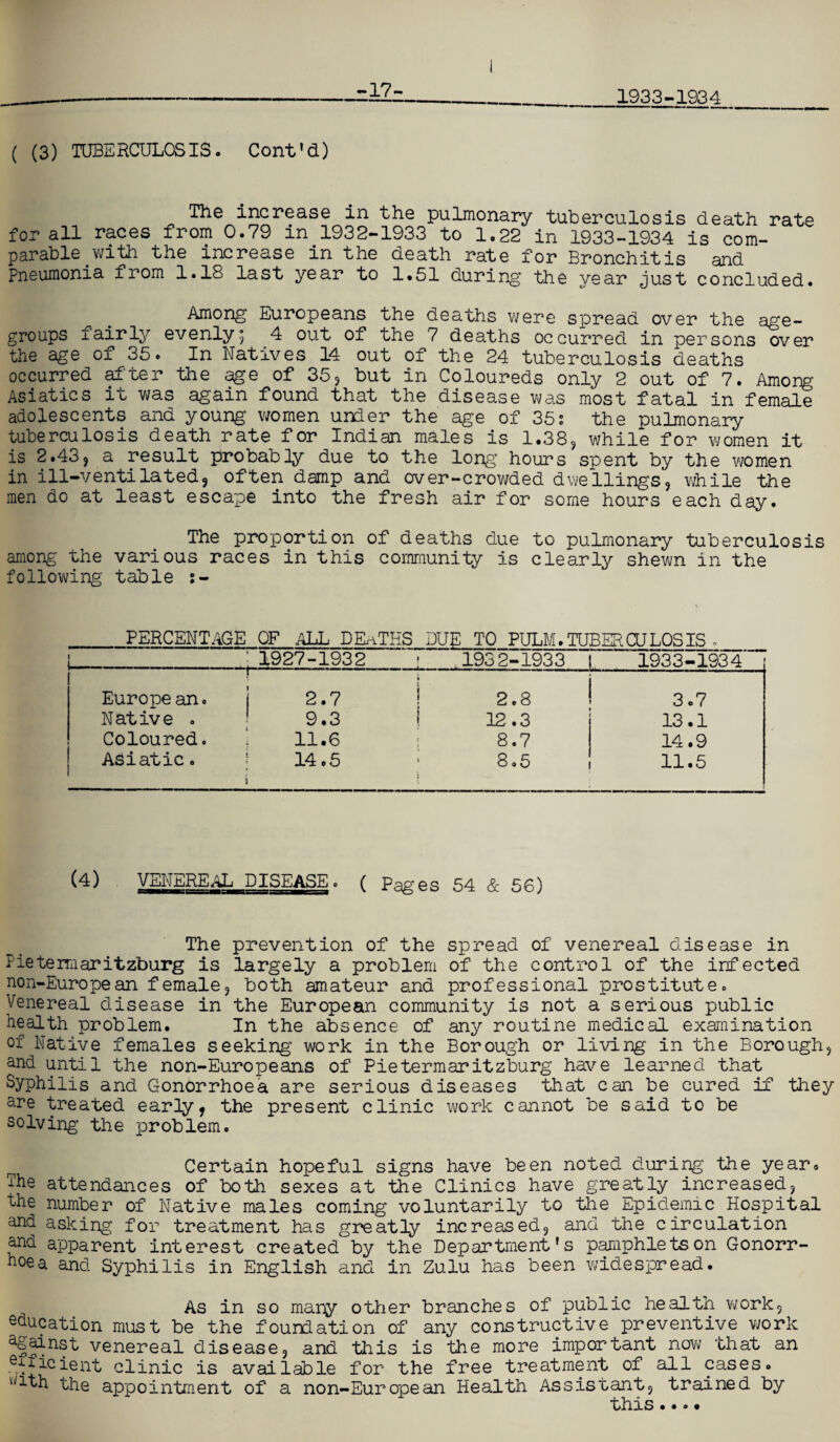 -17- 1933-1934 ( (3) TUBERCULOSIS. Cont'd) The increase in the pulmonary tuberculosis death rate for all races from 0.79 in 1932-1933 to 1.22 in 1933-1934 is com¬ parable .with the increase in the death rate for Bronchitis and Pneumonia from 1.18 last year to 1*51 during the year just concluded. Among Europeans the deaths were spread over the age- groups fairly evenly5 4 out of the 7 deaths occurred in persons over the age of 35. In Natives 14 out of the 24 tuberculosis deaths occurred after the age of 35, but in Coloureds only 2 out of 7. Among Asiatics it was again found that the disease was most fatal in female adolescents and young women under the age of 35s the pulmonary tuberculosis death rate for Indian males is 1.38, while for women it is 2.43, a result probably due to the long’ hours spent by the women in ill-ventilated9 often damp and over-crowded dwellings, while the men do at least escape into the fresh air for some hours each day. The proportion of deaths due to pulmonary tuberculosis among the various races in this community is clearly shewn in the following table s- PERCENTAGE OF .ALL DEATHS DUE TO PULM. TUBER OJ LOS IS . ; 1927-1932 1932-1933 1933-1934 Europe an. 1■11 .- ■ ij- j 2.7 ! 2.8 3.7 Native . 9.3 12.3 13.1 Coloured. 11.6 8.7 14.9 Asiatic. | 14.5 i 8.5 * 11.5 (4) VENEREAL DISEASE. ( Pages 54 & 56) The prevention of the spread of venereal disease in Pietermaritzburg is largely a problem of the control of the infected non-European female, both amateur and professional prostitute. Venereal disease in the European community is not a serious public health problem. In the absence of any routine medical examination of Native females seeking work in the Borough or living in the Borough, and until the non-Europeans of Pietermaritzburg have learned that Syphilis and Gonorrhoea are serious diseases that can be cured if they are treated early, the present clinic work cannot be said to be solving the problem. Certain hopeful signs have been noted during the year* The attendances of both sexes at the Clinics have greatly increased, the number of Native males coming voluntarily to the Epidemic Hospital and asking for treatment has greatly increased, and the circulation and apparent interest created by the Department's pamphlets on Gonorr¬ hoea and Syphilis in English and in Zulu has been widespread. As in so many other branches of public health work, education must be the foundation of any constructive preventive work ^f^nst venereal disease, and this is the more important now that an efficient clinic is available for the free treatment of all cases. ^ith the appointment of a non-European Health Assistant, trained by this....