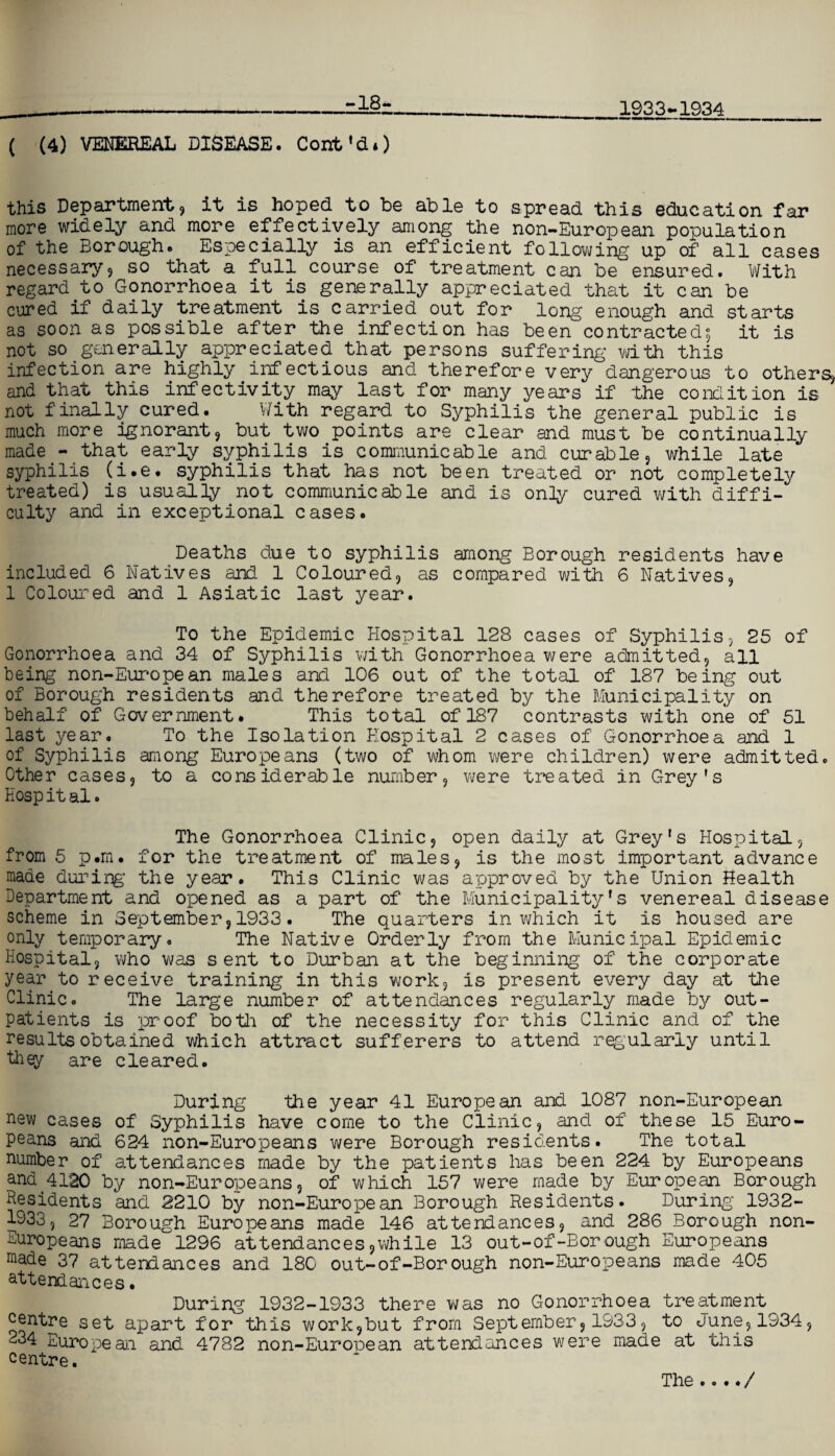 -18- 1933-1934 ( (4) VENEREAL DISEASE. Cont'di) this Department, it is hoped to be able to spread this education far more widely and more effectively among the non-European population of the Borough. Especially is an efficient following up of all cases necessaryj so that a full course of treatment can be ensured. With regard to Gonorrhoea it is generally appreciated that it can be cured if daily treatment is carried out for long enough and starts as soon as possible after the infection has been contracted; it is not so generally appreciated that persons suffering with this infection are highly infectious and therefore very dangerous to others, and that this infectivity may last for many years if the condition is not finally cured. With regard to Syphilis the general public is much more ignorant, but two points are clear and must be continually made - that early syphilis is communicable and curable, while late syphilis (i.e. syphilis that has not been treated or not completely treated) is usually not communicable and is only cured with diffi¬ culty and in exceptional cases. Deaths due to syphilis among Borough residents have included 6 Natives and 1 Coloured, as compared with 6 Natives, 1 Coloured and 1 Asiatic last year. To the Epidemic Hospital 128 cases of Syphilis, 25 of Gonorrhoea and 34 of Syphilis with Gonorrhoea were admitted, all being non-European males and 106 out of the total of 187 being out of Borough residents and therefore treated by the Municipality on behalf of Government. This total of 187 contrasts with one of 51 last year. To the Isolation Hospital 2 cases of Gonorrhoea and 1 of Syphilis among Europeans (two of whom were children) were admitted. Other cases, to a considerable number, were treated in Grey's Eosp it al. The Gonorrhoea Clinic, open daily at Grey's Hospital, from 5 p.m. for the treatment of males, is the most important advance made during’ the year. This Clinic was approved by the Union Health Department and opened as a part of the Municipality's venereal disease scheme in September, 1933. The quarters in which it is housed are only temporary. The Native Orderly from the Municipal Epidemic Hospital, who was sent to Durban at the beginning of the corporate year to receive training in this work, is present every day at the Clinic. The large number of attendances regularly made by out¬ patients is proof botli of the necessity for this Clinic and of the results obtained which attract sufferers to attend regularly until they are cleared. During the year 41 European and 1087 non-European new cases of Syphilis have come to the Clinic, and of these 15 Euro¬ peans and 624 non-Europeans were Borough residents. The total number of attendances made by the patients has been 224 by Europeans and.4130 by non-Europeans, of which 157 were made by European Borough Residents and 2210 by non-European Borough Residents. During 1932- 1933, 27 Borough Europeans made 146 attendances, and 286 Borough non- Europeans made 1296 attendances,while 13 out-of-Borough Europeans made 37 attendances and 180 out-of-Borough non-Europeans made 405 attendances. During 1932-1933 there was no Gonorrhoea treatment centre set apart for this work,but from September, 1933, to June, 1934, 234 European and 4782 non-European attendances were made at this centre. The.... /