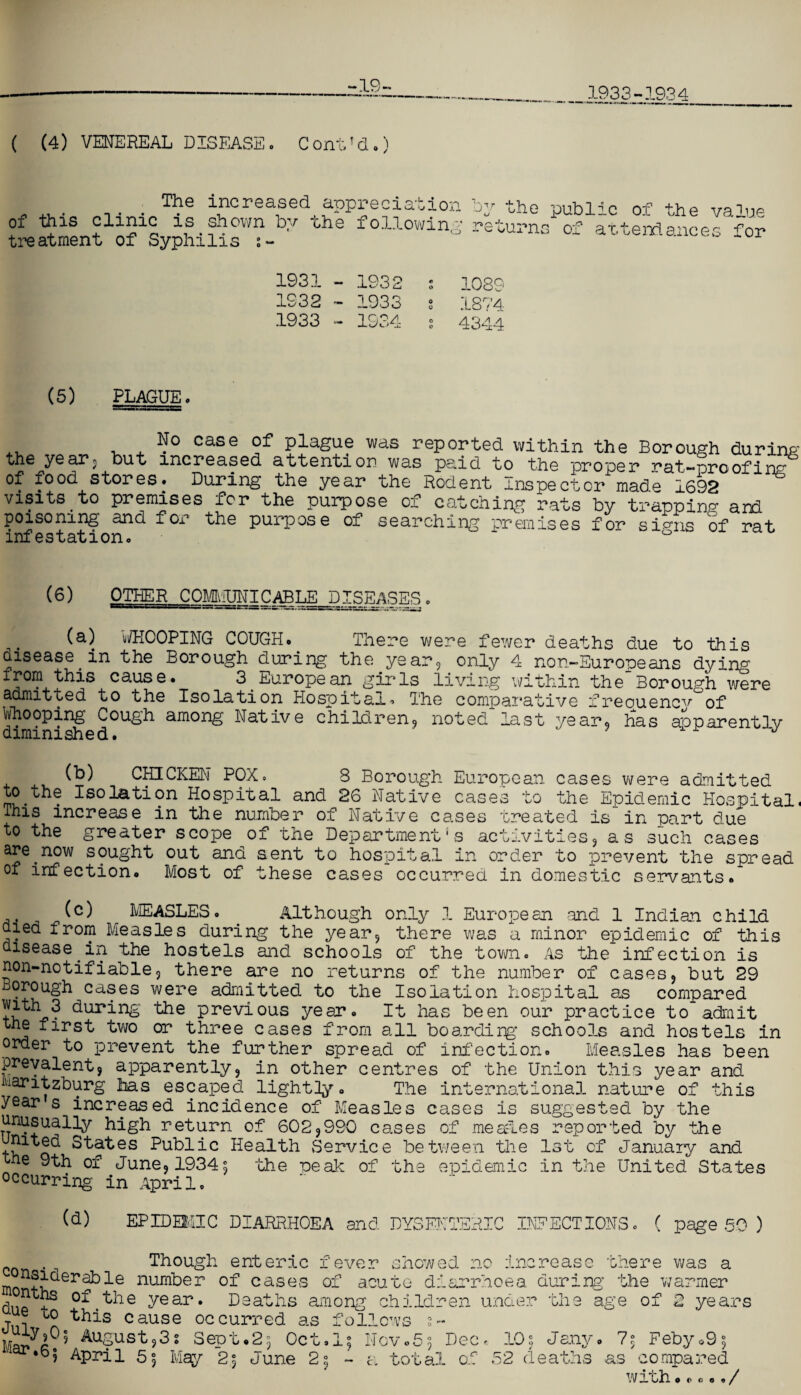 -19- 1933-1934 ( (4) VENEREAL DISEASE. ContJd.) The increased appreciation of this clinic is shown by the following treatment of Syphilis by the public of the value returns of attendances for 1931 - 1932 s 108°’ 1932-1933 s 1874 1933 - 1934 s 4344 (5) PLAGUE. N° case of plague was reported within the Borough during the yearj but increased attention was paid to the proper rat-proofing of food stores. During the year the Rodent Inspector made 1692 visitsto premises for the purpose of catching rats by trapping and poisoning and for the purpose of searching premises for signs of rat infestation. ° (6) OTHER COMMUNICABLE DISEASES. (a) WHOOPING COUGH. There were fewer deaths due to this aisease in the Borough during the year, only 4 non-Europeans dying from this cause. 3 European girls living within theBorough were admitted to the Isolation Hospital. The comparative freouencv°of Whooping Cough among Native children, noted last year, has apparently diminished. J (b) CHICKEN POX. 8 Borough European cases were admitted to the Isolation Hospital and 26 Native cases to the Epidemic Hospital. This increase in the number of Native cases treated is in part due to the greater scope of the Department's activities, as such cases are^now sought out and sent to hospital in order to prevent the spread of infection. Most of these cases occurred in domestic servants. _ MEASLES. . Although only 1 European and 1 Indian child died from Measles during the year, there was a minor epidemic of this disease in the hostels and schools of the town. As the infection is non-notifiable, there are no returns of the number of cases, but 29 Borough cases were admitted to the Isolation hospital as compared dui*ing' the previous year. It has been our practice to admit the first two or three cases from all boardirg schools and hostels in order to prevent the further spread of infection. Measles has been prevalent, apparently, in other centres of the Union this year and haritzburg has escaped lightly. The international nature of this year s increased incidence of Measles cases is suggested by the unusually high return of 602,990 cases of mead.es reported by the states Public Health Service between the 1st of January and the 9th of June, 1934^ the -oeak of the epidemic in the United States occurring in April. (d) EPIDEMIC DIARRHOEA and DYSENTERIC INFECTIONS. ( page 50 ) A JUuC- c Though enteric fever showed n< mo num^er °D cases of acute diarrhoea during the warmer dup + ^ie Vear• Deaths among children under the age of 2 yea: ue to this cause occurred as follows s- August,3s Sept.2; Oct.l; Nov.5; Deo. 105 Jany. 7; Feby.9; • % -n /-t r— .“s 1 _ *1 _ _ ]wr “ c o 5<j . QWbti, WusxJ i'JUV.O, ,6i April 5. May 2; June 2; - a total oi 52 deaths as compa with O C c o n /