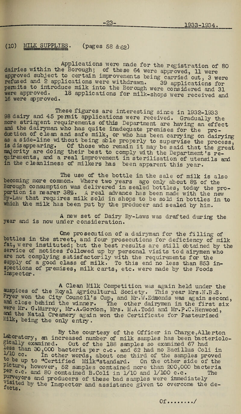 -23- 1933-1934 (10) MILK SUPPLIES. (pages 58 &62) . . . . Applications were made for the registration of 80 dairies within the Borough; of these 64 were approved, 11 were approved subject to certain improvements being carried out, 3 were refused and. 2 applications were withdrawn# 39 applications for permits to introduce milk into the Borough were considered arwi were approved. 18 applications for milk-shops w^e recei^d and 16 were approved. These figures are interesting since in 1932-1933 98 dairy and 45 permit applications were received. Gradually the more stringent requirements of this Department are having an effect and the dairyman who has quite inadequate premises for the pro¬ duction of clean and safe milk, or who has been carrying on dairying as a.side-line without being able properly to supervise the process, is disappearing. Gf those who remain it may be said that the great majority are doing their best to comply with the Department’s re¬ quirements, and a real improvement in sterilisation of utensils and in the cleanliness of milkers has been apparent this year. The use of the bottle in the sale of milk is also becoming more common. Where two years ago only about 8% of the Borough consumption was delivered in sealed bottles, today the pro¬ portion is nearer 38%. A real advance has been made with the new By-Law that requires milk sold in shops to be sold in bottles in to which the milk has been put by the producer and sealed by him. A new set of Dairy By-Laws was drafted during the year and is now under consideration. One prosecution of a dairyman for the filling of bottles in.the street, and four prosecutions for deficiency of milk fat, w ere instituted; but the best results are still obtained by the service of notices followed up by personal visits to d airymen who are not complying satisfactorily with the requirements for the supply of a good class of milk. To this end no less than 853 in¬ spections of premises, milk carts, etc. were made by the Foods Inspector. A Clean Milk Competition was again held under the auspices of the Royal Agricultural Society. This year Mrs.N.B.S. Fryer won the.City Council’s Cup, and Mr#W.Edmonds was again second, and close behind the winner* The other dairymen in the first six were. Mr. 6.Murray, Mr.A.Gordon, Mrs. M.A.Todd and Mr.P.C.Henwood, and the Natal Creamery again won the Certificate for Pasteurised bilk, being the only entry . T By the courtesy of the Officer in Charge,Allerton laboratory, an increased number of milk samples has been bacteriolo¬ gy ally examined. Out of the 188 samples so examined 67 had l/in ^an 30,000 bacteria per c.c. and 62 had no Bacillus Coli in t/10 cc. In other words, about one third of the samples proved °e UP to ‘Certified Mi Ik” standard. On the other side of the Picture, however, 52 samples contained more than 200,000 bacteria Per c.c. and 80 contained B.Coli in 1/10 and 1/100 c.c. The purveyors and producers of these bad samples were immediately isited by the Inspector and assistance given to overcome the de- Of /