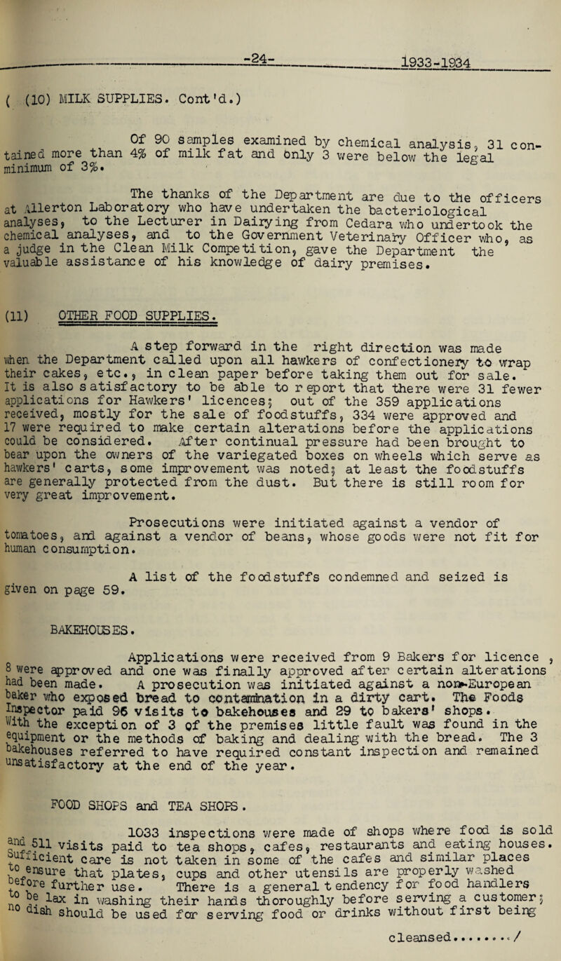 -24- 1933-1934 ( (10) MILK SUPPLIES. Cont'd-) Of 90 samples examined by chemical analysis, 31 con¬ tained more than 4% of milk fat and Only 3 were below the legal minimum of 3%. The thanks of the Department are due to the officers at Allerton Laboratory who have undertaken the bacteriological analyses, to the Lecturer in Dairying from Cedara who undertook the chemical analyses, and to the Government Veterinary Officer who, as a judge in the Clean Milk Competition, gave the Department the valuable assistance of his knowledge of dairy premises. (ID OTHER FOOD SUPPLIES. A step forward in the right direction was made when the Department called upon all hawkers of confectionery to wrap their cakes, etc., in clean paper before taking them out for sale. It is also satisfactory to be able to report that there were 31 fewer applications for Hawkers’ licences; out of the 359 applications received, mostly for the sale of foodstuffs, 334 were approved and 17 were required to make certain alterations before the applications could be considered. After continual pressure had been brought to bear upon the owners of the variegated boxes on wheels which serve as hawkers’ carts, some improvement was noted; at least the foodstuffs are generally protected from the dust. But there is still room for very great improvement. Prosecutions were initiated against a vendor of tomatoes, and against a vendor of beans, whose goods we re not fit for human consumption. A list of the foodstuffs condemned and seized is given on page 59. BAKEHOUSES. Applications were received from 9 Bakers for licence , 8 were approved and one was finally approved after certain alterations had been made. A prosecution was initiated against a non^European haker who exposed bread to contamination in a dirty cart. The Foods Inspector paid 96 visits to bakehouses and 29 to bakers’ shops. With the exception of 3 of the premises little fault was found in the equipment or the methods of baking and dealing with the bread. The 3 bakehouses referred to have required constant inspection and remained unsatisfactory at the end of the year. FOOD SHOPS and TEA SHOPS . 1033 inspections were made of shops where food is sold visits paid to tea shops, cafes, restaurants and eating houses, uriicient care is not taken in some of the cafes and similar places ° ensure that plates, cups and other utensils are properly washed store further use. There is a general t endency for food handlers ° in washing their hands thoroughly before serving a customer; uish should be used for serving food or drinks without first beipg ./ cleansed