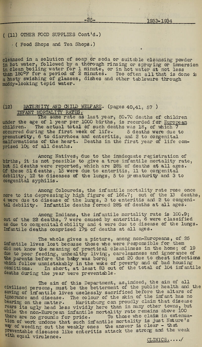 -25- 1933*-1934 ( (11) OTHER FOOD SUPPLIES Cont’d.) * ( Food Shops and Tea Shops•) clednsed in a solution of soap or soda or suitable cleansing powder in hot water3 followed by a thorough rinsing or spraying or immersion in Glean boiling water for 1 minute, or in hot water at not less than 180°F for a period of 2 minutes. Too often all that is done is a hasty swishing of glasses, dishes and other tableware through muddy-looking tepid water. (12) MATERNITY- AMD CHILD WELFARE, (pages 40,41, 57 ) INFANT MORTALITY RATES. TEe same rate as last year, 50.70 deaths of children under the age of 1 year per 1000 births j is recorded for Europe an children. The actual total of such deaths was 18, of which 7 occurred during the first week of life. 5 deaths were due to prematurity5 6 to diarrhoea and enteritis5 and 2 to congenital malformations of the heart. Deaths in the first year of life com¬ prised 10% of all deaths. Among Natives^ due to the inadequate registration of births j it is not possible to give a true infantile mortality rate, but 51 deaths were reported, which are 28% of deaths at all ages. Of these 51 & eaths , 15 were due to enteritis, 11 to congenital debility, 12 to diseases of the lungs, 5 to prematurity and 3 to congenital syphilis . Among Coloureds, the infantile mortality rate rose once more to its depressirgly high figure of 166.7; out of the 13 deaths, 4 were due to disease of the lungs, 3 to enteritis and 2 to congeni¬ tal debility. Infantile deaths formed 28% of deaths at all ages. Among Indians, the infantile mortality rate is 100.9; out of the 22 deaths, 7 were caused by enteritis, 6 were classified as due to congenital d ebility and 4 were due to disease of the lungs. Infantile deaths comprised 17% of deaths at all ages. The whole gives a picture, among non-Europeans, of 25 infantile lives lost because those who were responsible for them did not know the meaning of practical cleanliness in the home; of 19 due to poor feeding, unhealthy living, carelessness and ignorance of the parents before the baby was born; and 20 due to chest infections which follow unmistakably in the wake of poverty and of bad housing conditions. In short, at least 83 out of the total of 104 infantile deaths during the year were preventable. The aim of this Department, as,indeed, the aim of all civilised persons, must be the betterment of the public health and the saving of infantile lives uselessly sacrificed before the altars of ignorance and disease. The colour of the skin of the infant has no hearing on the matter. Maritzburg can proudly claim that disease rears its ugly head less vividly here than in many other towns, but while the non-European infantile mortality rate remains above 100 there are no grounds for pride* To those who claim in extenua¬ tion of work undone that such infantile mortality is just Nature s way of weeding out the weakly ones the answer is clear - that preventable diseases like enteritis attack the strong and the weak with equal virulence. CLINICS...../