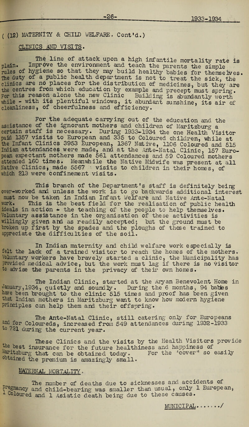 -26- 1933-1934 ( (12) MATERNITY & CHILD WELFARE. Cont'd.) CLINICS AND VISITS. Th^ line of attack upon a high infantile mortality rate is plain. Improve the environment and teach the parents the simple rules of hygiene so that they may build healthy babies for themselves. The duty of a public health department is not to treat the sick, the clinics are no places for the. distribution of medicines, but they are the centres from which education by example and precept must spring. For this reason alone the new Clinic Building is abundantly worth while - with its plentiful windows, it abundant sunshine, its air of cleanliness, of cheerfulness and efficiency. For the adequate carrying out of the education and the assistance of the ignorant mothers and children of Maritzburg a certain staff is necessary. During 1933-1934 the one Health Visitor paid 1357 visits to European and 335 to Coloured children, while at the Infant Clinics 3953 European, 1367 Native, 1106 Coloured and 515 Indian attendances were made, and at the Ante-Natal Clinic, 157 Euro¬ pean expectant mothers made 561 attendances and 59 Coloured mothers attended 160 times. Meanwhile the Native Midwife was present at all Native Clinics* made 5567 '• visits to children in their homes, of which 213 were confinement visits. This branch of the Department's staff is definitely beirg over-worked and unless the work is to go backwards additional interest must now be taken in Indian Infant Welfare and Native Ante-Natal work. This is the best field for the realisation of public health ideals in action * the teaching of the people to help themselves. Voluntary assistance in the organisation of these activities is willingly given atrL as readily accepted; but the ground must be broken up first by the spades and the ploughs of these trained to appreciate the difficulties of the soil. In Indian maternity and child welfare work especially is felt the lack of a trained visitor to reach the homes of the mothers. Voluntary workers have bravely started a clinic, the Municipality has provided medical advice, but the work must lag if there is no visitor to advise the parents in the privacy of their own homes. The Indian Clinic, started at the Aryan Benevolent Home in January, 1934, quietly and soundly. During the 6 months, 94 babies have been brought to the clinic 515 times and proof has been given that Indian mothers in Maritzburg want to know how modern hygiene principles can help them and their offspring. The Ante-Natal Clinic, still catering only for Europeans and fop Coloureds, increased from 549 attendances during 1932-1933 to 721 durirg the current year. These Clinics and the visits by the Health yisitors provide the best insurance for the future healthiness and happiness of Maritzburg that can be obtained today. For the ‘cover so easily obtained the premium is amazingly small. MATERNAL MORTALITY. The number of deaths due to sicknesses and accidents of Pregnancy and child-bearing was smaller than usual, only 1 European, Coloured and 1 Asiatic death being due to these causes. MUNICIPAL......./