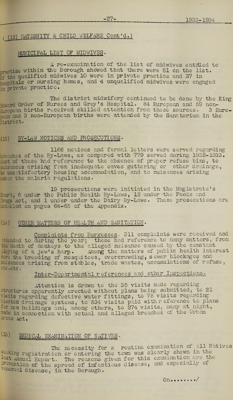 -27- 1933-1934 ( Mgj_MAETERNITY & CHILD WELFARE Cont'd.) MUNICIPAL LIST OF MIDWIVES. A re-examination of the list of midwives entitled to practise within the Borough showed that there were 51 on the list. Of the qualified midwives 10 were in private practice and 37 in hospitals or nursing homes, and 4 unqualified midwives were engaged in pr ivatc pr act ic c. The district midwifery continued to he done by the King Edward Order of Nurses and Grey's Hospital. 84 European and 59 non- European births received skilled attention from these sources. 3 Euro¬ pean and 3 non-European births were attended by the Sanatorium in the District. (13) BY-LAW NOTICES AND PROSECUTIONS . 1166 novices and formal letters were served regarding breaches of the By-Laws, as compared with 779 served during 1932-1933. host of these had reference to the absence of proper refuse bins, to nuisances arising from inadequate eaves guttering or other drainage, to unsatisfactory housing accommodation, and to nuisances arising urdcr the malaria regulations. 19 prosecutions were initiated in the Magistrate's Court, 6 under the Public Health By-Laws, 12 under-the Foods and Drugs Act, and 1 under under the Dairy• By-Laws • These prosecutions arc detailed on pages 64-65 of the Appendix. (14) OTHER MATTERS OF HE-ILTH AND SANITATION. Complaints from Burgesses. 311 complaints were received and attended to during the year; these had reference to many matters, from the death of donkeys to the alleged nuisance caused by the constant playing of a Jew's harp. Among the matters of public health interest were the breeding' of mosquitoes, overcrowding, sewer blockages and nuisances arising from stables, trade wastes, accumulations of refuse, etc .etc. Inter-Departmental r eferences and other Inspections. Attention is drawn to the 35 visits made regarding structures apparently erected without plans being submitted, to 21 visits regarding defective water fittings, to 78 visits regarding clocked drainage systems, to 534 visits paid with r eference to plans tor new buildings and, among others, to 274 visits, many at night, nade in connection with actual and alleged breaches of the bib an •tfeas Act. (15) MEDICAL EXAMINATION OF NATIVES The necessity for a routine examination oi all Natives coking registration or entering the town was clearly shewn in the vst Annual Report. The reasons given for this examination are the rcvcntion of the spread of infectious disea.se, and especially oi mnereal disc; in the Borough- On ./