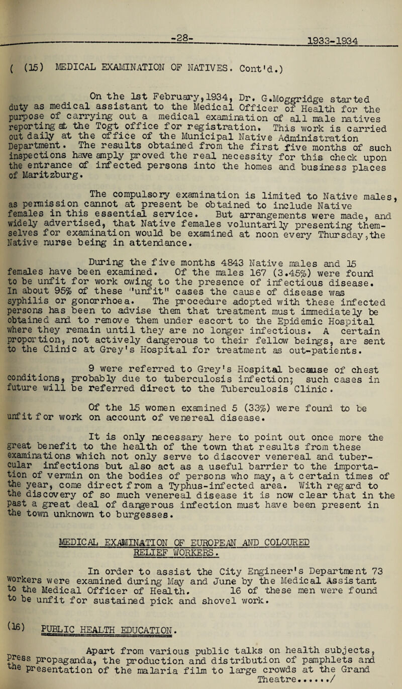 1933-1934 -28- ( (15) MEDICAL EXAMINATION OF NATIVES. Cont'd.) On the 1st February,1934, Dr* G.Moggridge started duty as medical assistant to the Medical Officer of Health for the purpose of carrying out a medical examination of all male natives reporting at the Togt office for registration* This work is carried out daily at the office of the Municipal Native Administration Department • The results obtained from the first five months of such inspections have amply proved the real necessity for this check upon the entrance of infected persons into the homes and business places of Maritzburg. The compulsory examination is limited to Native males, as permission cannot at present be obtained to include Native females in this essential service. But arrangements were made, and widely advertised, that Native females voluntarily presenting them¬ selves for examination would be examined at noon every Thursday,the Native nurse being in attendance. During the five months 4843 Native males and 15 females have been examined. Of the males 167 (3.45%) were found to be unfit for work owing to the presence of infectious disease. In about 95% of these unfit cases the cause of disease was syphilis or gonorrhoea. The procedure adopted with these infected persons has been to advise them that treatment must immediately be obtained and to remove them under escort to the Epidemic Hospital where they remain until they are no longer infectious. A certain proportion, not actively dangerous to their fellow beings, are sent to the Clinic at Grey's Hospital for treatment as out-patients. 9 were referred to Grey's Hospital because of chest conditions, probably due to tuberculosis infection^ such cases in future will be referred direct to the Tuberculosis Clinic. Of the 15 women examined 5 (33%) were found to be unfit for work on account of venereal disease. It is only necessary here to point out once more the great benefit to the health of the town that results from these examinations which not only serve to discover venereal and tuber¬ cular infections but also act as a useful barrier to the importa¬ tion of vermin on the bodies of persons who may, at certain times of the year, come direct from a Typhus-infected area. With regard to the discovery of so much venereal disease it is now clear that in the past a great deal of dangerous infection must have been present in the town unknown to burgesses. MEDICAL EXAMINATION OF EUROPEAN AND COLOURED RELIEF WORKERS. In order to assist the City Engineer's Department 73 workers we re examined during May and June by the Medical Assistant to the Medical Officer of Health. 16 of these men were found to be unfit for sustained pick and shovel work. (16^ PUBLIC HEALTH EDUCATION. Apart from various public talks on health subjects. Press propaganda, the production and distribution of pamphlets and xne presentation of the malaria film to large crowds at the Grand Theatre.••••#/