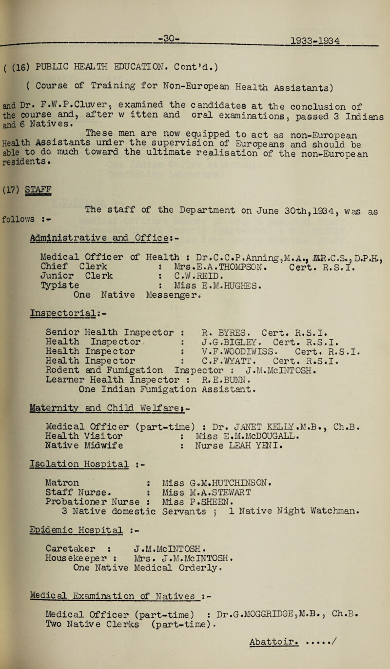 -30- 1933-1934 ( (16) PUBLIC HEALTH EDUCATION. Cont’d.) ( Course of Training for Non-European Health Assistants) and Dr. F.W.P.Cluver, examined the candidates at the conclusion of the course and, after w itten and oral examinations, passed 3 Indians and 6 Natives. These men are now equipped to act as non-European Health Assistants under the supervision of Europeans and should be able to do much toward the ultimate realisation of the non-European residents • (17) STAFF follows The staff of the Department on June 30th, 1934, was as Administrative and Office:- Medical Officer of Chief Clerk Junior Clerk lypiste One Native Health : Dr.C.C.P.Anning,M.A., JffiR.C.S., D.P.H., s Mrs.E.A.THOMPSON. Cert. R.S.I. s C.W.REID. : Miss E.M.HUGHES. Messenger. Inspectorial:- Senior Health Inspector : Health Inspector. i Health Inspector ; Health Inspector ; Hodent and Fumigation Ins Learner Health Inspector s One Indian Fumigatio R. BYRES. Cert. R.S.I. J.G.BIGLEY. Cert. R.S.I. V.F.WOODIWISSo Cert. R.S.I. C.F.WYATT. Cert. R.S.I. e c t or : J. M. Me INT OSH. R. E. BUNN. Assistant. Maternity and Child We If are >- Medical Officer (part-time) : Dr. JANET KELLY.M.B., Ch.B. Health Visitor : Miss E.M.McDOUGALL. Native Midwife 2 Nurse LEAH YENI. Isolation Hospital :- Matron : Miss G.M. HUTCHINS ON. Staff Nurse. : Miss M.A.STEWART Probationer Nurse : Miss P.SHEEN. 3 Native domestic Servants 5 1 Native Night Watchman. Epidemic Hospital :- Caretaker 2 J.M.McINTOSH. Housekeeper 2 Mrs. J.M.McINTOSH. One Native Medical Orderly. Medical Examination of Natives 2- Medical Officer (part-time) : Dr.G.MOGGRIDGE,M.B., Ch.B. Two Native Clerks (part-time). Abattoir.•/