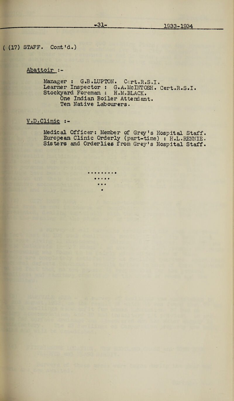 31- 1933-1934 ( (17) STAFF. Cont 'd.) Abattoir s- Manager : G.B.LUPTON. Ccrt.R.S.1. Learner Inspector : G.A.McINTOSH. Cert.R.S.I. Stockyard Foreman s H.M.BLACK. One Indian Boiler Attendant. Ten Native Labourers. V.D.Clinic :- Medical Officer: Member of Grey’s Hospital Staff. European Clinic Orderly (part-time) : H.L.RENNIE. Sisters and Orderlies from Grey's Hospital Staff. • to