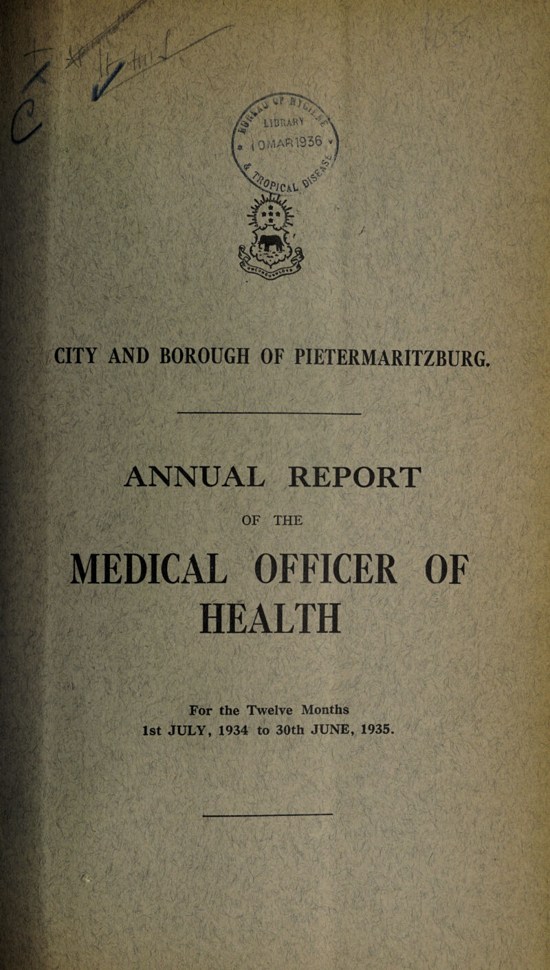 ft 1936 CITY AND BOROUGH OF PIETERMARITZBURG ANNUAL REPORT OF THE MEDICAL OFFICER OF HEALTH For the Twelve Months 1st JULY, 1934 to 30th JUNE, 1935.