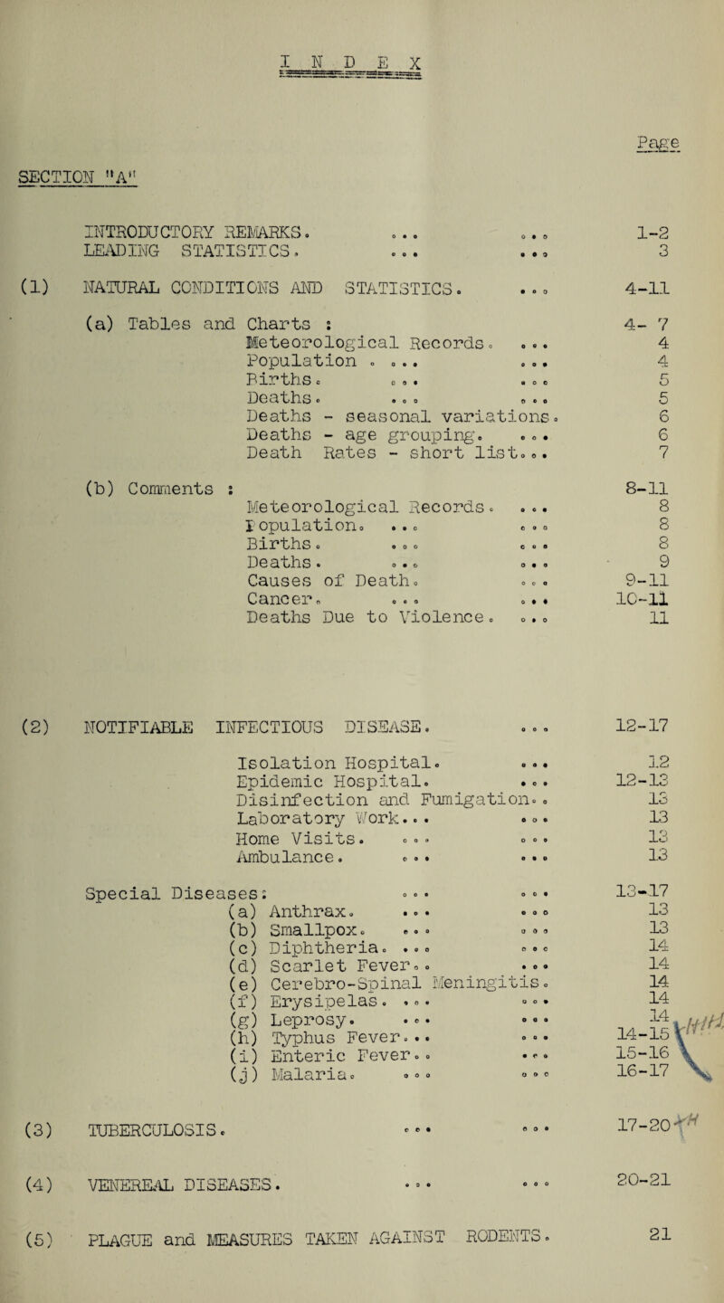 SECTION ftA’! INTRODUCTORY REMARKS LEADING STATISTICS. o • o o • o 1-2 3 (1) NATURAL CONDITIONS AND STATISTICS. 4-11 (a) Tables and Charts ; Meteorological Records. Population . ... Births c oo. <•0 0 Deaths « « <> o . .. Deaths - seasonal variations. Deaths - age grouping. Death Rates - short list... 4- 7 4 4 5 5 6 6 7 (b) Comments : Meteorological Records, population. ... Births. ..o De aths. • • • Causes of Death. Cancer. Deaths Due to Violence. 8-11 9 9-11 10-11 11 \2) NOTIFIABLE INFECTIOUS DISEASE 12-17 Isolation Hospital. Epidemic Hospital. ... Disinfection and Fumigation.. Laboratory Work... •°• Home Visits. «°• °.. Ambulance. ... ... 12 12-13 13 13 13 13 Special Diseases: (a) Anthrax. ... (b) Smallpox. ... »® (c) Diphtheria. ... (d) Scarlet Fever.. (e) Cerebro-Spinal Meningitis (f) Erysipelas.... (g) Leprosy. • (h) Typhus Fever... (i) Enteric Fever.. (j) Malaria. (3) TUBERCULOSIS 17-20 (4) VENEREAL DISEASES. 20-21 ( 5) •HAGUE and MEASURES TAKEN AGAINST RODENTS. 21