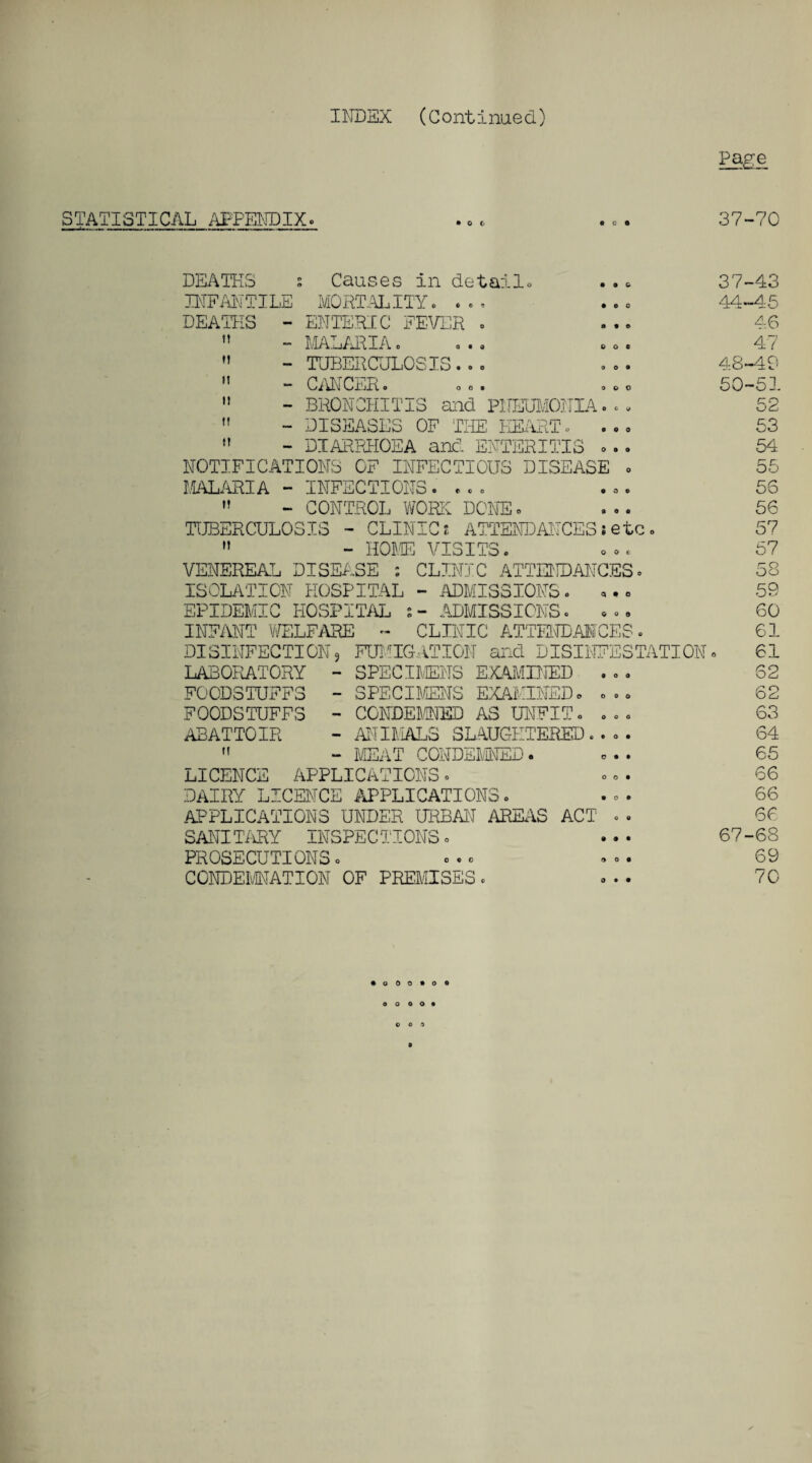 Page STATISTICAL APPENDIX. 37-70 IT M I! II II II DEATHS s Causes in details . . » 31- INFANTILE MORTALITY. . . . . .. 44- DEATHS - ENTERIC FEVER . — MALARIAo a•« co« - TUBERCULOSIS. . . . •. 48. - CANCER. oo. .co 50' - BRONCHITIS and PNEUMONIA... - DISEASES OF THE HEART. - DIARRHOEA and ENTERITIS ... NOTIFICATIONS OF INFECTIOUS DISEASE . MALARIA - INFECTIONS.... » - CONTROL WORK DONE. TUBERCULOSIS - CLINIC?- ATTENDANCES ? etc. ” - HOME VISITS. VENEREAL DISEASE : CLINIC ATTENDANCES. ISOLATION HOSPITAL - ADMISSIONS. ... EPIDEMIC HOSPITAL ADMISSIONS. ... INFANT WELFARE - CLINIC ATTENDANCES. DISINFECTION, FUMIGATION and DISINFESTATION» LABORATORY - SPECIMENS EXAMINED . . . FOODSTUFFS - SPECIMENS EXAMINED. ... FOODSTUFFS - CONDEMNED AS UNFIT. ... ABATTOIR - ANIMALS SLAUGHTERED.... 11 — MEAT CONDEMNED» ... LICENCE APPLICATIONS. DAIRY LICENCE APPLICATIONS. APPLICATIONS UNDER URBAN AREAS ACT .. SANITARY INSPECTIONS. . . • 67 - PROSECUTIONS. CONDEMNATION OF PREMISES. -43 -45 46 47 -49 -51 52 53 54 55 56 56 57 57 58 59 60 61 61 62 62 63 64 65 66 66 66 68 69 70