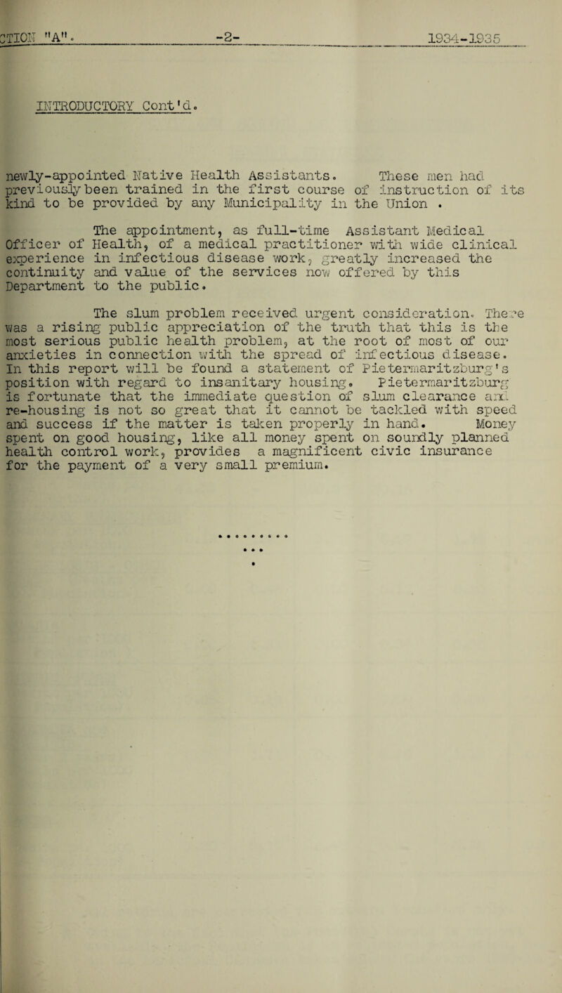 CTI01T A -2- 1934-1935 INTRODUCTORY Coni'do newly-appointed Native Health Assistants0 These men had previously been trained in the first course of instruction of its kind to he provided by any Municipality in the Union . The appointment, as full-time Assistant Medical Officer of Health, of a medical practitioner with wide clinical experience in infectious disease work, greatly increased the continuity and value of the services now offered by this Department to the public. The slum problem received urgent consideration. There was a rising’ public appreciation of the truth that this is the most serious public health problem, at the root of most of our anxieties in connection with the spread of infectious disease. In this report will be found a statement of Pietermaritzburg's position with regard to insanitary housingo Pietermaritzburg is fortunate that the immediate question of slum clearance and re-housing is not so great that it cannot be tackled with speed and success if the matter is taken properly in hand. Money spent on good housing, like all money spent on soundly planned healtli control work, provides a magnificent civic insurance for the payment of a very small premium.