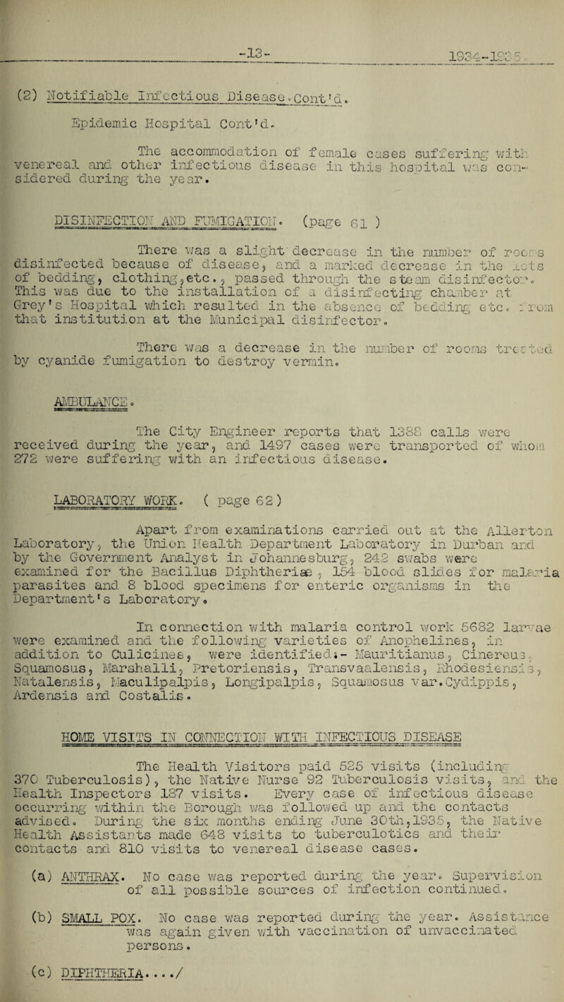 -13 • 1934- .ICO r.: ’ Ju<.* ..J (2) Notifiable Infectious Disease.cont!d. Epidemic Hospital Gont'd. The accommodation of f venereal and other infectious disease sidered during the year. emale cases suffering in this hospital was with con- DISINFECTION AND FUMIGATION. (page 61 ) There was a slight decrease in the number of roc s disinfected because of disease, and a marked decrease in the rets of bedding, clothing,etc., passed through the steam disinfector. This was due to the installation of a disinfecting chamber at Greyf s Hospital which resulted in the absence of bedding etc. from that institution at the Municipal disinfector. There was a decrease in the number of by cyanide fumigation to destroy vermin. tre *: ted AMBULANCE o The City Engineer reports that 1388 calls were received during the year, and 14S7 cases were transported of whom 272 were suffering with an infectious disease. LABORATORY WORK. ( page 62 ) Apart from examinations carried out at the Allerton Laboratory, the Union Health Department Laboratory in Durban and by the Government Analyst in Johannesburg, 242 swabs were examined for the Bacillus Diphtherias 9 154 blood slides for malaria parasites and 8 blood specimens for enteric organisms in the D epar trne nt1 s Lab or at ory o In connection with malaria control work 5682 larvae were examined and the following varieties of Anophelines, in addition to Culicines, were identified*- Mauritianus, Cinereus. Squamosus, Marshalli, Pretoriensis9 Transvaalensis9 Rhoaesiensis9 Natalensis, haculipalpis , Long!paIpis, Squamosus var.Cydippis9 Arclens is and Costalis HOME VISITS IN CONNECTION WITH INFECTIOUS DISEASE The Health Visitors paid 525 visits (including 370 Tuberculosis), the Native Nurse 92 Tuberculosis visits, and the Health Inspectors 137 visits. Every case of infectious disease occurring within the Borough was followed up and the contacts advised. During the she months ending June 30th, 1935, the Native Health Assistants made 648 visits to tuberculotics and their contacts and 810 visits to venereal disease cases. (a) ANTHRAX. No case was reported during the year. Supervision of all possible sources of infection continued. (b) SMALL POX. No case was reported during the year. Assistance was again given with vaccination of unvaccinated persons. (c) DIPHTHERIA..../