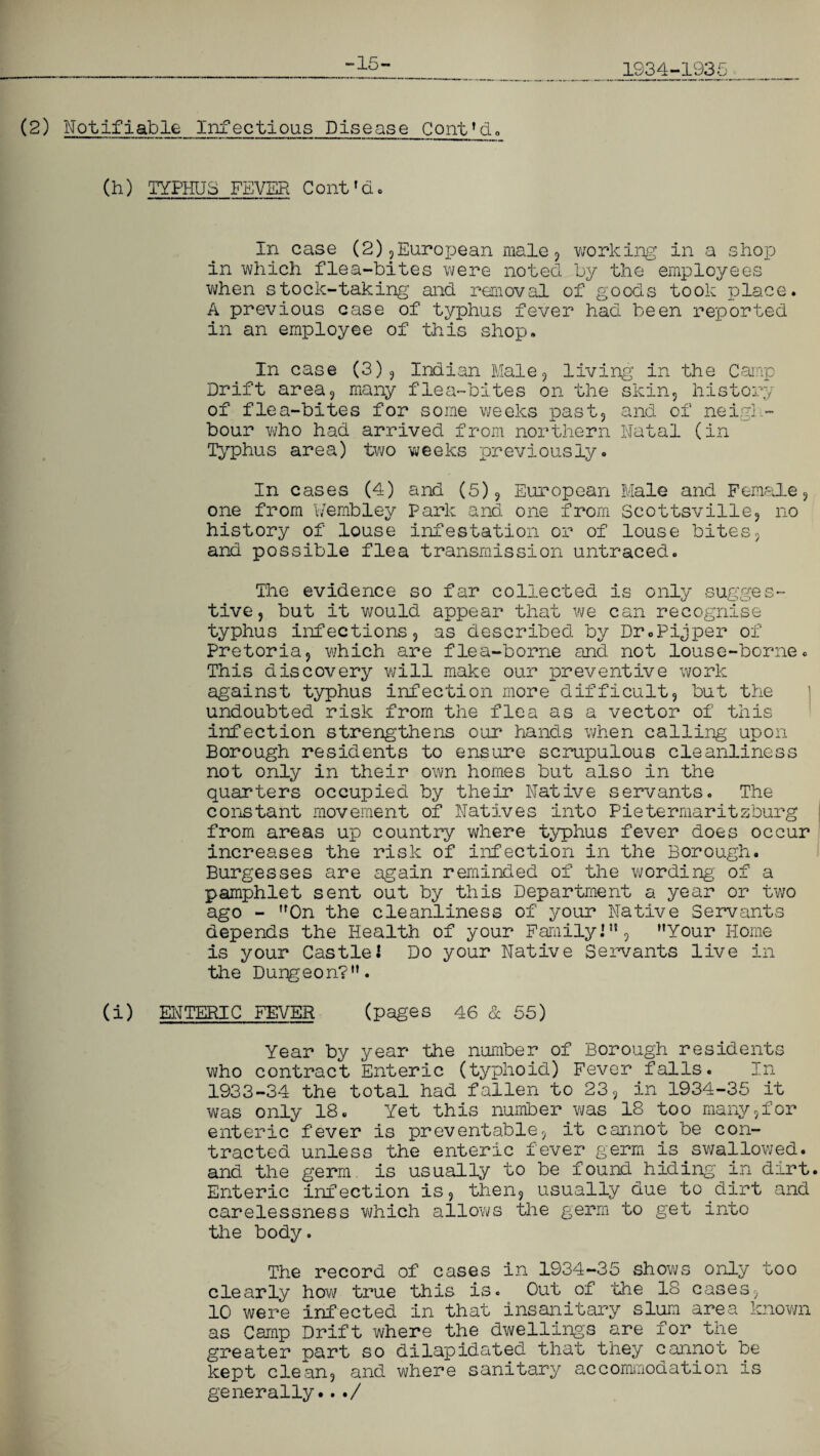 1934-1935 15- (2) Notifiable Infectious Disease Conttd» (h) TYPHUS FEVER Cont'd. In case (2),European male, working in a shop in which flea-bites were noted by the employees when stock-taking and removal of goods took place. A previous case of typhus fever had been reported in an employee of this shop. In case (3), Indian Male , living in the Camp Drift area9 many flea-bites on the skin, history of flea-bites for some weeks past, and of neigh¬ bour who had arrived from northern Natal (in Typhus area) two weeks previously. In cases (4) and (5), European Male and Female, one from Wembley Park and one from Scottsville, no history of louse infestation or of louse bites, and possible flea transmission untraced. The evidence so far collected is only sugges¬ tive, but it would appear that we can recognise typhus infections, as described by Dr.Pijper of Pretoria, which are flea-borne and not louse-borne. This discovery will make our preventive work against typhus infection more difficult, but the undoubted risk from the flea as a vector of this infection strengthens our hands when calling upon Borough residents to ensure scrupulous cleanliness not only in their own homes but also in the quarters occupied by their Native servants. The constant movement of Natives into Pietermaritzburg from areas up country where typhus fever does occur increases the risk of infection in the Borough. Burgesses are again reminded of the wording' of a pamphlet sent out by this Department a year or two ago - On the cleanliness of your Native Servants depends the Health of your Family]51, Your Home is your Castlel Do your Native Servants live in the Durgeon?. (i) ENTERIC FEVER (pages 46 & 55) Year by year the number of Borough residents who contract Enteric (typhoid) Fever falls. In 1933-34 the total had fallen to 23, in 1934-35 it was only 18. Yet this number was 18 too many,for enteric fever is preventable, it cannot be con¬ tracted unless the enteric fever germ is swallowed, and the germ, is usually to be found hiding in dirt Enteric infection is, then, usually due to dirt and carelessness which allows the germ to get into the body. The record of cases in 1934-35 shows only too clearly how true this is. Cut of the 18 cases, 10 were infected in that insanitary slum area known as Camp Drift where the dwellings are for the greater part so dilapidated that they cannot be kept clean, and where sanitary accommodation is generally.../