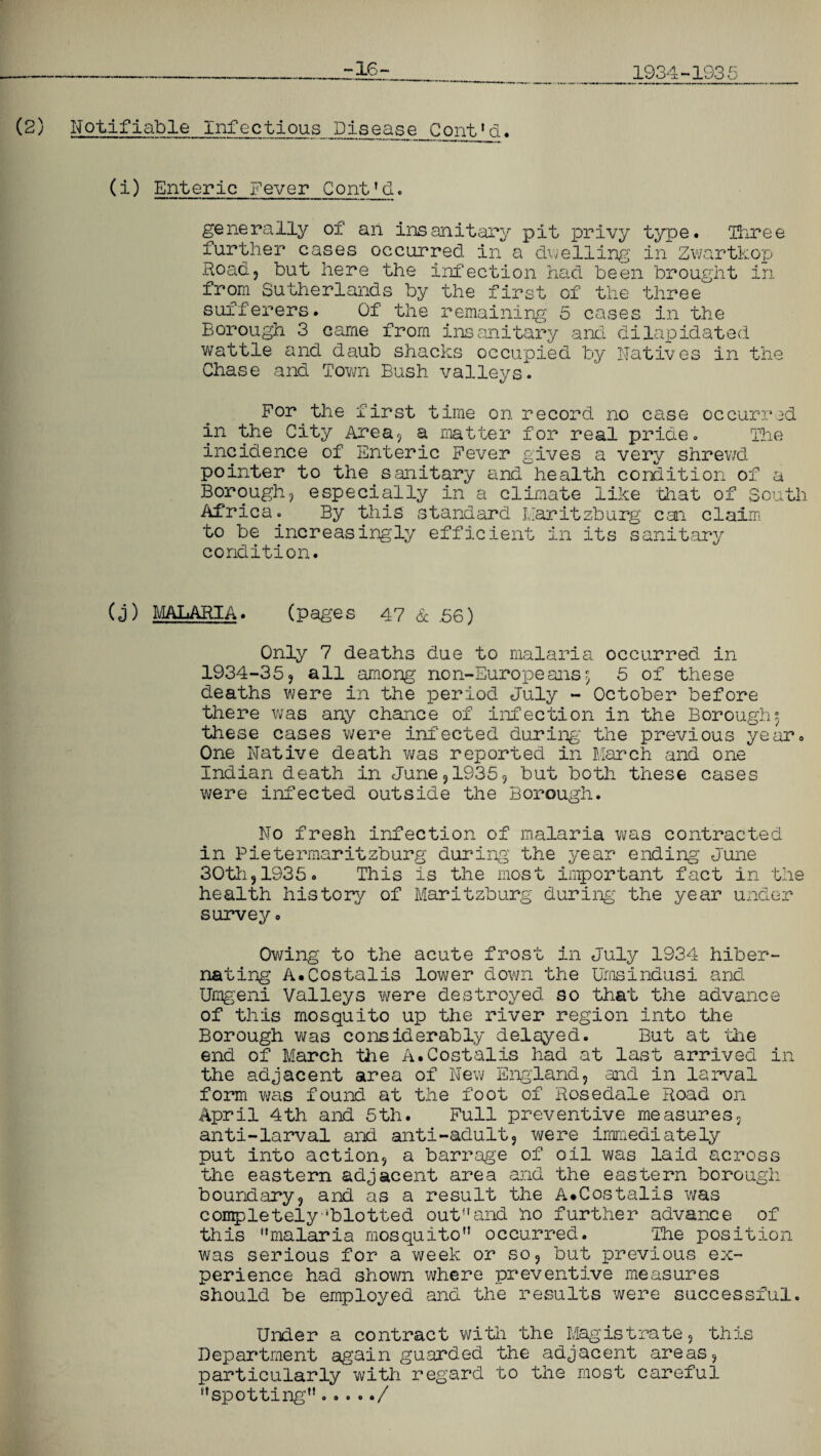 -16- 1934-1935 (2) Notifiable Infectious Dispase_Cout»d. (i) Enteric Fever Cont'd. generally of an insanitary pit privy type, Three further cases occurred in a dwelling in Zwartkop Road? but here the infection had been brought in from Sutherlands by the first of the three sufferers. Of the remaining 5 cases in the Borough 3 came from insanitary and dilapidated wattle and daub shacks occupied by Natives in the Chase and Town Bush valleys. For the first time on record no case occurred in the City Area, a matter for real pride. The incidence of Enteric Fever gives a very shrewd pointer to the sanitary and health condition of a Borough, especially in a climate like that of South Africa. By this standard Uaritzburg can claim to be increasingly efficient in its sanitary condition. (j) MALARIA. (pages 47 & .56) Only 7 deaths due to malaria occurred in 1934-35, all among non-Europeans\ 5 of these deaths were in the period July - October before there was any chance of infection in the Borough3 these cases were infected during the previous year. One Native death v;as reported in March and one Indian death in June,1935, but both these cases were infected outside the Borough. No fresh infection of malaria was contracted in Pietermaritzburg during the year ending June 30tli, 19350 This is the most important fact in the health history of Maritzburg during the year under survey• Owing to the acute frost in July 1934 hiber¬ nating A.Costalis lower down the Umsindusi and Umgeni Valleys were destroyed so that the advance of this mosquito up the river region into the Borough was considerably delayed. But at the end of March the A.Costalis had at last arrived in the adjacent area of New England, and in larval form was found at the foot of Rosedale Road on April 4th and 5th. Full preventive measures, anti-larval and anti-adult, were immediately put into action, a barrage of oil was laid across the eastern adjacent area and the eastern borough boundary, and as a result the A.Costalis was completely‘blotted outand no further advance of this “malaria mosquito” occurred. The position was serious for a week or so, but previous ex¬ perience had shown where preventive measures should be employed and the results were successful. Under a contract with the Magistrate, this Department again guarded the adjacent areas, particularly with regard to the most careful “spotting...../