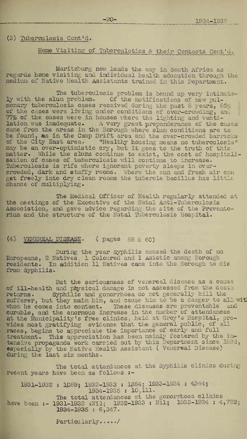(3) Tuberculosis Cont’d. -20- Home Visiting of Tuberculotics & their Contacts jContJd0 regaras medium Maritzburp home visiting' e now leads the and individual nea, of way in South Africa as 1th education through uie Native Health Assistants trained in this Department. The tuberculosis problem is bound up very intimate¬ ly with the slum problem. Of the notifications of new pul¬ monary tuberculosis cases received during the past 8 years, 86% of the cases were living under conditions of over-crowding, an., 77% of the cases were in houses where the lighting and venti¬ lation was inadequate. A very great preponderance of the cases came from the areas in the Borough where slum conditions are to be found, as in the Camp Drift area and the over-crowded barracks of the City East area. Healthy housing means no tuberculosis may be an over-optimistic cry, but it goes to the truth of this matter. While the slums continue to exist, the cost of hospitali¬ sation of cases of tuberculosis will continue to increase. Tuberculosis is rife where ignorant poverty sleeps in over¬ crowded, dark and stuffy rooms. Where the sun and fresh air can get freely into dry clean rooms the tubercle bacillus has little chance of multiplying'. The Medical Officer of Health regularly attended at the meetings of the Executive of the Natal Anti-Tuberculosis Association, and gave advice regarding- the site of the Prevento¬ rium and the structure of the Natal Tuberculosis Hospital. (4) VENEREAL DISEASE. ( pages 58 & 60) During the year Syphilis caused the death of no Europeans, 2 Natives, 1 Coloured and 1 Asiatic among Borough residents. In addition 11 Natives came into the Borough to die from Syphilis. But the seriousness of venereal disease as a cause of ill-health and physical damage is not assessed from the death returns. Syphilis and gonorrhoea do not generally kill the sufferer, but they maim him, and cause him to be a danger to all wit] whom he comes into contact. These diseases are preventable and curable, and the enormous increase in the number of attendances at the Municipality’s free clinics, held at Grey’s Hospital, pro¬ vides most gratifying evidence that the general public, of ail races, begins to appreciate the importance of early and full treatment. This appreciation has been mainly fostered by the in¬ tensive propaganda work carried out by this Department.since 1932, especially by the Native Health Assistant ( Venereal Disease) during the last six months. The total attendances recent years have been as follows : aw the Syphilis c! L_uV^ i during 1931-1932 ; ip89$ 1932-1933 s lp84^ 1933-1934 s 4£44$ 1934-1935 : 10,111. The total attendances at the gonorrhoea clinics have been s- 1931-1932 ;Nil$ 1932-1933 : Nil5 1933-1934 2 4,782s 1934-1935 2 6,347. Particularly...../