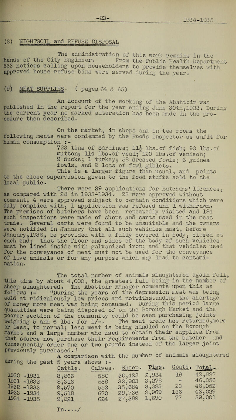 -23- 193 4-193 5 (8) BIGHTSOIL and REFUSE DISPOSAL The administration of this work remains in the hands of the City engineer. From the Public Health Department 563 notices calling upon householders to provide themselves with approved house refuse bins were served during the year. O) MEAT SUPPLIES ■ ( pages 64 & 65) An account of the working of the Abattoir was published in the report for the year ending June 30th,1933. During the current year no marked alteration has been made in the pro¬ cedure then described. On the market, in shops and in tea rooms the following meats were condemned by the Foods Inspector as unfit for human consumption s- 723 tins of Sardines; ll£ lbs.of fish5 93 lbs.of mutton; 114 lbs.of veal; 120 lbs.of venison; 9 ducks; 1 turkey; 58 dressed fowls; 6 guinea fowls, and 2 lots of fowl giblets. This is a larger figure than usual, and points to the close supervision given to the food stuffs sold to the local public. There were 29 applications for Butchers' licences, as compared with 28 in 1933-1934. 23 were approved without comment, 4 were approved subject to certain conditions which were duly complied with, 1 application was refused and 1 withdrawn. The premises of butchers have been repeatedly visited and 184 such inspections were made of shops and carts used in the meat trade. Several carts were found to be unsuitable and the owners were notified in January ’that all such vehicles must, before January,1936, be provided with a fully covered in body, closed at each end; that the floor and sides of the body of such vehicles must be lined inside with galvanized iron; and that vehicles used for the conveyance of meat must not be used for the conveyance of live animals or for any purpose which may lead to contami¬ nation. The total number of animals slaughtered again fell, this time by about 4,000, the greatest fall being in the number of sheep slaughtered. The Abattoir Manager comments upon this as follows :- '’During the years of the depression meat was being- sold at ridiculously low prices and notwithstanding the shortage of money more meat was being consumed. During this period large quantities were being disposed of on the Borough Market and.the poorer section of the community could be seen purchasing joints weighing 5 and 6 lbs. for 1/-. The meat trade has returned,mo re or less, to normal; less meat is being handled on the Borough market and a large number who used to obtain their supplies from that source now purchase their requirements from the butcher .and consequently order one or two pounds instead of the larger joint previously purchased. A comparison with the number of animals slaughtered during’ the past 5 years Cattle. shows 2- Calves. Sheep. Pigs, Goats, Total..- 1930 -1931 8,866 580 30,428 2,934 19 42,827 1931 -1932 8,316 559 33,903 3,278 — 46,056 1932 -1933 8,570 9,518 9,221 552 .35,684 29,736 3,223 23 48,052 1933 -1934 670 2,969 136 43,029 1934 -1935 624 27,389 1,690 77 39,001 In# . e a/